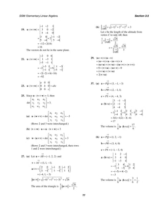 SSM: Elementary Linear Algebra Section 3.5
77
19.
1 2 1
3 0 2
5 4 0
3 0 1 2
2
5 4 5 4
12 2 14
16
( )
( )
− −
⋅ × = −
−
− −
= +
− −
= − +
=
u v w
The vectors do not lie in the same plane.
21.
2 0 6
1 3 1
5 1 1
3 1 1 3
2 6
1 1 5 1
2 2 6 16
92
( )
( ) ( )
−
⋅ × = −
− −
− −
= − +
− − −
= − − + −
= −
u v w
23.
0 0
0 0
0 0
( )
a
b abc
c
⋅ × = =
u v w
25. Since u ⋅ (v × w) = 3, then
1 2 3
1 2 3
1 2 3
3
det .
u u u
v v v
w w w
⎡ ⎤
⎢ ⎥ =
⎢ ⎥
⎢ ⎥
⎣ ⎦
(a)
1 2 3
1 2 3
1 2 3
3
( ) det
u u u
w w w
v v v
⎡ ⎤
⎢ ⎥
⋅ × = = −
⎢ ⎥
⎢ ⎥
⎣ ⎦
u w v
(Rows 2 and 3 were interchanged.)
(b) (v × w) ⋅ u = u ⋅ (v × w) = 3
(c)
1 2 3
1 2 3
1 2 3
3
( ) det
w w w
u u u
v v v
⎡ ⎤
⎢ ⎥
⋅ × = =
⎢ ⎥
⎢ ⎥
⎣ ⎦
w u v
(Rows 2 and 3 were interchanged, then rows
1 and 2 were interchanged.)
27. (a) Let 1 2 2
( , , )
AB
→
= = −
u and
1 1 1
( , , ).
AC
→
= = −
v
2 2 1 2 1 2
1 1 1 1 1 1
4 1 3
, ,
( , , )
⎛ ⎞
− −
× = −
⎜ ⎟
− −
⎝ ⎠
= − −
u v
2 2 2
4 1 3 26
( ) ( )
× = − + + − =
u v
The area of the triangle is
1 26
2 2
.
× =
u v
(b) 2 2 2
1 2 2 3
( )
AB
→
= − + + =
Let x be the length of the altitude from
vertex C to side AB, then
1 26
2 2
26 26
3
x
AB
x
AB
→
→
=
= =
29.
0 0
2
( ) ( )
( ) ( )
( ) ( ) (( ) ( ))
( ) ( )
( ) ( )
( )
+ × −
= + × − + ×
= × + × − × + ×
= + × − × −
= × + ×
= ×
u v u v
u v u u v v
u u v u u v v v
v u u v
v u v u
v u
37. (a) 3 1 3
( , , )
PQ
→
= = − −
a
2 1 1
( , , )
PR
→
= = −
b
4 4 3
( , , )
PS
→
= = −
c
3 1 3
2 1 1
4 4 3
1 1 2 1 2 1
3 1 3
4 3 4 3 4 4
3 1 1 2 3 4
17
( )
( ) ( ) ( )
− −
⋅ × = −
−
− −
= + −
− −
= + − −
=
a b c
The volume is
1 17
6 6
.
( ) =
⋅ ×
a b c
(b) 1 2 1
( , , )
PQ
→
= = −
a
3 4 0
( , , )
PR
→
= =
b
1 3 4
( , , )
PS
→
= = − −
c
1 2 1
3 4 0
1 3 4
3 4 1 2
1 4
1 3 3 4
5 4 2
3
( )
( ) ( )
−
⋅ × =
− −
= − +
− −
= − − + −
= −
a b c
The volume is
1 3 1
6 6 2
.
( ) = =
⋅ ×
a b c
 