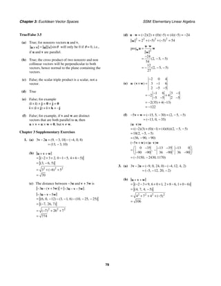 Chapter 3: Euclidean Vector Spaces SSM: Elementary Linear Algebra
78
True/False 3.5
(a) True; for nonzero vectors u and v,
sinθ
=
×
u v u v will only be 0 if θ = 0, i.e.,
if u and v are parallel.
(b) True; the cross product of two nonzero and non
collinear vectors will be perpendicular to both
vectors, hence normal to the plane containing the
vectors.
(c) False; the scalar triple product is a scalar, not a
vector.
(d) True
(e) False; for example
(i × i) × j = 0 × j = 0
i × (i × j) = i × k = −j
(f) False; for example, if v and w are distinct
vectors that are both parallel to u, then
u × v = u × w = 0, but v ≠ w.
Chapter 3 Supplementary Exercises
1. (a) 3 2 9 3 18 4 0 8
13 3 10
( , , ) ( , , )
( , , )
− = − − −
= −
v u
(b)
2 2 2
2 3 2 0 1 5 4 6 5
3 6 5
3 6 5
70
( , , )
( , , )
( )
+ +
= − + + − − + −
= −
= + − +
=
u v w
(c) The distance between −3u and v + 5w is
3 5 3 5 .
( ) =
− − + − − −
u v w u v w
2 2 2
3 5
6 0 12 3 1 6 10 25 25
7 26 7
7 26 7
774
( , , ) ( , , ) ( , , )
( , , )
( )
− − −
= − − − − − −
= −
= − + +
=
u v w
(d) u ⋅ w = (−2)(2) + (0)(−5) + (4)(−5) = −24
2 2 2
2
2 5 5 54
( ) ( )
= + − + − =
w
2
proj
24
2 5 5
54
12
2 5 5
27
( , , )
( , , )
⋅
=
−
= − −
= − − −
w
u w
u w
w
(e)
2 0 4
3 1 6
2 5 5
1 6 3 1
2 4
5 5 2 5
2 35 4 13
122
( )
( ) ( )
−
⋅ × = −
− −
− −
= − +
− − −
= − + −
= −
u v w
(f) 5 15 5 30 2 5 5
13 0 35
( , , ) ( , , )
( , , )
− + = − − + − −
= − −
v w
2 3 0 1 4 6 2 5 5
18 2 5 5
36 90 90
( )
(( )( ) ( )( ) ( )( ))( , , )
( , , )
( , , )
⋅
= − + − + − −
= − −
= − −
u v w
5
0 35 13 35 13 0
90 90 36 90 36 90
3150 2430 1170
( ) ( )
, ,
( , , )
− + × ⋅
⎛ ⎞
− − − −
= −
⎜ ⎟
− − − −
⎝ ⎠
= − −
v w u v w
3. (a) 3 2 9 0 24 0 4 12 4 2
5 12 20 2
( , , , ) ( , , , )
( , , , )
− = − − −
= − − −
v u
(b)
2 2 2 2
2 3 9 6 0 1 2 8 6 1 0 6
4 7 4 5
4 7 4 5
106
( , , , )
( , , , )
( )
+ +
= − − + + + + − + −
= −
= + + + −
=
u v w
 