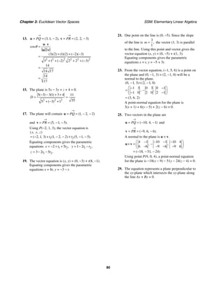 Chapter 3: Euclidean Vector Spaces SSM: Elementary Linear Algebra
80
13. 3 1 2 2 2 3
( , , ), ( , , )
PQ PR
→ →
= = − = = −
u v
2 2 2 2 2 2
3 2 1 2 2 3
3 1 2 2 2 3
14
14 17
14
17
cos
( )( ) ( )( ) ( )( )
( ) ( )
θ
⋅
=
+ + − −
=
+ + − + + −
=
=
u v
u v
15. The plane is 5x − 3y + z + 4 = 0.
2 2 2
5 3 3 1 3 4 11
35
5 3 1
( ) ( )
( )
D
− − + +
= =
+ − +
17. The plane will contain 1 2 2
( , , )
PQ
→
= = − −
u
and 5 1 5
( , , ).
PR
→
= = − −
v
Using P(−2, 1, 3), the vector equation is
1 2
2 1 3 1 2 2 5 1 5
( , , )
( , , ) ( , , ) ( , , ).
x y z
t t
= − + − − + − −
Equating components gives the parametric
equations 1 2
2 5 ,
x t t
= − + + 1 2
1 2 ,
y t t
= − −
1 2
3 2 5 .
z t t
= − −
19. The vector equation is (x, y) = (0, −3) + t(8, −1).
Equating components gives the parametric
equations x = 8t, y = −3 − t.
21. One point on the line is (0, −5). Since the slope
of the line is
3
1
,
m = the vector (1, 3) is parallel
to the line. Using this point and vector gives the
vector equation (x, y) = (0, −5) + t(1, 3).
Equating components gives the parametric
equations x = t, y = −5 + 3t.
23. From the vector equation, (−1, 5, 6) is a point on
the plane and (0, −1, 3) × (2, −1, 0) will be a
normal to the plane.
0 1 3 2 1 0
1 3 0 3 0 1
1 0 2 0 2 1
3 6 2
( , , ) ( , , )
, ,
( , , )
− × −
⎛ ⎞
− −
= −
⎜ ⎟
− −
⎝ ⎠
=
A point-normal equation for the plane is
3(x + 1) + 6(y − 5) + 2(z − 6) = 0.
25. Two vectors in the plane are
10 4 1
( , , )
PQ
→
= = − −
u and
9 6 6
( , , ).
PR
→
= = − −
v
A normal to the plane is u × v.
4 1 10 1 10 4
6 6 9 6 9 6
18 51 24
, ,
( , , )
⎛ ⎞
− − − −
× = −
⎜ ⎟
− − − −
⎝ ⎠
= − − −
u v
Using point P(9, 0, 4), a point-normal equation
for the plane is −18(x − 9) − 51y − 24(z − 4) = 0.
29. The equation represents a plane perpendicular to
the xy-plane which intersects the xy-plane along
the line Ax + By = 0.
 