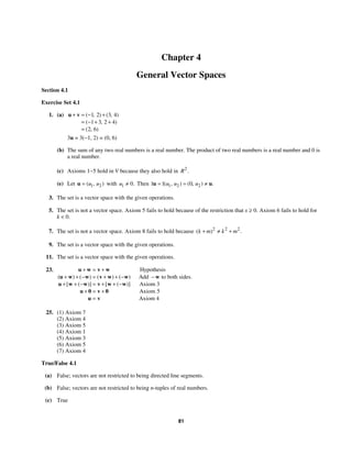 81
Chapter 4
General Vector Spaces
Section 4.1
Exercise Set 4.1
1. (a) 1 2 3 4
1 3 2 4
2 6
( , ) ( , )
( , )
( , )
+ = − +
= − + +
=
u v
3u = 3(−1, 2) = (0, 6)
(b) The sum of any two real numbers is a real number. The product of two real numbers is a real number and 0 is
a real number.
(c) Axioms 1−5 hold in V because they also hold in 2
.
R
(e) Let 1 2
( , )
u u
=
u with 1 0.
u ≠ Then 1 2 2
1 1 0
( , ) ( , ) .
u u u
= = ≠
u u
3. The set is a vector space with the given operations.
5. The set is not a vector space. Axiom 5 fails to hold because of the restriction that x ≥ 0. Axiom 6 fails to hold for
k  0.
7. The set is not a vector space. Axiom 8 fails to hold because 2 2 2
( ) .
k m k m
+ ≠ +
9. The set is a vector space with the given operations.
11. The set is a vector space with the given operations.
23. Hypothesis
Add to both sides.
Axiom 3
Axiom 5
Axiom 4
( ) ( ) ( ) ( )
[ ( )] [ ( )]
+ = +
+ + − = + + − −
+ + − = + + −
+ = +
=
u w v w
u w w v w w w
u w w v w w
u 0 v 0
u v
25. (1) Axiom 7
(2) Axiom 4
(3) Axiom 5
(4) Axiom 1
(5) Axiom 3
(6) Axiom 5
(7) Axiom 4
True/False 4.1
(a) False; vectors are not restricted to being directed line segments.
(b) False; vectors are not restricted to being n-tuples of real numbers.
(c) True
 