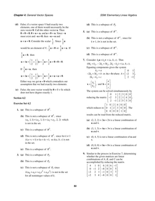 Chapter 4: General Vector Spaces SSM: Elementary Linear Algebra
82
(d) False; if a vector space V had exactly two
elements, one of them would necessarily be the
zero vector 0. Call the other vector u. Then
0 + 0 = 0, 0 + u = u, and u + 0 = u. Since −u
must exist and −u ≠ 0, then −u = u and
u + u = 0. Consider the scalar
1
2
. Since
1
2
u
would be an element of V,
1
2
=
u 0 or
1
2
.
=
u u If
1
2
,
=
u 0 then
1 1
1 1
1
2 2
2 2
.
⎛ ⎞
= = = + = + =
+
⎜ ⎟
⎝ ⎠
u u u u u 0 0 0
If
1
2
,
=
u u then
1 1
1 1
1
2 2
2 2
.
⎛ ⎞
= = = + = + =
+
⎜ ⎟
⎝ ⎠
u u u u u u u 0
Either way we get u = 0 which contradicts our
assumption that we had exactly two elements.
(e) False; the zero vector would be 0 = 0 + 0x which
does not have degree exactly 1.
Section 4.2
Exercise Set 4.2
1. (a) This is a subspace of 3
.
R
(b) This is not a subspace of 3
,
R since
1 2 1 2
1 1 1 1 2 2
( , , ) ( , , ) ( , , )
a a a a
+ = + which
is not in the set.
(c) This is a subspace of 3
.
R
(d) This is not a subspace of 3
,
R since for k ≠ 1
1 1
( ) ,
k a c ka kc
+ + ≠ + + so k(a, b, c) is not
in the set.
(e) This is a subspace of 3
.
R
3. (a) This is a subspace of 3.
P
(b) This is a subspace of 3.
P
(c) This is not a subspace of 3
P since
2 3
0 1 2 3
( )
k a a x a x a x
+ + + is not in the set
for all noninteger values of k.
(d) This is a subspace of 3.
P
5. (a) This is a subspace of .
R∞
(b) This is not a subspace of ,
R∞
since for
k ≠ 1, kv is not in the set.
(c) This is a subspace of .
R∞
(d) This is a subspace of .
R∞
7. Consider 1 2 ( , , ).
k k a b c
+ =
u v Thin
1 2 1 2 1 2
0 2 3 2
( , , ) ( , , ).
k k k k k k a b c
+ − + − =
Equating components gives the system
2
1 2
1 2
2 3
2
k a
k k b
k k c
=
− + =
− =
or Ax = b where
0 1
2 3
2 1
,
A
⎡ ⎤
⎢ ⎥
= −
⎢ ⎥
−
⎣ ⎦
1
2
,
k
k
⎡ ⎤
= ⎢ ⎥
⎣ ⎦
x and .
a
b
c
⎡ ⎤
⎢ ⎥
=
⎢ ⎥
⎣ ⎦
b
The system can be solved simultaneously by
reducing the matrix
0 1 2 3 0 0
2 3 2 1 4 0
2 1 2 5 5 0
,
⎡ ⎤
⎢ ⎥
−
⎢ ⎥
−
⎣ ⎦
which reduces to
1 0 2 4 0 0
0 1 2 3 0 0
0 0 0 0 1 0
.
⎡ ⎤
⎢ ⎥
⎢ ⎥
⎣ ⎦
The
results can be read from the reduced matrix.
(a) (2, 2, 2) = 2u + 2v is a linear combination of
u and v.
(b) (3, 1, 5) = 4u + 3v is a linear combination of
u and v.
(c) (0, 4, 5) is not a linear combination of u and
v.
(d) (0, 0, 0) = 0u + 0v is a linear combination of
u and v.
9. Similar to the process in Exercise 7, determining
whether the given matrices are linear
combinations of A, B, and C can be
accomplished by reducing the matrix
4 1 0 6 0 6 1
0 1 2 8 0 0 5
2 2 1 1 0 3 7
2 3 4 8 0 8 1
.
−
⎡ ⎤
⎢ ⎥
− −
⎢ ⎥
− −
⎢ ⎥
− −
⎢ ⎥
⎣ ⎦
 