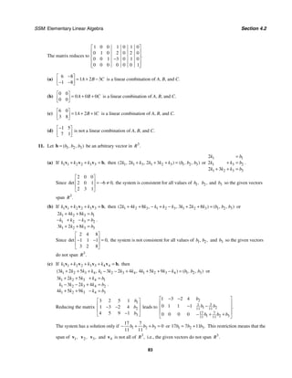 SSM: Elementary Linear Algebra Section 4.2
83
The matrix reduces to
1 0 0 1 0 1 0
0 1 0 2 0 2 0
0 0 1 3 0 1 0
0 0 0 0 0 0 1
.
⎡ ⎤
⎢ ⎥
⎢ ⎥
−
⎢ ⎥
⎢ ⎥
⎣ ⎦
(a)
6 8
1 2 3
1 8
A B C
−
⎡ ⎤
= + −
⎢ ⎥
− −
⎣ ⎦
is a linear combination of A, B, and C.
(b)
0 0
0 0 0
0 0
A B C
⎡ ⎤
= + +
⎢ ⎥
⎣ ⎦
is a linear combination of A, B, and C.
(c)
6 0
1 2 1
3 8
A B C
⎡ ⎤
= + +
⎢ ⎥
⎣ ⎦
is a linear combination of A, B, and C.
(d)
1 5
7 1
−
⎡ ⎤
⎢ ⎥
⎣ ⎦
is not a linear combination of A, B, and C.
11. Let 1 2 3
( , , )
b b b
=
b be an arbitrary vector in 3
.
R
(a) If 1 1 2 2 3 3 ,
k k k
+ + =
v v v b then 1 1 3 1 2 3 1 2 3
2 2 2 3
( , , ) ( , , )
k k k k k k b b b
+ + + = or
1 1
1 3 2
1 2 3 3
2
2
2 3
k b
k k b
k k k b
=
+ =
+ + =
.
Since
2 0 0
6 0
2 0 1
2 3 1
det ,
⎡ ⎤
⎢ ⎥ = − ≠
⎢ ⎥
⎣ ⎦
the system is consistent for all values of 1,
b 2,
b and 3
b so the given vectors
span 3
.
R
(b) If 1 1 2 2 3 3 ,
k k k
+ + =
v v v b then 1 2 3 1 2 3 1 2 3 1 2 3
2 4 8 3 2 8
( , , ) ( , , )
k k k k k k k k k b b b
+ + − + − + + = or
1 2 3 1
1 2 3 2
1 2 3 3
2 4 8
3 2 8
k k k b
k k k b
k k k b
+ + =
− + − =
+ + =
.
Since
2 4 8
0
1 1 1
3 2 8
det ,
⎡ ⎤
⎢ ⎥ =
− −
⎢ ⎥
⎣ ⎦
the system is not consistent for all values of 1 2
, ,
b b and 3
b so the given vectors
do not span 3
.
R
(c) If 1 1 2 2 3 3 4 4 ,
k k k k
+ + + =
v v v v b then
1 2 3 4 1 2 3 4 1 2 3 4 1 2 3
3 2 5 3 2 4 4 5 9
( , , ) ( , , )
k k k k k k k k k k k k b b b
+ + + − − + + + − = or
1 2 3 4 1
1 2 3 4 2
1 2 3 4 3
3 2 5
3 2 4
4 5 9
k k k k b
k k k k b
k k k k b
+ + + =
− − + =
+ + − =
.
Reducing the matrix
1
2
3
3 2 5 1
1 3 2 4
4 5 9 1
b
b
b
⎡ ⎤
⎢ ⎥
− −
⎢ ⎥
−
⎣ ⎦
leads to
2
3
1
1 2
11 11
17 7
1 2 3
11 11
1 3 2 4
0 1 1 1
0 0 0 0
.
b
b b
b b b
− −
⎡ ⎤
⎢ ⎥
− −
⎢ ⎥
⎢ ⎥
− + +
⎣ ⎦
The system has a solution only if 1 2 3
17 7
0
11 11
b b b
− + + = or 1 2 3
17 7 11 .
b b b
= + This restriction means that the
span of 1,
v 2,
v 3,
v and 4
v is not all of 3
,
R i.e., the given vectors do not span 3
.
R
 