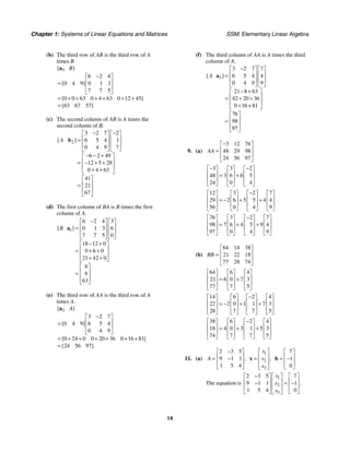 Chapter 1: Systems of Linear Equations and Matrices SSM: Elementary Linear Algebra
14
(b) The third row of AB is the third row of A
times B.
3
6 2 4
0 4 9 0 1 3
7 7 5
0 0 63 0 4 63 0 12 45
63 67 57
[ ]
[ ]
[ ]
[ ]
B
−
⎡ ⎤
⎢ ⎥
=
⎢ ⎥
⎣ ⎦
= + + + + + +
=
a
(c) The second column of AB is A times the
second column of B.
2
3 2 7 2
6 5 4 1
0 4 9 7
6 2 49
12 5 28
0 4 63
41
21
67
[ ]
A
− −
⎡ ⎤ ⎡ ⎤
⎢ ⎥ ⎢ ⎥
=
⎢ ⎥ ⎢ ⎥
⎣ ⎦ ⎣ ⎦
− − +
⎡ ⎤
⎢ ⎥
= − + +
⎢ ⎥
+ +
⎣ ⎦
⎡ ⎤
⎢ ⎥
=
⎢ ⎥
⎣ ⎦
b
(d) The first column of BA is B times the first
column of A.
1
6 2 4 3
0 1 3 6
7 7 5 0
18 12 0
0 6 0
21 42 0
6
6
63
[ ]
B
−
⎡ ⎤ ⎡ ⎤
⎢ ⎥ ⎢ ⎥
=
⎢ ⎥ ⎢ ⎥
⎣ ⎦ ⎣ ⎦
− +
⎡ ⎤
⎢ ⎥
= + +
⎢ ⎥
+ +
⎣ ⎦
⎡ ⎤
⎢ ⎥
=
⎢ ⎥
⎣ ⎦
a
(e) The third row of AA is the third row of A
times A.
3
3 2 7
0 4 9 6 5 4
0 4 9
0 24 0 0 20 36 0 16 81
24 56 97
[ ]
[ ]
[ ]
[ ]
A
−
⎡ ⎤
⎢ ⎥
=
⎢ ⎥
⎣ ⎦
= + + + + + +
=
a
(f) The third column of AA is A times the third
column of A.
3
3 2 7 7
6 5 4 4
0 4 9 9
21 8 63
42 20 36
0 16 81
76
98
97
[ ]
A
−
⎡ ⎤ ⎡ ⎤
⎢ ⎥ ⎢ ⎥
=
⎢ ⎥ ⎢ ⎥
⎣ ⎦ ⎣ ⎦
− +
⎡ ⎤
⎢ ⎥
= + +
⎢ ⎥
+ +
⎣ ⎦
⎡ ⎤
⎢ ⎥
=
⎢ ⎥
⎣ ⎦
a
9. (a)
3 12 76
48 29 98
24 56 97
AA
−
⎡ ⎤
⎢ ⎥
=
⎢ ⎥
⎣ ⎦
3 3 2
48 3 6 6 5
24 0 4
− −
⎡ ⎤ ⎡ ⎤ ⎡ ⎤
⎢ ⎥ ⎢ ⎥ ⎢ ⎥
= +
⎢ ⎥ ⎢ ⎥ ⎢ ⎥
⎣ ⎦ ⎣ ⎦ ⎣ ⎦
12 3 2 7
29 2 6 5 5 4 4
56 0 4 9
−
⎡ ⎤ ⎡ ⎤ ⎡ ⎤ ⎡ ⎤
⎢ ⎥ ⎢ ⎥ ⎢ ⎥ ⎢ ⎥
= − + +
⎢ ⎥ ⎢ ⎥ ⎢ ⎥ ⎢ ⎥
⎣ ⎦ ⎣ ⎦ ⎣ ⎦ ⎣ ⎦
76 3 2 7
98 7 6 4 5 9 4
97 0 4 9
−
⎡ ⎤ ⎡ ⎤ ⎡ ⎤ ⎡ ⎤
⎢ ⎥ ⎢ ⎥ ⎢ ⎥ ⎢ ⎥
= + +
⎢ ⎥ ⎢ ⎥ ⎢ ⎥ ⎢ ⎥
⎣ ⎦ ⎣ ⎦ ⎣ ⎦ ⎣ ⎦
(b)
64 14 38
21 22 18
77 28 74
BB
⎡ ⎤
⎢ ⎥
=
⎢ ⎥
⎣ ⎦
64 6 4
21 6 0 7 3
77 7 5
⎡ ⎤ ⎡ ⎤ ⎡ ⎤
⎢ ⎥ ⎢ ⎥ ⎢ ⎥
= +
⎢ ⎥ ⎢ ⎥ ⎢ ⎥
⎣ ⎦ ⎣ ⎦ ⎣ ⎦
14 6 2 4
22 2 0 1 1 7 3
28 7 7 5
−
⎡ ⎤ ⎡ ⎤ ⎡ ⎤ ⎡ ⎤
⎢ ⎥ ⎢ ⎥ ⎢ ⎥ ⎢ ⎥
= − + +
⎢ ⎥ ⎢ ⎥ ⎢ ⎥ ⎢ ⎥
⎣ ⎦ ⎣ ⎦ ⎣ ⎦ ⎣ ⎦
38 6 2 4
18 4 0 3 1 5 3
74 7 7 5
−
⎡ ⎤ ⎡ ⎤ ⎡ ⎤ ⎡ ⎤
⎢ ⎥ ⎢ ⎥ ⎢ ⎥ ⎢ ⎥
= + +
⎢ ⎥ ⎢ ⎥ ⎢ ⎥ ⎢ ⎥
⎣ ⎦ ⎣ ⎦ ⎣ ⎦ ⎣ ⎦
11. (a)
2 3 5
9 1 1
1 5 4
,
A
−
⎡ ⎤
⎢ ⎥
= −
⎢ ⎥
⎣ ⎦
1
2
3
,
x
x
x
⎡ ⎤
⎢ ⎥
=
⎢ ⎥
⎣ ⎦
x
7
1
0
⎡ ⎤
⎢ ⎥
= −
⎢ ⎥
⎣ ⎦
b
The equation is
1
2
3
2 3 5 7
9 1 1 1
1 5 4 0
.
x
x
x
− ⎡ ⎤
⎡ ⎤ ⎡ ⎤
⎢ ⎥
⎢ ⎥ ⎢ ⎥
− = −
⎢ ⎥
⎢ ⎥ ⎢ ⎥
⎣ ⎦ ⎣ ⎦
⎣ ⎦
 