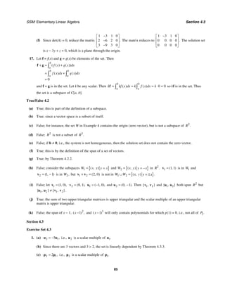 SSM: Elementary Linear Algebra Section 4.3
85
(f) Since det(A) = 0, reduce the matrix
1 3 1 0
2 6 2 0
3 9 3 0
.
−
⎡ ⎤
⎢ ⎥
−
⎢ ⎥
−
⎣ ⎦
The matrix reduces to
1 3 1 0
0 0 0 0
0 0 0 0
.
−
⎡ ⎤
⎢ ⎥
⎢ ⎥
⎣ ⎦
The solution set
is x − 3y + z = 0, which is a plane through the origin.
17. Let f = f(x) and g = g(x) be elements of the set. Then
0
( ( ) ( ))
( ) ( )
b
a
b b
a a
f x g x dx
f x dx g x dx
+ = +
= +
=
∫
∫ ∫
f g
and f + g is in the set. Let k be any scalar. Then 0 0
( ) ( )
b b
a a
k kf x dx k f x dx k
= = = ⋅ =
∫ ∫
f so kf is in the set. Thus
the set is a subspace of C[a, b].
True/False 4.2
(a) True; this is part of the definition of a subspace.
(b) True; since a vector space is a subset of itself.
(c) False; for instance, the set W in Example 4 contains the origin (zero vector), but is not a subspace of 2
.
R
(d) False; 2
R is not a subset of 3
.
R
(e) False; if b ≠ 0, i.e., the system is not homogeneous, then the solution set does not contain the zero vector.
(f) True; this is by the definition of the span of a set of vectors.
(g) True; by Theorem 4.2.2.
(h) False; consider the subspaces { }
1 ( , )
W x y y x
= = and { }
2 ( , )
W x y y x
= = − in 2
.
R 1 1 1
( , )
=
v is in 1
W and
2 1 1
( , )
= −
v is in 2,
W but 1 2 2 0
( , )
+ =
v v is not in { }
1 2 ( , ) .
W W x y y x
∪ = = ±
(i) False; let 1 1 0
( , ),
=
v 2 0 1
( , ),
=
v 1 1 0
( , ),
= −
u and 2 0 1
( , ).
= −
u Then 1 2
{ , }
v v and 1 2
{ , }
u u both span 2
R but
1 2 1 2
{ , } { , }.
≠
u u v v
(j) True; the sum of two upper triangular matrices is upper triangular and the scalar multiple of an upper triangular
matrix is upper triangular.
(k) False; the span of x − 1, 2
1
( ) ,
x − and 3
1
( )
x − will only contain polynomials for which p(1) = 0, i.e., not all of 3.
P
Section 4.3
Exercise Set 4.3
1. (a) 2 1
5 ,
= −
u u i.e., 2
u is a scalar multiple of 1.
u
(b) Since there are 3 vectors and 3  2, the set is linearly dependent by Theorem 4.3.3.
(c) 2 1
2 ,
=
p p i.e., 2
p is a scalar multiple of 1.
p
 