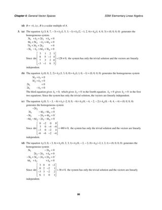 Chapter 4: General Vector Spaces SSM: Elementary Linear Algebra
86
(d) B = −A, i.e., B is a scalar multiple of A.
3. (a) The equation 1 2 3 4
3 8 7 3 1 5 3 1 2 1 2 6 1 4 0 3 0 0 0 0
( , , , ) ( , , , ) ( , , , ) ( , , , ) ( , , , )
k k k k
− + − + − + = generates the
homogeneous system.
1 2 3 4
1 2 3 4
1 2 3
1 2 3 4
3 2 0
8 5 4 0
7 3 2 0
3 6 3 0
k k k k
k k k k
k k k
k k k k
+ + + =
+ − + =
+ + =
− − + + =
Since
3 1 2 1
8 5 1 4
128 0
7 3 2 0
3 1 6 3
det ,
⎡ ⎤
⎢ ⎥
−
= ≠
⎢ ⎥
⎢ ⎥
− −
⎢ ⎥
⎣ ⎦
the system has only the trivial solution and the vectors are linearly
independent.
(b) The equation 1 2 3
0 0 2 2 3 3 0 0 1 1 0 1 0 0 0 0
( , , , ) ( , , , ) ( , , , ) ( , , , )
k k k
+ + − = generates the homogeneous system
2 3
2 3
1
1 3
3 0
3 0
2 0
2 0
k k
k k
k
k k
+ =
+ =
=
− =
The third equation gives 1 0,
k = which gives 3 0
k = in the fourth equation. 3 0
k = gives 2 0
k = in the first
two equations. Since the system has only the trivial solution, the vectors are linearly independent.
(c) The equation 1 2 3 4
0 3 3 6 2 0 0 6 0 4 2 2 0 8 4 4 0 0 0 0
( , , , ) ( , , , ) ( , , , ) ( , , , ) ( , , , )
k k k k
− − + − − + − − − + − − =
generates the homogeneous system
2
1 3 4
1 3 4
1 2 3 4
2 0
3 4 8 0
3 2 4 0
6 6 2 4 0
k
k k k
k k k
k k k k
− =
− − =
− − + =
− − − − =
.
Since
0 2 0 0
3 0 4 8
480 0
3 0 2 4
6 6 2 4
det ,
−
⎡ ⎤
⎢ ⎥
− −
= ≠
⎢ ⎥
− −
⎢ ⎥
− − − −
⎢ ⎥
⎣ ⎦
the system has only the trivial solution and the vectors are linearly
independent.
(d) The equation 1 2 3 4
3 0 3 6 0 2 3 1 0 2 2 0 2 1 2 1 0 0 0 0
( , , , ) ( , , , ) ( , , , ) ( , , , ) ( , , , )
k k k k
− + + − − + − = generates the
homogeneous system
1 4
2 3 4
1 2 3 4
1 2 4
3 2 0
2 2 0
3 3 2 2 0
6 0
k k
k k k
k k k k
k k k
− =
− + =
− + − + =
+ + =
.
Since
3 0 0 2
0 2 2 1
36 0
3 3 2 2
6 1 0 1
det ,
−
⎡ ⎤
⎢ ⎥
−
= ≠
⎢ ⎥
− −
⎢ ⎥
⎢ ⎥
⎣ ⎦
the system has only the trivial solution and the vectors are linearly
independent.
 