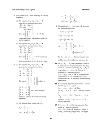 SSM: Elementary Linear Algebra Section 4.3
87
5. If the vectors lie in a plane, then they are linearly
dependent.
(a) The equation 1 1 2 2 3 3
k k k
+ + =
v v v 0
generates the homogeneous system
1 2 3
1 2
2 3
2 6 2 0
2 0
4 4 0
k k k
k k
k k
+ + =
− + =
− =
.
Since
2 6 2
72 0
2 1 0
0 4 4
det ,
⎡ ⎤
⎢ ⎥ = − ≠
−
⎢ ⎥
−
⎣ ⎦
the
vectors are linearly independent, so they do
not lie in a plane.
(b) The equation 1 1 2 2 3 3
k k k
+ + =
v v v 0
generates the homogeneous system
1 2 3
1 2 3
1 2 3
6 3 4 0
7 2 0
2 4 2 0
k k k
k k k
k k k
− + + =
+ − =
+ + =
.
Since
6 3 4
0
7 2 1
2 4 2
det ,
−
⎡ ⎤
⎢ ⎥ =
−
⎢ ⎥
⎣ ⎦
the vectors are
linearly dependent, so they do lie in a plane.
7. (a) The equation 1 1 2 2 3 3
k k k
+ + =
v v v 0
generates the homogeneous system
2 3
1 3
1 2 3
1 2 3
6 4 0
3 7 0
5 0
3 0
k k
k k
k k k
k k k
+ =
− =
+ + =
− + + =
.
The matrix
0 6 4 0
3 0 7 0
1 5 1 0
1 1 3 0
⎡ ⎤
⎢ ⎥
−
⎢ ⎥
⎢ ⎥
−
⎢ ⎥
⎣ ⎦
reduces to
7
3
2
3
1 0 0
0 1 0
0 0 0 0
0 0 0 0
.
⎡ ⎤
−
⎢ ⎥
⎢ ⎥
⎢ ⎥
⎢ ⎥
⎢ ⎥
⎣ ⎦
Since the system has a
nontrivial solution, the vectors are linearly
dependent.
(b) The solution of the system is 1
7
3
,
k t
=
2
2
3
,
k t
= − 3 .
k t
=
3
:
7
t = 1 2 3
2 3
7 7
= −
v v v
2 1 3
3 7 3
:
2 2 2
t = − = +
v v v
t = 1: 3 1 2
7 2
3 3
= − +
v v v
9. The equation 1 1 2 2 3 3
k k k
+ + =
v v v 0 generates
the homogeneous system
1 2 3
1 2 3
1 2 3
1 1
0
2 2
1 1
0
2 2
1 1
0
2 2
k k k
k k k
k k k
λ − − =
− + λ − =
− − + λ =
.
1 1
2 2
3
1 1
2 2
1 1
2 2
2
1
4 3 1
4
1
1 2 1
4
det ( )
( )( )
⎡ ⎤
λ − −
⎢ ⎥
− λ − = λ − λ −
⎢ ⎥
⎢ ⎥
− − λ
⎢ ⎥
⎣ ⎦
= λ − λ +
For λ = 1 and
1
2
,
λ = − the determinant is zero
and the vectors form a linearly dependent set.
11. Let { , , , }
a b n
v v v
… be a (nonempty) subset of
S. If this set were linearly dependent, then there
would be a nonzero solution ( , , , )
a b n
k k k
… to
.
a a b b n n
k k k
+ + + =
v v v 0 This can be
expanded to a nonzero solution of
1 1 2 2 r r
k k k
+ + + =
v v v 0 by taking all other
coefficients as 0. This contradicts the linear
independence of S, so the subset must be linearly
independent.
13. If S is linearly dependent, then there is a nonzero
solution 1 2
( , , , )
r
k k k
… to
1 1 2 2 .
r r
k k k
+ + + =
v v v 0 Thus
1 2 0 0 0
( , , , , , , , )
r
k k k
… … is a nonzero solution
to
1 1 2 2 1 1
r r r r n n
k k k k k
+ +
+ + + + + +
=
v v v v v
0
so the set 1 2 1
{ , , , , , , }
r r n
+
v v v v v
… … is
linearly dependent.
15. If 1 2 3
{ , , }
v v v were linearly dependent, there
would be a nonzero solution to
1 1 2 2 3 3
k k k
+ + =
v v v 0 with 3 0
k ≠ (since 1
v
and 2
v are linearly independent). Solving for
 