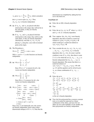 Chapter 4: General Vector Spaces SSM: Elementary Linear Algebra
88
3
v gives 1 2
3 1 2
3 3
k k
k k
= − −
v v v which contradicts
that 3
v is not in span 1 2
{ , }.
v v Thus,
1 2 3
{ , , }
v v v is linearly independent.
19. (a) If 1 2
, ,
v v and 3
v are placed with their
initial points at the origin, they will not lie in
the same plane, so they are linearly
independent.
(b) If 1,
v 2,
v and 3
v are placed with their
initial points at the origin, they will lie in the
same plane, so they are linearly dependent.
Alternatively, note that 1 2 3
+ =
v v v by
placing 1
v along the z-axis with its terminal
point at the origin.
21. The Wronskian is
1
cos
( ) sin cos .
sin
x x
W x x x x
x
= = − −
−
W(0) = −cos 0 = −1, so the functions are linearly
independent.
23. (a)
1
0 1
0 0
( )
x
x
x
x
x e
W x e
e
e
= =
Since ( ) x
W x e
= is nonzero for all x, the
vectors are linearly independent.
(b)
2
1
2
0 1 2
0 0 2
( )
x x
W x x
= =
Since W(x) = 2 is nonzero for all x, the
vectors are linearly independent.
25.
2 2
2
0 0 2
2
2
2
sin cos cos
( ) cos sin cos sin
sin cos cos sin
sin cos cos
cos sin cos sin
sin
sin cos
sin
cos sin
sin ( sin cos )
sin
x x x x
W x x x x x x
x x x x x
x x x x
x x x x x
x
x x
x
x x
x x x
x
= − −
− − − −
= − −
−
= −
−
= − − −
=
Since 2sin x is not identically zero, the vectors
are linearly independent, hence span a three-
dimensional subspace of F(−∞, ∞). Note that the
determinant was simplified by adding the first
row to the third row.
True/False 4.3
(a) False; the set {0} is linearly dependent.
(b) True
(c) False; the set 1 2
{ , }
v v in 2
R where 1 0 1
( , )
=
v
and 2 0 2
( , )
=
v is linearly dependent.
(d) True; suppose 1 2 3
{ , , }
k k k
v v v were linearly
dependent, then there would be a nontrivial
solution to 1 1 2 2 3 3
( ) ( ) ( )
k k k k k k
+ + =
v v v 0
which would give a nontrivial solution to
1 1 2 2 3 3 .
k k k
+ + =
v v v 0
(e) True; consider the sets 1 2
{ , },
v v 1 2 3
{ , , },
v v v
..., 1 2
{ , , , }.
n
v v v
… If 1 2
{ , }
v v is linearly
dependent, then 2 1
k
=
v v for some k and the
condition is met. If 2 1
k
≠
v v then there is some
2  k ≤ n for which the set 1 2 1
{ , , , }
k−
v v v
… is
linearly independent but 1 2
{ , , , }
k
v v v
… is
linearly dependent. This means that there is a
nontrivial solution of
1 1 2 2 1 1
k k k k
a a a a
− −
+ + + + =
v v v v 0 with
0
k
a ≠ and the equation can be solved to give
k
v as a linear combination of 1,
v 2,
v ...,
1.
k−
v
(f) False; the set is
1 1 1 0 1 0 0 1 0 1
0 0 1 0 0 1 1 0 0 1
, , , , ,
⎧⎡ ⎤ ⎡ ⎤ ⎡ ⎤ ⎡ ⎤ ⎡ ⎤
⎨⎢ ⎥ ⎢ ⎥ ⎢ ⎥ ⎢ ⎥ ⎢ ⎥
⎣ ⎦ ⎣ ⎦ ⎣ ⎦ ⎣ ⎦ ⎣ ⎦
⎩
0 0
1 1
⎫
⎡ ⎤
⎬
⎢ ⎥
⎣ ⎦⎭
and
1 1 0 0 1 0 0 1
1 1 1 1
0 0 1 1 1 0 0 1
0 0
0 0
( ) ( )
⎡ ⎤ ⎡ ⎤ ⎡ ⎤ ⎡ ⎤
+ + − + −
⎢ ⎥ ⎢ ⎥ ⎢ ⎥ ⎢ ⎥
⎣ ⎦ ⎣ ⎦ ⎣ ⎦ ⎣ ⎦
⎡ ⎤
= ⎢ ⎥
⎣ ⎦
so the set is linearly dependent.
(g) True; the first polynomial has a nonzero constant
term, so it cannot be expressed as a linear
combination of the others, and since the two
others are not scalar multiples of one another, the
three polynomials are linearly independent.
 
