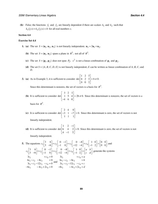 SSM: Elementary Linear Algebra Section 4.4
89
(h) False; the functions 1
f and 2
f are linearly dependent if there are scalars 1
k and 2
k such that
1 1 2 2 0
( ) ( )
k f x k f x
+ = for all real numbers x.
Section 4.4
Exercise Set 4.4
1. (a) The set 1 2 3
{ , , }
S = u u u is not linearly independent; 3 1 2
2 .
= +
u u u
(b) The set 1 2
{ , }
S = u u spans a plane in 3
,
R not all of 3
.
R
(c) The set 1 2
{ , }
S = p p does not span 2;
P 2
x is not a linear combination of 1
p and 2.
p
(d) The set S = {A, B, C, D, E} is not linearly independent; E can be written as linear combination of A, B, C, and
D.
3. (a) As in Example 3, it is sufficient to consider
1 2 3
6 0
0 2 3
0 0 3
det .
⎡ ⎤
⎢ ⎥ = ≠
⎢ ⎥
⎣ ⎦
Since this determinant is nonzero, the set of vectors is a basis for 3
.
R
(b) It is sufficient to consider
3 2 1
26 0
1 5 4
4 6 8
det .
⎡ ⎤
⎢ ⎥ = ≠
⎢ ⎥
−
⎣ ⎦
Since this determinant is nonzero, the set of vectors is a
basis for 3
.
R
(c) It is sufficient to consider
2 4 0
0
3 1 7
1 1 1
det .
⎡ ⎤
⎢ ⎥ =
− −
⎢ ⎥
⎣ ⎦
Since this determinant is zero, the set of vectors is not
linearly independent.
(d) It is sufficient to consider
1 2 1
0
6 4 2
4 1 5
det .
−
⎡ ⎤
⎢ ⎥ =
⎢ ⎥
−
⎣ ⎦
Since this determinant is zero, the set of vectors is not
linearly independent.
5. The equations 1 2 3 4
3 6 0 1 0 8 1 0 0 0
3 6 1 0 12 4 1 2 0 0
c c c c
− −
⎡ ⎤ ⎡ ⎤ ⎡ ⎤ ⎡ ⎤ ⎡ ⎤
+ + + =
⎢ ⎥ ⎢ ⎥ ⎢ ⎥ ⎢ ⎥ ⎢ ⎥
− − − − −
⎣ ⎦ ⎣ ⎦ ⎣ ⎦ ⎣ ⎦ ⎣ ⎦
and
1 2 3 4
3 6 0 1 0 8 1 0
3 6 1 0 12 4 1 2
a b
c c c c
c d
− −
⎡ ⎤ ⎡ ⎤ ⎡ ⎤ ⎡ ⎤ ⎡ ⎤
+ + + =
⎢ ⎥ ⎢ ⎥ ⎢ ⎥ ⎢ ⎥ ⎢ ⎥
− − − − −
⎣ ⎦ ⎣ ⎦ ⎣ ⎦ ⎣ ⎦ ⎣ ⎦
generate the systems
1 4
1 2 3
1 2 3 4
1 3 4
3 0
6 8 0
3 12 0
6 4 2 0
c c
c c c
c c c c
c c c
+ =
− − =
− − − =
− − + =
and
1 4
1 2 3
1 2 3 4
1 3 4
3
6 8
3 12
6 4 2
c c a
c c c b
c c c c c
c c c d
+ =
− − =
− − − =
− − + =
 