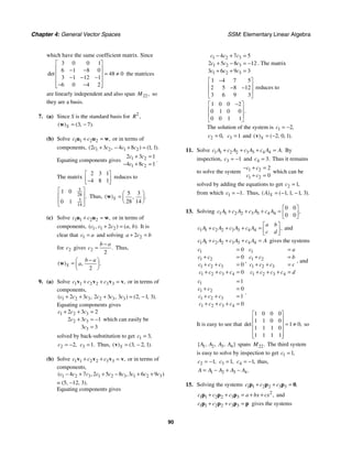 Chapter 4: General Vector Spaces SSM: Elementary Linear Algebra
90
which have the same coefficient matrix. Since
3 0 0 1
6 1 8 0
48 0
3 1 12 1
6 0 4 2
det
⎡ ⎤
⎢ ⎥
− −
= ≠
⎢ ⎥
− − −
⎢ ⎥
− −
⎢ ⎥
⎣ ⎦
the matrices
are linearly independent and also span 22,
M so
they are a basis.
7. (a) Since S is the standard basis for 2
,
R
3 7
( ) ( , ).
S = −
w
(b) Solve 1 1 2 2 ,
c c
+ =
u u w or in terms of
components, 1 2 1 2
2 3 4 8 1 1
( , ) ( , ).
c c c c
+ − + =
Equating components gives 1 2
1 2
2 3 1
4 8 1
c c
c c
+ =
− + =
.
The matrix
2 3 1
4 8 1
⎡ ⎤
⎢ ⎥
−
⎣ ⎦
reduces to
5
28
3
14
1 0
0 1
.
⎡ ⎤
⎢ ⎥
⎢ ⎥
⎣ ⎦
Thus,
5 3
28 14
( ) .
,
S
⎛ ⎞
= ⎜ ⎟
⎝ ⎠
w
(c) Solve 1 1 2 2 ,
c c
+ =
u u w or in terms of
components, 1 1 2
2
( , ) ( , ).
c c c a b
+ = It is
clear that 1
c a
= and solving 2
2
a c b
+ =
for 2
c gives 2
2
.
b a
c
−
= Thus,
2
( ) .
,
S
b a
a
−
⎛ ⎞
= ⎜ ⎟
⎝ ⎠
w
9. (a) Solve 1 1 2 2 3 3 ,
c c c
+ + =
v v v v or in terms of
components,
1 2 3 2 3 3
2 3 2 3 3 2 1 3
( , , ) ( , , ).
c c c c c c
+ + + = −
Equating components gives
1 2 3
2 3
3
2 3 2
2 3 1
3 3
c c c
c c
c
+ + =
+ = −
=
which can easily be
solved by back-substitution to get 1 3,
c =
2 2,
c = − 3 1.
c = Thus, 3 2 1
( ) ( , , ).
S = −
v
(b) Solve 1 1 2 2 3 3 ,
c c c
+ + =
v v v v or in terms of
components,
1 2 3 1 2 3 1 2 3
4 7 2 5 8 3 6 9
( , , )
c c c c c c c c c
− + + − + +
= (5, −12, 3).
Equating components gives
1 2 3
1 2 3
1 2 3
4 7 5
2 5 8 12
3 6 9 3
c c c
c c c
c c c
− + =
+ − = −
+ + =
. The matrix
1 4 7 5
2 5 8 12
3 6 9 3
−
⎡ ⎤
⎢ ⎥
− −
⎢ ⎥
⎣ ⎦
reduces to
1 0 0 2
0 1 0 0
0 0 1 1
.
−
⎡ ⎤
⎢ ⎥
⎢ ⎥
⎣ ⎦
The solution of the system is 1 2,
c = −
2 0,
c = 3 1
c = and 2 0 1
( ) ( , , ).
S = −
v
11. Solve 1 1 2 2 3 3 4 4 .
c A c A c A c A A
+ + + = By
inspection, 3 1
c = − and 4 3.
c = Thus it remains
to solve the system 1 2
1 2
2
0
c c
c c
− + =
+ =
which can be
solved by adding the equations to get 2 1,
c =
from which 1 1.
c = − Thus, 1 1 1 3
( ) ( , , , ).
S
A = − −
13. Solving 1 1 2 2 3 3 4 4
0 0
0 0
,
c A c A c A c A
⎡ ⎤
+ + + = ⎢ ⎥
⎣ ⎦
1 1 2 2 3 3 4 4 ,
a b
c A c A c A c A
c d
⎡ ⎤
+ + + = ⎢ ⎥
⎣ ⎦
and
1 1 2 2 3 3 4 4
c A c A c A c A A
+ + + = gives the systems
1
1 2
1 2 3
1 2 3 4
0
0
0
0
c
c c
c c c
c c c c
=
+ =
+ + =
+ + + =
,
1
1 2
1 2 3
1 2 3 4
c a
c c b
c c c c
c c c c d
=
+ =
+ + =
+ + + =
, and
1
1 2
1 2 3
1 2 3 4
1
0
1
0
c
c c
c c c
c c c c
=
+ =
+ + =
+ + + =
.
It is easy to see that
1 0 0 0
1 1 0 0
1 0
1 1 1 0
1 1 1 1
det ,
⎡ ⎤
⎢ ⎥
= ≠
⎢ ⎥
⎢ ⎥
⎢ ⎥
⎣ ⎦
so
1 2 3 4
{ , , , }
A A A A spans 22.
M The third system
is easy to solve by inspection to get 1 1,
c =
2 1,
c = − 3 1,
c = 4 1,
c = − thus,
1 2 3 4.
A A A A A
= − + −
15. Solving the systems 1 1 2 2 3 3 ,
c c c
+ + =
p p p 0
2
1 1 2 2 3 3 ,
c c c a bx cx
+ + = + +
p p p and
1 1 2 2 3 3
c c c
+ + =
p p p p gives the systems
 