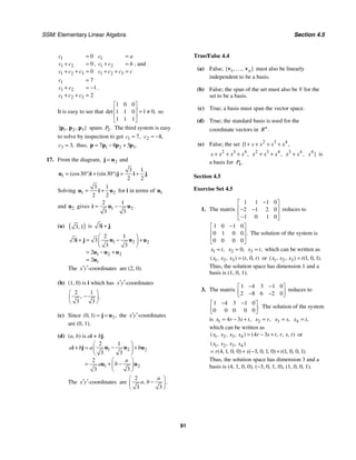 SSM: Elementary Linear Algebra Section 4.5
91
1
1 2
1 2 3
0
0
0
c
c c
c c c
=
+ =
+ + =
,
1
1 2
1 2 3
c a
c c b
c c c c
=
+ =
+ + =
, and
1
1 2
1 2 3
7
1
2
c
c c
c c c
=
+ = −
+ + =
.
It is easy to see that
1 0 0
1 0
1 1 0
1 1 1
det ,
⎡ ⎤
⎢ ⎥ = ≠
⎢ ⎥
⎣ ⎦
so
1 2 3
{ , , }
p p p spans 2.
P The third system is easy
to solve by inspection to get 1 7,
c = 2 8,
c = −
3 3,
c = thus, 1 2 3
7 8 3 .
= − +
p p p p
17. From the diagram, 2
=
j u and
1
3 1
30 30
2 2
(cos ) (sin ) .
= ° + ° = +
u i j i j
Solving 1 2
3 1
2 2
= +
u i u for i in terms of 1
u
and 2
u gives 1 2
2 1
3 3
.
= −
i u u
(a) ( )
3 1
, is 3 .
+
i j
1 2 2
1 2 2
1
2 1
3 3
3 3
2
2
⎛ ⎞
−
+ = +
⎜ ⎟
⎝ ⎠
= − +
=
u u
i j u
u u u
u
The -coordinates
x y
′ ′ are (2, 0).
(b) (1, 0) is i which has -coordinates
x y
′ ′
2 1
3 3
, .
⎛ ⎞
−
⎜ ⎟
⎝ ⎠
(c) Since 2
0 1
( , ) ,
= =
j u the -coordinates
x y
′ ′
are (0, 1).
(d) (a, b) is ai + bj.
1 2 2
1 2
2 1
3 3
2
3
3
a b a b
a
b
a
⎛ ⎞
−
+ = +
⎜ ⎟
⎝ ⎠
⎛ ⎞
−
= + ⎜ ⎟
⎝ ⎠
u u
i j u
u u
The -coordinates
x y
′ ′ are
2
3 3
, .
a
a b
⎛ ⎞
−
⎜ ⎟
⎝ ⎠
True/False 4.4
(a) False; 1
{ , , }
n
v v
… must also be linearly
independent to be a basis.
(b) False; the span of the set must also be V for the
set to be a basis.
(c) True; a basis must span the vector space.
(d) True; the standard basis is used for the
coordinate vectors in .
n
R
(e) False; the set 2 3 4
1
{ ,
x x x x
+ + + +
2 3 4
,
x x x x
+ + + 2 3 4
,
x x x
+ + 3 4
,
x x
+ 4
}
x is
a basis for 4.
P
Section 4.5
Exercise Set 4.5
1. The matrix
1 1 1 0
2 1 2 0
1 0 1 0
−
⎡ ⎤
⎢ ⎥
− −
⎢ ⎥
−
⎣ ⎦
reduces to
1 0 1 0
0 1 0 0
0 0 0 0
.
−
⎡ ⎤
⎢ ⎥
⎢ ⎥
⎣ ⎦
The solution of the system is
1 ,
x t
= 2 0,
x = 3 ,
x t
= which can be written as
1 2 3 0
( , , ) ( , , )
x x x t t
= or 1 2 3 1 0 1
( , , ) ( , , ).
x x x t
=
Thus, the solution space has dimension 1 and a
basis is (1, 0, 1).
3. The matrix
1 4 3 1 0
2 8 6 2 0
− −
⎡ ⎤
⎢ ⎥
− −
⎣ ⎦
reduces to
1 4 3 1 0
0 0 0 0 0
.
− −
⎡ ⎤
⎢ ⎥
⎣ ⎦
The solution of the system
is 1 4 3 ,
x r s t
= − + 2 ,
x r
= 3 ,
x s
= 4 ,
x t
=
which can be written as
1 2 3 4 4 3
( , , , ) ( , , , )
x x x x r s t r s t
= − + or
1 2 3 4
4 1 0 0 3 0 1 0 1 0 0 1
( , , , )
( , , , ) ( , , , ) ( , , , ).
x x x x
r s t
= + − +
Thus, the solution space has dimension 3 and a
basis is (4, 1, 0, 0), (−3, 0, 1, 0), (1, 0, 0, 1).
 