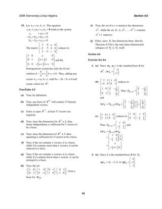 SSM: Elementary Linear Algebra Section 4.6
93
15. Let 3 ( , , ).
a b c
=
v The equation
1 1 2 2 3 3
c c c
+ + =
v v v 0 leads to the system
1 3
1 2 3
1 2 3
0
2 5 0
3 3 0
c ac
c c bc
c c cc
+ =
− + + =
− + =
.
The matrix
1 0 0
2 5 0
3 3 0
a
b
c
⎡ ⎤
⎢ ⎥
−
⎢ ⎥
−
⎣ ⎦
reduces to
2 1
5 5
9 3
5 5
1 0 0
0 1 0
0 0 0
a
a b
a b c
⎡ ⎤
⎢ ⎥
+
⎢ ⎥
⎢ ⎥
− + +
⎣ ⎦
and the
homogeneous system has only the trivial
solution if
9 3
0
5 5
.
a b c
− + + ≠ Thus, adding any
vector 3 ( , , )
a b c
=
v with 9a − 3b − 5c ≠ 0 will
create a basis for 3
.
R
True/False 4.5
(a) True; by definition.
(b) True; any basis of 17
R will contain 17 linearly
independent vectors.
(c) False; to span 17
,
R at least 17 vectors are
required.
(d) True; since the dimension for 5
R is 5, then
linear independence is sufficient for 5 vectors to
be a basis.
(e) True; since the dimension of 5
R is 5, then
spanning is sufficient for 5 vectors to be a basis.
(f) True; if the set contains n vectors, it is a basis,
while if it contains more than n vectors, it can be
reduced to a basis.
(g) True; if the set contains n vectors, it is a basis,
while if it contains fewer than n vectors, it can be
enlarged to a basis.
(h) True; the set
1 0 1 0 0 1 0 1
0 1 0 1 1 0 1 0
, , ,
⎧ ⎫
⎡ ⎤ ⎡ ⎤ ⎡ ⎤ ⎡ ⎤
⎨ ⎬
⎢ ⎥ ⎢ ⎥ ⎢ ⎥ ⎢ ⎥
− −
⎣ ⎦ ⎣ ⎦ ⎣ ⎦ ⎣ ⎦
⎩ ⎭
form a
basis for 22.
M
(i) True; the set of n × n matrices has dimension
2
,
n while the set
2
2
{ , , , , }
n
I A A A
… contains
2
1
n + matrices.
(j) False; since 2
P has dimension three, then by
Theorem 4.5.6(c), the only three-dimensional
subspace of 2
P is 2
P itself.
Section 4.6
Exercise Set 4.6
1. (a) Since 1 2
{ , }
u u is the standard basis B for
2
,
R
3
7
[ ] .
s
⎡ ⎤
= ⎢ ⎥
−
⎣ ⎦
w
(b)
2 3 1 0
4 8 0 1
⎡ ⎤
⎢ ⎥
−
⎣ ⎦
reduces to
3
2
7 28
1 1
7 14
1 0
0 1
.
⎡ ⎤
−
⎢ ⎥
⎢ ⎥
⎣ ⎦
Thus
3
2
7 28
1 1
7 14
B S
P →
⎡ ⎤
−
⎢ ⎥
=
⎢ ⎥
⎣ ⎦
and
3 5
2
7 28 28
1 1 3
7 14 14
1
1
[ ] [ ] .
S B S B
P →
⎡ ⎤ ⎡ ⎤
− ⎡ ⎤
⎢ ⎥ ⎢ ⎥
= = =
⎢ ⎥
⎢ ⎥ ⎣ ⎦ ⎢ ⎥
⎣ ⎦ ⎣ ⎦
w w
(c)
1 0 1 0
1 2 0 1
⎡ ⎤
⎢ ⎥
⎣ ⎦
reduces to 1 1
2 2
1 0 1 0
0 1
.
⎡ ⎤
⎢ ⎥
−
⎣ ⎦
Thus 1 1
2 2
1 0
B S
P →
⎡ ⎤
= ⎢ ⎥
−
⎣ ⎦
and
1 1
2 2
1 1
2 2
1 0
[ ] [ ]
.
S B S B
P
a
b
a
a b
→
=
⎡ ⎤ ⎡ ⎤
= ⎢ ⎥ ⎢ ⎥
− ⎣ ⎦
⎣ ⎦
⎡ ⎤
= ⎢ ⎥
− +
⎣ ⎦
w w
3. (a) Since S is the standard basis B for 2,
P
4 3 1
( ) ( , , )
S = −
p or
4
3
1
[ ] .
S
⎡ ⎤
⎢ ⎥
= −
⎢ ⎥
⎣ ⎦
p
 