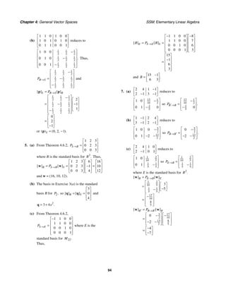 Chapter 4: General Vector Spaces SSM: Elementary Linear Algebra
94
(b)
1 1 0 1 0 0
1 0 1 0 1 0
0 1 1 0 0 1
⎡ ⎤
⎢ ⎥
⎢ ⎥
⎣ ⎦
reduces to
1 1 1
2 2 2
1 1 1
2 2 2
1 1 1
2 2 2
1 0 0
0 1 0
0 0 1
.
⎡ ⎤
−
⎢ ⎥
−
⎢ ⎥
⎢ ⎥
−
⎢ ⎥
⎣ ⎦
Thus,
1 1 1
2 2 2
1 1 1
2 2 2
1 1 1
2 2 2
B S
P →
⎡ ⎤
−
⎢ ⎥
= −
⎢ ⎥
⎢ ⎥
−
⎢ ⎥
⎣ ⎦
and
1 1 1
2 2 2
1 1 1
2 2 2
1 1 1
2 2 2
2
1
1
0
2
1
[ ] [ ]
S B S B
P →
=
⎡ ⎤
−
⎡ ⎤
⎢ ⎥
⎢ ⎥
= −
⎢ ⎥ −
⎢ ⎥
⎢ ⎥
⎣ ⎦
−
⎢ ⎥
⎣ ⎦
⎡ ⎤
⎢ ⎥
=
⎢ ⎥
−
⎣ ⎦
p p
or 0 2 1
( ) ( , , ).
S = −
p
5. (a) From Theorem 4.6.2,
1 2 3
0 2 3
0 0 3
S B
P →
⎡ ⎤
⎢ ⎥
=
⎢ ⎥
⎣ ⎦
where B is the standard basis for 3
.
R Thus,
1 2 3 6 16
0 2 3 1 10
0 0 3 4 12
[ ] [ ]
B S B S
P →
⎡ ⎤ ⎡ ⎤ ⎡ ⎤
⎢ ⎥ ⎢ ⎥ ⎢ ⎥
= = =
−
⎢ ⎥ ⎢ ⎥ ⎢ ⎥
⎣ ⎦ ⎣ ⎦ ⎣ ⎦
w w
and w = (16, 10, 12).
(b) The basis in Exercise 3(a) is the standard
basis B for 2,
P so
3
0
4
[ ] [ ]
B S
⎡ ⎤
⎢ ⎥
= =
⎢ ⎥
⎣ ⎦
q q and
2
3 4 .
x
= +
q
(c) From Theorem 4.6.2,
1 1 0 0
1 1 0 0
0 0 1 0
0 0 0 1
S E
P →
−
⎡ ⎤
⎢ ⎥
= ⎢ ⎥
⎢ ⎥
⎢ ⎥
⎣ ⎦
where E is the
standard basis for 22.
M
Thus,
1 1 0 0 8
1 1 0 0 7
0 0 1 0 6
0 0 0 1 3
15
1
6
3
[ ] [ ]
E S E S
B P B
→
− −
⎡ ⎤ ⎡ ⎤
⎢ ⎥ ⎢ ⎥
= = ⎢ ⎥ ⎢ ⎥
⎢ ⎥ ⎢ ⎥
⎢ ⎥ ⎢ ⎥
⎣ ⎦ ⎣ ⎦
⎡ ⎤
⎢ ⎥
−
= ⎢ ⎥
⎢ ⎥
⎢ ⎥
⎣ ⎦
and
15 1
6 3
.
B
−
⎡ ⎤
= ⎢ ⎥
⎣ ⎦
7. (a)
2 4 1 1
2 1 3 1
−
⎡ ⎤
⎢ ⎥
− −
⎣ ⎦
reduces to
13 1
10 2
2
5
1 0
0 1 0
⎡ ⎤
−
⎢ ⎥
−
⎢ ⎥
⎣ ⎦
so
13 1
10 2
2
5
0
.
B B
P ′→
⎡ ⎤
−
⎢ ⎥
=
−
⎢ ⎥
⎣ ⎦
(b)
1 1 2 4
3 1 2 1
−
⎡ ⎤
⎢ ⎥
− −
⎣ ⎦
reduces to
5
2
13
2
1 0 0
0 1 2
⎡ ⎤
−
⎢ ⎥
− −
⎢ ⎥
⎣ ⎦
so
5
2
13
2
0
2
.
B B
P ′
→
⎡ ⎤
−
⎢ ⎥
=
− −
⎢ ⎥
⎣ ⎦
(c)
2 4 1 0
2 1 0 1
⎡ ⎤
⎢ ⎥
−
⎣ ⎦
reduces to
1 2
10 5
1 1
5 5
1 0
0 1
⎡ ⎤
⎢ ⎥
−
⎢ ⎥
⎣ ⎦
so
1 2
10 5
1 1
5 5
E B
P →
⎡ ⎤
⎢ ⎥
=
−
⎢ ⎥
⎣ ⎦
where E is the standard basis for 2
.
R
1 2
10 5
1 1
5 5
17
10
8
5
3
5
[ ] [ ]
B E B E
P →
=
⎡ ⎤ ⎡ ⎤
⎢ ⎥
= ⎢ ⎥
−
− ⎣ ⎦
⎢ ⎥
⎣ ⎦
⎡ ⎤
−
⎢ ⎥
=
⎢ ⎥
⎣ ⎦
w w
17
5
10
2
13 8
2 5
0
2
4
7
[ ] [ ]
B B B B
P
′ ′
→
=
⎡ ⎤
⎡ ⎤ −
−
⎢ ⎥
⎢ ⎥
=
⎢ ⎥
− −
⎢ ⎥
⎣ ⎦ ⎣ ⎦
−
⎡ ⎤
= ⎢ ⎥
−
⎣ ⎦
w w
 