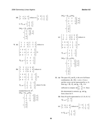 SSM: Elementary Linear Algebra Section 4.6
95
(d)
1 1 1 0
3 1 0 1
−
⎡ ⎤
⎢ ⎥
−
⎣ ⎦
reduces to
1 1
2 2
3 1
2 2
1 0
0 1
⎡ ⎤
−
⎢ ⎥
−
⎢ ⎥
⎣ ⎦
so
1 1
2 2
3 1
2 2
.
E B
P ′
→
⎡ ⎤
−
⎢ ⎥
=
−
⎢ ⎥
⎣ ⎦
1 1
2 2
3 1
2 2
3
5
4
7
[ ] [ ]
B E B E
P
′ ′
→
=
⎡ ⎤
− ⎡ ⎤
⎢ ⎥
= ⎢ ⎥
−
− ⎣ ⎦
⎢ ⎥
⎣ ⎦
−
⎡ ⎤
= ⎢ ⎥
−
⎣ ⎦
w w
9. (a)
3 1 1 2 2 1
1 1 0 1 1 2
5 3 2 1 1 1
−
⎡ ⎤
⎢ ⎥
−
⎢ ⎥
− −
⎣ ⎦
reduces to
5
2
1
2
1 0 0 3 2
0 1 0 2 3
0 0 1 5 1 6
⎡ ⎤
⎢ ⎥
− − −
⎢ ⎥
⎢ ⎥
⎣ ⎦
so
5
2
1
2
3 2
2 3
5 1 6
.
B B
P ′
→
⎡ ⎤
⎢ ⎥
= − − −
⎢ ⎥
⎢ ⎥
⎣ ⎦
(b)
2 2 1 1 0 0
1 1 2 0 1 0
1 1 1 0 0 1
⎡ ⎤
⎢ ⎥
−
⎢ ⎥
⎣ ⎦
reduces to
3 5
1
2 2 2
3
1 1
2 2 2
1 0 0
0 1 0
0 0 1 1 0 2
⎡ ⎤
−
⎢ ⎥
− −
⎢ ⎥
⎢ ⎥
−
⎣ ⎦
so
3 5
1
2 2 2
3
1 1
2 2 2
1 0 2
E B
P →
⎡ ⎤
−
⎢ ⎥
= − −
⎢ ⎥
⎢ ⎥
−
⎣ ⎦
where E is the
standard basis for 3
.
R
3 5
1
2 2 2
3
1 1
2 2 2
5
8
5
1 0 2
9
9
5
[ ] [ ]
B E B E
P →
=
⎡ ⎤
− −
⎡ ⎤
⎢ ⎥ ⎢ ⎥
= − −
⎢ ⎥ ⎢ ⎥
⎢ ⎥ −
⎣ ⎦
−
⎣ ⎦
⎡ ⎤
⎢ ⎥
= −
⎢ ⎥
−
⎣ ⎦
w w
5
2
1
2
7
2
23
2
3 2 9
9
2 3
5
5 1 6
6
[ ] [ ]
B B B B
P
′ ′
→
=
⎡ ⎤ ⎡ ⎤
⎢ ⎥ ⎢ ⎥
= −
− − −
⎢ ⎥ ⎢ ⎥
⎢ ⎥ −
⎣ ⎦
⎣ ⎦
⎡ ⎤
−
⎢ ⎥
= ⎢ ⎥
⎢ ⎥
⎣ ⎦
w w
(c)
3 1 1 1 0 0
1 1 0 0 1 0
5 3 2 0 0 1
−
⎡ ⎤
⎢ ⎥
⎢ ⎥
− −
⎣ ⎦
reduces to
1 1
2 2
1 1
2 2
1 0 0 1
0 1 0 1
0 0 1 1 2 1
⎡ ⎤
⎢ ⎥
− −
⎢ ⎥
⎢ ⎥
⎣ ⎦
so
1 1
2 2
1 1
2 2
1
1
1 2 1
.
E B
P ′
→
⎡ ⎤
⎢ ⎥
= − −
⎢ ⎥
⎢ ⎥
⎣ ⎦
1 1
2 2
1 1
2 2
7
2
23
2
1 5
8
1
5
1 2 1
6
[ ] [ ]
B E B E
P
′ ′
→
=
⎡ ⎤ −
⎡ ⎤
⎢ ⎥ ⎢ ⎥
= − −
⎢ ⎥ ⎢ ⎥
⎢ ⎥ −
⎣ ⎦
⎣ ⎦
⎡ ⎤
−
⎢ ⎥
= ⎢ ⎥
⎢ ⎥
⎣ ⎦
w w
11. (a) The span of 1
f and 2
f is the set of all linear
combinations 1 2 sin cos
a b a x b x
+ = +
f f
and this vector can be represented by (a, b).
Since 1 1 2
2
= +
g f f and 2 2
3 ,
=
g f it is
sufficient to compute
2 1
6
0 3
det .
⎡ ⎤
=
⎢ ⎥
⎣ ⎦
Since
this determinant is nonzero, 1
g and 2
g
form a basis for V.
(b) Since B can be represented as {(1, 0), (0, 1)}
2 0
1 3
.
B B
P ′→
⎡ ⎤
= ⎢ ⎥
⎣ ⎦
(c)
2 0 1 0
1 3 0 1
⎡ ⎤
⎢ ⎥
⎣ ⎦
reduces to
1
2
1 1
6 3
1 0 0
0 1
⎡ ⎤
⎢ ⎥
−
⎢ ⎥
⎣ ⎦
so
1
2
1 1
6 3
0
.
B B
P ′
→
⎡ ⎤
⎢ ⎥
=
−
⎢ ⎥
⎣ ⎦
 