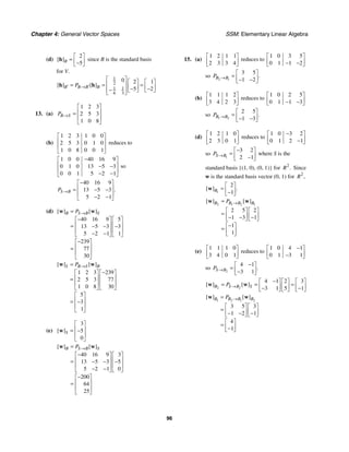 Chapter 4: General Vector Spaces SSM: Elementary Linear Algebra
96
(d)
2
5
[ ]B
⎡ ⎤
= ⎢ ⎥
−
⎣ ⎦
h since B is the standard basis
for V.
1
2
1 1
6 3
0 2 1
5 2
[ ] [ ]
B B B B
P
′ ′
→
⎡ ⎤ ⎡ ⎤ ⎡ ⎤
⎢ ⎥
= = =
⎢ ⎥ ⎢ ⎥
− −
− ⎣ ⎦ ⎣ ⎦
⎢ ⎥
⎣ ⎦
h h
13. (a)
1 2 3
2 5 3
1 0 8
B S
P →
⎡ ⎤
⎢ ⎥
=
⎢ ⎥
⎣ ⎦
(b)
1 2 3 1 0 0
2 5 3 0 1 0
1 0 8 0 0 1
⎡ ⎤
⎢ ⎥
⎢ ⎥
⎣ ⎦
reduces to
1 0 0 40 16 9
0 1 0 13 5 3
0 0 1 5 2 1
−
⎡ ⎤
⎢ ⎥
− −
⎢ ⎥
− −
⎣ ⎦
so
40 16 9
13 5 3
5 2 1
.
S B
P →
−
⎡ ⎤
⎢ ⎥
= − −
⎢ ⎥
− −
⎣ ⎦
(d)
40 16 9 5
13 5 3 3
5 2 1 1
239
77
30
[ ] [ ]
B S B S
P →
=
−
⎡ ⎤ ⎡ ⎤
⎢ ⎥ ⎢ ⎥
= − − −
⎢ ⎥ ⎢ ⎥
− −
⎣ ⎦ ⎣ ⎦
−
⎡ ⎤
⎢ ⎥
=
⎢ ⎥
⎣ ⎦
w w
1 2 3 239
2 5 3 77
1 0 8 30
5
3
1
[ ] [ ]
S B S B
P →
=
−
⎡ ⎤ ⎡ ⎤
⎢ ⎥ ⎢ ⎥
=
⎢ ⎥ ⎢ ⎥
⎣ ⎦ ⎣ ⎦
⎡ ⎤
⎢ ⎥
= −
⎢ ⎥
⎣ ⎦
w w
(e)
3
5
0
[ ]S
⎡ ⎤
⎢ ⎥
= −
⎢ ⎥
⎣ ⎦
w
40 16 9 3
13 5 3 5
5 2 1 0
200
64
25
[ ] [ ]
B S B S
P →
=
−
⎡ ⎤ ⎡ ⎤
⎢ ⎥ ⎢ ⎥
= − − −
⎢ ⎥ ⎢ ⎥
− −
⎣ ⎦ ⎣ ⎦
−
⎡ ⎤
⎢ ⎥
=
⎢ ⎥
⎣ ⎦
w w
15. (a)
1 2 1 1
2 3 3 4
⎡ ⎤
⎢ ⎥
⎣ ⎦
reduces to
1 0 3 5
0 1 1 2
⎡ ⎤
⎢ ⎥
− −
⎣ ⎦
so 2 1
3 5
1 2
.
B B
P →
⎡ ⎤
= ⎢ ⎥
− −
⎣ ⎦
(b)
1 1 1 2
3 4 2 3
⎡ ⎤
⎢ ⎥
⎣ ⎦
reduces to
1 0 2 5
0 1 1 3
⎡ ⎤
⎢ ⎥
− −
⎣ ⎦
so 1 2
2 5
1 3
.
B B
P →
⎡ ⎤
= ⎢ ⎥
− −
⎣ ⎦
(d)
1 2 1 0
2 3 0 1
⎡ ⎤
⎢ ⎥
⎣ ⎦
reduces to
1 0 3 2
0 1 2 1
−
⎡ ⎤
⎢ ⎥
−
⎣ ⎦
so 1
3 2
2 1
S B
P →
−
⎡ ⎤
= ⎢ ⎥
−
⎣ ⎦
where S is the
standard basis {(1, 0), (0, 1)} for 2
.
R Since
w is the standard basis vector (0, 1) for 2
,
R
1
2
1
[ ] .
B
⎡ ⎤
= ⎢ ⎥
−
⎣ ⎦
w
2 1 2 1
2 5 2
1 3 1
1
1
[ ] [ ]
B B B B
P →
=
⎡ ⎤ ⎡ ⎤
= ⎢ ⎥ ⎢ ⎥
− − −
⎣ ⎦ ⎣ ⎦
−
⎡ ⎤
= ⎢ ⎥
⎣ ⎦
w w
(e)
1 1 1 0
3 4 0 1
⎡ ⎤
⎢ ⎥
⎣ ⎦
reduces to
1 0 4 1
0 1 3 1
−
⎡ ⎤
⎢ ⎥
−
⎣ ⎦
so 2
4 1
3 1
.
S B
P →
−
⎡ ⎤
= ⎢ ⎥
−
⎣ ⎦
2 2
4 1 2 3
3 1 5 1
[ ] [ ]
B S B S
P →
−
⎡ ⎤ ⎡ ⎤ ⎡ ⎤
= = =
⎢ ⎥ ⎢ ⎥ ⎢ ⎥
− −
⎣ ⎦ ⎣ ⎦ ⎣ ⎦
w w
1 2 1 2
3 5 3
1 2 1
4
1
[ ] [ ]
B B B B
P →
=
⎡ ⎤ ⎡ ⎤
= ⎢ ⎥ ⎢ ⎥
− − −
⎣ ⎦ ⎣ ⎦
⎡ ⎤
= ⎢ ⎥
−
⎣ ⎦
w w
 