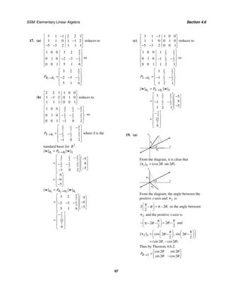 SSM: Elementary Linear Algebra Section 4.6
97
17. (a)
3 1 1 2 2 1
1 1 0 1 1 2
5 3 2 1 1 1
−
⎡ ⎤
⎢ ⎥
−
⎢ ⎥
− −
⎣ ⎦
reduces to
5
2
1
2
1 0 0 3 2
0 1 0 2 3
0 0 1 5 1 6
⎡ ⎤
⎢ ⎥
− − −
⎢ ⎥
⎢ ⎥
⎣ ⎦
so
1 2
5
2
1
2
3 2
2 3
5 1 6
.
B B
P →
⎡ ⎤
⎢ ⎥
= − − −
⎢ ⎥
⎢ ⎥
⎣ ⎦
(b)
2 2 1 1 0 0
1 1 2 0 1 0
1 1 1 0 0 1
⎡ ⎤
⎢ ⎥
−
⎢ ⎥
⎣ ⎦
reduces to
3 5
1
2 2 2
3
1 1
2 2 2
1 0 0
0 1 0
0 0 1 1 0 2
,
⎡ ⎤
−
⎢ ⎥
− −
⎢ ⎥
⎢ ⎥
−
⎣ ⎦
so
1
3 5
1
2 2 2
3
1 1
2 2 2
1 0 2
S B
P →
⎡ ⎤
−
⎢ ⎥
= − −
⎢ ⎥
⎢ ⎥
−
⎣ ⎦
where S is the
standard basis for 3
.
R
1 1
3 5
1
2 2 2
3
1 1
2 2 2
5
8
5
1 0 2
9
9
5
[ ] [ ]
B S B S
P →
=
⎡ ⎤
− −
⎡ ⎤
⎢ ⎥ ⎢ ⎥
= − −
⎢ ⎥ ⎢ ⎥
⎢ ⎥ −
⎣ ⎦
−
⎣ ⎦
⎡ ⎤
⎢ ⎥
= −
⎢ ⎥
−
⎣ ⎦
w w
2 1 2 1
5
2
1
2
7
2
23
2
3 2 9
9
2 3
5
5 1 6
6
[ ] [ ]
B B B B
P →
=
⎡ ⎤ ⎡ ⎤
⎢ ⎥ ⎢ ⎥
= −
− − −
⎢ ⎥ ⎢ ⎥
⎢ ⎥ −
⎣ ⎦
⎣ ⎦
⎡ ⎤
−
⎢ ⎥
= ⎢ ⎥
⎢ ⎥
⎣ ⎦
w w
(c)
3 1 1 1 0 0
1 1 0 0 1 0
5 3 2 0 0 1
−
⎡ ⎤
⎢ ⎥
⎢ ⎥
− −
⎣ ⎦
reduces to
1 1
2 2
1 1
2 2
1 0 0 1
0 1 0 1
0 0 1 1 2 1
⎡ ⎤
⎢ ⎥
− −
⎢ ⎥
⎢ ⎥
⎣ ⎦
so
2
1 1
2 2
1 1
2 2
1
1
1 2 1
.
S B
P →
⎡ ⎤
⎢ ⎥
= − −
⎢ ⎥
⎢ ⎥
⎣ ⎦
2 2
1 1
2 2
1 1
2 2
7
2
23
2
1 5
8
1
5
1 2 1
6
[ ] [ ]
B S B S
P →
=
⎡ ⎤ −
⎡ ⎤
⎢ ⎥ ⎢ ⎥
= − −
⎢ ⎥ ⎢ ⎥
⎢ ⎥ −
⎣ ⎦
⎣ ⎦
⎡ ⎤
−
⎢ ⎥
= ⎢ ⎥
⎢ ⎥
⎣ ⎦
w w
19. (a) y
x
e
1
v
θ
1
From the diagram, it is clear that
1 2 2
[ ] (cos , sin ).
S θ θ
=
v
y
x
e
2
v
θ
2
From the diagram, the angle between the
positive y-axis and 2
v is
2 2
2
,
θ
θ
π
⎛ ⎞
= π −
−
⎜ ⎟
⎝ ⎠
so the angle between
2
v and the positive x-axis is
2
2
2
2
θ
θ
π
π
⎛ ⎞
− = −
π − −
⎜ ⎟
⎝ ⎠
and
2 2 2
2 2
2 2
[ ] cos , sin
(sin , cos )
S θ θ
θ θ
⎛ ⎞
π π
⎛ ⎞ ⎛ ⎞
= − −
⎜ ⎟ ⎜ ⎟
⎜ ⎟
⎝ ⎠ ⎝ ⎠
⎝ ⎠
= −
v
Thus by Theorem 4.6.2,
2 2
2 2
cos sin
sin cos
B S
P
θ θ
θ θ
→
⎡ ⎤
= ⎢ ⎥
−
⎣ ⎦
 