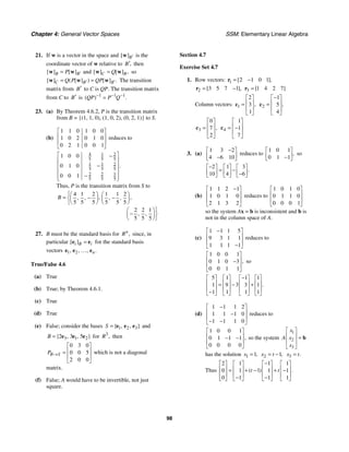 Chapter 4: General Vector Spaces SSM: Elementary Linear Algebra
98
21. If w is a vector in the space and [ ]B′
w is the
coordinate vector of w relative to ,
B′ then
[ ] [ ]
B B
P ′
=
w w and [ ] [ ] ,
C B
Q
=
w w so
[ ] ( [ ] ) [ ] .
C B B
Q P QP
′ ′
= =
w w w The transition
matrix from B′ to C is QP. The transition matrix
from C to B′ is 1 1 1
( ) .
QP P Q
− − −
=
23. (a) By Theorem 4.6.2, P is the transition matrix
from B = {(1, 1, 0), (1, 0, 2), (0, 2, 1)} to S.
(b)
1 1 0 1 0 0
1 0 2 0 1 0
0 2 1 0 0 1
⎡ ⎤
⎢ ⎥
⎢ ⎥
⎣ ⎦
reduces to
4 1 2
5 5 5
1 1 2
5 5 5
2 2 1
5 5 5
1 0 0
0 1 0
0 0 1
.
⎡ ⎤
−
⎢ ⎥
−
⎢ ⎥
⎢ ⎥
−
⎢ ⎥
⎣ ⎦
Thus, P is the transition matrix from S to
4 1 2 1 1 2
5 5 5 5 5 5
2 2 1
5 5 5
, ,
, , , ,
, ,
B
⎧⎛ ⎞ ⎛ ⎞
= − −
⎨⎜ ⎟ ⎜ ⎟
⎝ ⎠ ⎝ ⎠
⎩
⎫
⎛ ⎞
− ⎬
⎜ ⎟
⎝ ⎠⎭
27. B must be the standard basis for ,
n
R since, in
particular [ ]
i B i
=
e e for the standard basis
vectors 1 2
, , , .
n
e e e
…
True/False 4.6
(a) True
(b) True; by Theorem 4.6.1.
(c) True
(d) True
(e) False; consider the bases 1 2 3
{ , , }
S = e e e and
3 1 2
2 3 5
{ , , }
B = e e e for 3
,
R then
0 3 0
0 0 5
2 0 0
B S
P →
⎡ ⎤
⎢ ⎥
=
⎢ ⎥
⎣ ⎦
which is not a diagonal
matrix.
(f) False; A would have to be invertible, not just
square.
Section 4.7
Exercise Set 4.7
1. Row vectors: 1 2 1 0 1
[ ],
= −
r
2 3 5 7 1
[ ],
= −
r 3 1 4 2 7
[ ]
=
r
Column vectors: 1
2
3
1
,
⎡ ⎤
⎢ ⎥
=
⎢ ⎥
⎣ ⎦
c 2
1
5
4
,
−
⎡ ⎤
⎢ ⎥
=
⎢ ⎥
⎣ ⎦
c
3
0
7
2
,
⎡ ⎤
⎢ ⎥
=
⎢ ⎥
⎣ ⎦
c 4
1
1
7
⎡ ⎤
⎢ ⎥
= −
⎢ ⎥
⎣ ⎦
c
3. (a)
1 3 2
4 6 10
−
⎡ ⎤
⎢ ⎥
−
⎣ ⎦
reduces to
1 0 1
0 1 1
,
⎡ ⎤
⎢ ⎥
−
⎣ ⎦
so
2 1 3
10 4 6
.
−
⎡ ⎤ ⎡ ⎤ ⎡ ⎤
= −
⎢ ⎥ ⎢ ⎥ ⎢ ⎥
−
⎣ ⎦ ⎣ ⎦ ⎣ ⎦
(b)
1 1 2 1
1 0 1 0
2 1 3 2
−
⎡ ⎤
⎢ ⎥
⎢ ⎥
⎣ ⎦
reduces to
1 0 1 0
0 1 1 0
0 0 0 1
⎡ ⎤
⎢ ⎥
⎢ ⎥
⎣ ⎦
so the system Ax = b is inconsistent and b is
not in the column space of A.
(c)
1 1 1 5
9 3 1 1
1 1 1 1
−
⎡ ⎤
⎢ ⎥
⎢ ⎥
−
⎣ ⎦
reduces to
1 0 0 1
0 1 0 3
0 0 1 1
,
⎡ ⎤
⎢ ⎥
−
⎢ ⎥
⎣ ⎦
so
5 1 1 1
3
1 9 3 1
1 1 1 1
.
−
⎡ ⎤ ⎡ ⎤ ⎡ ⎤ ⎡ ⎤
⎢ ⎥ ⎢ ⎥ ⎢ ⎥ ⎢ ⎥
= − +
⎢ ⎥ ⎢ ⎥ ⎢ ⎥ ⎢ ⎥
−
⎣ ⎦ ⎣ ⎦ ⎣ ⎦ ⎣ ⎦
(d)
1 1 1 2
1 1 1 0
1 1 1 0
−
⎡ ⎤
⎢ ⎥
−
⎢ ⎥
− −
⎣ ⎦
reduces to
1 0 0 1
0 1 1 1
0 0 0 0
,
⎡ ⎤
⎢ ⎥
− −
⎢ ⎥
⎣ ⎦
so the system
1
2
3
x
x
A
x
⎡ ⎤
⎢ ⎥ =
⎢ ⎥
⎣ ⎦
b
has the solution 1 1,
x = 2 1,
x t
= − 3 .
x t
=
Thus
2 1 1 1
1
0 1 1 1
0 1 1 1
( ) .
t t
−
⎡ ⎤ ⎡ ⎤ ⎡ ⎤ ⎡ ⎤
⎢ ⎥ ⎢ ⎥ ⎢ ⎥ ⎢ ⎥
= + − + −
⎢ ⎥ ⎢ ⎥ ⎢ ⎥ ⎢ ⎥
− −
⎣ ⎦ ⎣ ⎦ ⎣ ⎦ ⎣ ⎦
 