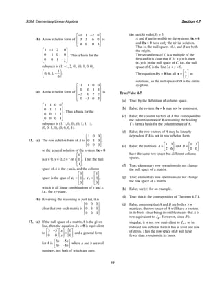 SSM: Elementary Linear Algebra Section 4.7
101
(b) A row echelon form of
1 1 2 0
3 3 6 0
9 0 0 3
− −
⎡ ⎤
⎢ ⎥
⎢ ⎥
⎣ ⎦
is
1
6
1 1 2 0
0 1 0 0
0 0 1
.
−
⎡ ⎤
⎢ ⎥
⎢ ⎥
−
⎢ ⎥
⎣ ⎦
Thus a basis for the
subspace is (1, −1, 2, 0), (0, 1, 0, 0),
1
0 0 1
6
.
, , ,
⎛ ⎞
−
⎜ ⎟
⎝ ⎠
(c) A row echelon form of
1 1 0 0
0 0 1 1
2 0 2 2
0 3 0 3
⎡ ⎤
⎢ ⎥
⎢ ⎥
−
⎢ ⎥
−
⎢ ⎥
⎣ ⎦
is
1 1 0 0
0 1 1 1
0 0 1 1
0 0 0 1
.
⎡ ⎤
⎢ ⎥
⎢ ⎥
⎢ ⎥
⎢ ⎥
⎣ ⎦
Thus a basis for the
subspace is (1, 1, 0, 0), (0, 1, 1, 1),
(0, 0, 1, 1), (0, 0, 0, 1).
15. (a) The row echelon form of A is
1 0 0
0 1 0
0 0 0
,
⎡ ⎤
⎢ ⎥
⎢ ⎥
⎣ ⎦
so the general solution of the system Ax = 0
is x = 0, y = 0, z = t or
0
0
1
.
t
⎡ ⎤
⎢ ⎥
⎢ ⎥
⎣ ⎦
Thus the null
space of A is the z-axis, and the column
space is the span of 1
0
1
0
,
⎡ ⎤
⎢ ⎥
=
⎢ ⎥
⎣ ⎦
c 2
1
0
0
,
⎡ ⎤
⎢ ⎥
=
⎢ ⎥
⎣ ⎦
c
which is all linear combinations of y and x,
i.e., the xy-plane.
(b) Reversing the reasoning in part (a), it is
clear that one such matrix is
0 0 0
0 1 0
0 0 1
.
⎡ ⎤
⎢ ⎥
⎢ ⎥
⎣ ⎦
17. (a) If the null space of a matrix A is the given
line, then the equation Ax = 0 is equivalent
to
3 5 0
0 0 0
x
y
−
⎡ ⎤ ⎡ ⎤ ⎡ ⎤
=
⎢ ⎥ ⎢ ⎥ ⎢ ⎥
⎣ ⎦ ⎣ ⎦ ⎣ ⎦
and a general form
for A is
3 5
3 5
a a
b b
−
⎡ ⎤
⎢ ⎥
−
⎣ ⎦
where a and b are real
numbers, not both of which are zero.
(b) det(A) = det(B) = 5
A and B are invertible so the systems Ax = 0
and Bx = 0 have only the trivial solution.
That is, the null spaces of A and B are both
the origin.
The second row of C is a multiple of the
first and it is clear that if 3x + y = 0, then
(x, y) is in the null space of C, i.e., the null
space of C is the line 3x + y = 0.
The equation Dx = 0 has all
x
y
⎡ ⎤
= ⎢ ⎥
⎣ ⎦
x as
solutions, so the null space of D is the entire
xy-plane.
True/False 4.7
(a) True; by the definition of column space.
(b) False; the system Ax = b may not be consistent.
(c) False; the column vectors of A that correspond to
the column vectors of R containing the leading
1’s form a basis for the column space of A.
(d) False; the row vectors of A may be linearly
dependent if A is not in row echelon form.
(e) False; the matrices
1 3
2 6
A
⎡ ⎤
= ⎢ ⎥
⎣ ⎦
and
1 3
0 0
B
⎡ ⎤
= ⎢ ⎥
⎣ ⎦
have the same row space but different column
spaces.
(f) True; elementary row operations do not change
the null space of a matrix.
(g) True; elementary row operations do not change
the row space of a matrix.
(h) False; see (e) for an example.
(i) True; this is the contrapositive of Theorem 4.7.1.
(j) False; assuming that A and B are both n × n
matrices, the row space of A will have n vectors
in its basis since being invertible means that A is
row equivalent to .
n
I However, since B is
singular, it is not row equivalent to ,
n
I so in
reduced row echelon form it has at least one row
of zeros. Thus the row space of B will have
fewer than n vectors in its basis.
 
