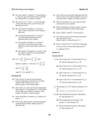 SSM: Elementary Linear Algebra Section 4.9
103
11. No, since rank(A) + nullity(A) = 3 and nullity(A)
= 1, the row space and column space must both
be 2-dimensional, i.e., planes in 3-space.
13. The rank is 2 if r = 2 and s = 1. Since the third
column will always have a nonzero entry, the
rank will never be 1.
17. (a) The number of leading 1’s is at most 3,
since a matrix cannot have more leading 1’s
than rows.
(b) The number of parameters is at most 5,
since the solution cannot have more
parameters than A has columns.
(c) The number of leading 1’s is at most 3,
since the row space of A has the same
dimension as the column space, which is at
most 3.
(d) The number of parameters is at most 3 since
the solution cannot have more parameters
than A has columns.
19. Let
0 1
0 0
A
⎡ ⎤
= ⎢ ⎥
⎣ ⎦
and
1 2
2 4
.
B
⎡ ⎤
= ⎢ ⎥
⎣ ⎦
Then
rank(A) = rank(B) = 1, but since 2 0 0
0 0
A
⎡ ⎤
= ⎢ ⎥
⎣ ⎦
and 2 5 10
10 20
,
B
⎡ ⎤
= ⎢ ⎥
⎣ ⎦
2 2
rank 0 rank 1
( ) ( ) .
A B
= ≠ =
True/False 4.8
(a) False; the row vectors are not necessarily
linearly independent, and if they are not, then
neither are the column vectors, since
dim(row space) = dim(column space).
(b) True; if the row vectors are linearly independent
then nullity(A) = 0 and rank(A) = n = the number
of rows. But, since rank(A) + nullity(A) = the
number of columns, A must be square.
(c) False; the nullity of a nonzero m × n matrix is at
most n − 1.
(d) False; if the added column is linearly dependent
on the previous columns, adding it does not
affect the rank.
(e) True; if the rows are linearly dependent, then the
rank is at least 1 less than the number of rows, so
since the matrix is square, its nullity is at least 1.
(f) False; if the nullity of A is zero, then Ax = b is
consistent for every vector b.
(g) False; the dimension of the row space is always
equal to the dimension of the column space.
(h) False; rank( rank(
) )
T
A A
= for all matrices.
(i) True; the row space and null space cannot both
have dimension 1 since
dim(row space) + dim(null space) = 3.
(j) False; a vector w in W ⊥
need not be orthogonal
to every vector in V; the relationship is that V ⊥
is a subspace of .
W ⊥
Section 4.9
Exercise Set 4.9
1. (a) Since A has size 3 × 2, the domain of A
T is
2
R and the codomain of A
T is 3
.
R
(b) Since A has size 2 × 3, the domain of A
T is
3
R and the codomain of A
T is 2
.
R
(c) Since A has size 3 × 3, the domain of A
T is
3
R and the codomain of A
T is 3
.
R
(d) Since A has size 1 × 6, the domain of A
T is
6
R and the codomain of A
T is 1
.
R
3. The domain of T is 2
R and the codomain of T is
3
.
R
T(1, −2) = (1 − 2, −(−2), 3(1)) = (−1, 2, 3)
5. (a) The transformation is linear, with domain
3
R and codomain 2
.
R
(b) The transformation is nonlinear, with
domain 2
R and codomain 3
.
R
(c) The transformation is linear, with domain
3
R and codomain 3
.
R
 