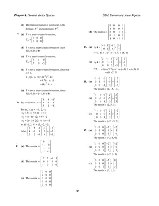 Chapter 4: General Vector Spaces SSM: Elementary Linear Algebra
104
(d) The transformation is nonlinear, with
domain 4
R and codomain 2
.
R
7. (a) T is a matrix transformation;
0 0 0
0 0 0
.
A
T
⎡ ⎤
= ⎢ ⎥
⎣ ⎦
(b) T is not a matrix transformation since
T(0, 0, 0) ≠ 0.
(c) T is a matrix transformation;
3 4 0
2 0 5
.
A
T
−
⎡ ⎤
= ⎢ ⎥
−
⎣ ⎦
(d) T is not a matrix transformation, since for
k ≠ 1,
2 2
2
( ( , , )) ( , )
( , , )
( , ).
T k x y z k y kz
kT x y z
ky kz
=
≠
=
(e) T is not a matrix transformation, since
T(0, 0, 0) = (−1, 0) ≠ 0.
9. By inspection,
3 5 1
4 1 1
3 2 1
.
T
−
⎡ ⎤
⎢ ⎥
= −
⎢ ⎥
−
⎣ ⎦
For (x, y, z) = (−1, 2, 4),
1 3 1 5 2 4 3
( ) ( )
w = − + − =
2 4 1 2 4 2
( ) ( )
w = − − + = −
3 3 1 2 2 4 3
( ) ( ) ( )
w = − + − = −
so T(−1, 2, 4) = (3, −2, −3).
Also,
3 5 1 1 3
4 1 1 2 2
3 2 1 4 3
.
− −
⎡ ⎤ ⎡ ⎤ ⎡ ⎤
⎢ ⎥ ⎢ ⎥ ⎢ ⎥
=
− −
⎢ ⎥ ⎢ ⎥ ⎢ ⎥
− −
⎣ ⎦ ⎣ ⎦ ⎣ ⎦
11. (a) The matrix is
0 1
1 0
1 3
1 1
.
⎡ ⎤
⎢ ⎥
−
⎢ ⎥
⎢ ⎥
−
⎢ ⎥
⎣ ⎦
(b) The matrix is
7 2 1 1
0 1 1 0
1 0 0 0
.
−
⎡ ⎤
⎢ ⎥
⎢ ⎥
−
⎣ ⎦
(c) The matrix is
0 0 0
0 0 0
0 0 0
0 0 0
0 0 0
.
⎡ ⎤
⎢ ⎥
⎢ ⎥
⎢ ⎥
⎢ ⎥
⎢ ⎥
⎣ ⎦
(d) The matrix is
0 0 0 1
1 0 0 0
0 0 1 0
0 1 0 0
1 0 1 0
.
⎡ ⎤
⎢ ⎥
⎢ ⎥
⎢ ⎥
⎢ ⎥
⎢ ⎥
−
⎣ ⎦
13. (a)
1 1 1 5
0 1 4 4
T
A
− −
⎡ ⎤ ⎡ ⎤ ⎡ ⎤
= =
⎢ ⎥ ⎢ ⎥ ⎢ ⎥
⎣ ⎦ ⎣ ⎦ ⎣ ⎦
x
T(−1, 4) = (−(−1) + 4, 4) = (5, 4)
(b)
2 1 1 2 0
0 1 1 1 2
0 0 0 3 0
T
A
−
⎡ ⎤ ⎡ ⎤ ⎡ ⎤
⎢ ⎥ ⎢ ⎥ ⎢ ⎥
= = −
⎢ ⎥ ⎢ ⎥ ⎢ ⎥
−
⎣ ⎦ ⎣ ⎦ ⎣ ⎦
x
T(2, 1, −3) = (2(2) − (1) + (−3), 1 + (−3), 0)
= (0, −2, 0)
15. (a)
1 0 0 2 2
0 1 0 5 5
0 0 1 3 3
⎡ ⎤ ⎡ ⎤ ⎡ ⎤
⎢ ⎥ ⎢ ⎥ ⎢ ⎥
=
− −
⎢ ⎥ ⎢ ⎥ ⎢ ⎥
− −
⎣ ⎦ ⎣ ⎦ ⎣ ⎦
The result is (2, −5, −3).
(b)
1 0 0 2 2
0 1 0 5 5
0 0 1 3 3
⎡ ⎤ ⎡ ⎤ ⎡ ⎤
⎢ ⎥ ⎢ ⎥ ⎢ ⎥
=
− −
⎢ ⎥ ⎢ ⎥ ⎢ ⎥
⎣ ⎦ ⎣ ⎦ ⎣ ⎦
The result is (2, 5, 3).
(c)
1 0 0 2 2
0 1 0 5 5
0 0 1 3 3
− −
⎡ ⎤ ⎡ ⎤ ⎡ ⎤
⎢ ⎥ ⎢ ⎥ ⎢ ⎥
=
− −
⎢ ⎥ ⎢ ⎥ ⎢ ⎥
⎣ ⎦ ⎣ ⎦ ⎣ ⎦
The result is (−2, −5, 3).
17. (a)
1 0 0 2 2
0 1 0 1 1
0 0 0 3 0
− −
⎡ ⎤ ⎡ ⎤ ⎡ ⎤
⎢ ⎥ ⎢ ⎥ ⎢ ⎥
=
⎢ ⎥ ⎢ ⎥ ⎢ ⎥
⎣ ⎦ ⎣ ⎦ ⎣ ⎦
The result is (−2, 1, 0).
(b)
1 0 0 2 2
0 0 0 1 0
0 0 1 3 3
− −
⎡ ⎤ ⎡ ⎤ ⎡ ⎤
⎢ ⎥ ⎢ ⎥ ⎢ ⎥
=
⎢ ⎥ ⎢ ⎥ ⎢ ⎥
⎣ ⎦ ⎣ ⎦ ⎣ ⎦
The result is (−2, 0, 3).
(c)
0 0 0 2 0
0 1 0 1 1
0 0 1 3 3
−
⎡ ⎤ ⎡ ⎤ ⎡ ⎤
⎢ ⎥ ⎢ ⎥ ⎢ ⎥
=
⎢ ⎥ ⎢ ⎥ ⎢ ⎥
⎣ ⎦ ⎣ ⎦ ⎣ ⎦
The result is (0, 1, 3).
 