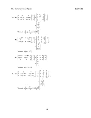 SSM: Elementary Linear Algebra Section 4.9
105
19. (a)
3 1
2 2
3
1
2 2
3 2
2
1 2 3
2
1 0 0
1 0 0 2 2
0
0 30 30 1 1
0 30 30 2 2
0
2
cos sin
sin cos
−
+
⎡ ⎤
− −
⎡ ⎤ ⎡ ⎤ ⎡ ⎤
⎢ ⎥
−
⎢ ⎥ ⎢ ⎥ ⎢ ⎥
= ⎢ ⎥
° − °
⎢ ⎥ ⎢ ⎥ ⎢ ⎥
⎢ ⎥
° °
⎣ ⎦ ⎣ ⎦ ⎣ ⎦
⎢ ⎥
⎣ ⎦
−
⎡ ⎤
⎢ ⎥
= ⎢ ⎥
⎢ ⎥
⎢ ⎥
⎣ ⎦
The result is 3 2 1 2 3
2
2 2
.
, ,
⎛ ⎞
− +
−
⎜ ⎟
⎝ ⎠
(b)
1 1
2 2
1 1
2 2
0
45 0 45 2 2
0 1 0 1 0 1 0 1
45 0 45 2 2
0
0
1
2 2
cos sin
sin cos
⎡ ⎤
° ° − −
⎡ ⎤ ⎡ ⎤ ⎡ ⎤
⎢ ⎥
⎢ ⎥ ⎢ ⎥ ⎢ ⎥
= ⎢ ⎥
⎢ ⎥ ⎢ ⎥ ⎢ ⎥
⎢ ⎥
− ° ° −
⎣ ⎦ ⎣ ⎦ ⎣ ⎦
⎢ ⎥
⎣ ⎦
⎡ ⎤
⎢ ⎥
=
⎢ ⎥
⎢ ⎥
⎣ ⎦
The result is ( )
0 1 2 2 .
, ,
(c)
90 90 0 2 0 1 0 2
90 90 0 1 1 0 0 1
0 0 1 2 0 0 1 2
1
2
2
cos sin
sin cos
° − ° − − −
⎡ ⎤ ⎡ ⎤ ⎡ ⎤ ⎡ ⎤
⎢ ⎥ ⎢ ⎥ ⎢ ⎥ ⎢ ⎥
=
° °
⎢ ⎥ ⎢ ⎥ ⎢ ⎥ ⎢ ⎥
⎣ ⎦ ⎣ ⎦ ⎣ ⎦ ⎣ ⎦
−
⎡ ⎤
⎢ ⎥
= −
⎢ ⎥
⎣ ⎦
The result is (−1, −2, 2).
21. (a)
3 1
2 2
3
1
2 2
3 2
2
1 2 3
2
1 0 0
1 0 0 2 2
0
0 30 30 1 1
0 30 30 2 2
0
2
cos( ) sin( )
sin( ) cos( )
+
− +
⎡ ⎤
− −
⎡ ⎤ ⎡ ⎤ ⎡ ⎤
⎢ ⎥
⎢ ⎥ ⎢ ⎥ ⎢ ⎥
= ⎢ ⎥
− ° − − °
⎢ ⎥ ⎢ ⎥ ⎢ ⎥
⎢ ⎥
− ° − °
⎣ ⎦ ⎣ ⎦ ⎣ ⎦
−
⎢ ⎥
⎣ ⎦
−
⎡ ⎤
⎢ ⎥
= ⎢ ⎥
⎢ ⎥
⎢ ⎥
⎣ ⎦
The result is 3 2 1 2 3
2
2 2
.
, ,
⎛ ⎞
+ − +
−
⎜ ⎟
⎝ ⎠
 