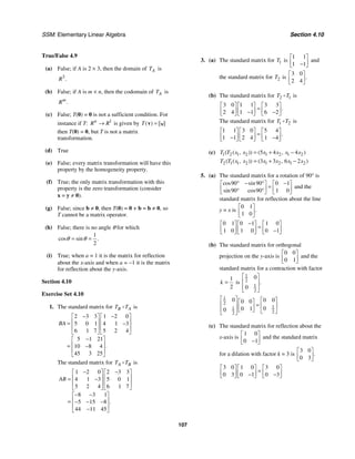 SSM: Elementary Linear Algebra Section 4.10
107
True/False 4.9
(a) False; if A is 2 × 3, then the domain of A
T is
3
.
R
(b) False; if A is m × n, then the codomain of A
T is
.
m
R
(c) False; T(0) = 0 is not a sufficient condition. For
instance if T: 1
n
R R
→ is given by ( )
T =
v v
then T(0) = 0, but T is not a matrix
transformation.
(d) True
(e) False; every matrix transformation will have this
property by the homogeneity property.
(f) True; the only matrix transformation with this
property is the zero transformation (consider
x = y ≠ 0).
(g) False; since b ≠ 0, then T(0) = 0 + b = b ≠ 0, so
T cannot be a matrix operator.
(h) False; there is no angle θ for which
1
2
cos sin .
θ θ
= =
(i) True; when a = 1 it is the matrix for reflection
about the x-axis and when a = −1 it is the matrix
for reflection about the y-axis.
Section 4.10
Exercise Set 4.10
1. The standard matrix for B A
T T is
2 3 3 1 2 0
5 0 1 4 1 3
6 1 7 5 2 4
5 1 21
10 8 4
45 3 25
.
BA
− −
⎡ ⎤ ⎡ ⎤
⎢ ⎥ ⎢ ⎥
= −
⎢ ⎥ ⎢ ⎥
⎣ ⎦ ⎣ ⎦
−
⎡ ⎤
⎢ ⎥
= −
⎢ ⎥
⎣ ⎦
The standard matrix for A B
T T is
1 2 0 2 3 3
4 1 3 5 0 1
5 2 4 6 1 7
8 3 1
5 15 8
44 11 45
.
AB
− −
⎡ ⎤ ⎡ ⎤
⎢ ⎥ ⎢ ⎥
= −
⎢ ⎥ ⎢ ⎥
⎣ ⎦ ⎣ ⎦
− −
⎡ ⎤
⎢ ⎥
= − − −
⎢ ⎥
−
⎣ ⎦
3. (a) The standard matrix for 1
T is
1 1
1 1
⎡ ⎤
⎢ ⎥
−
⎣ ⎦
and
the standard matrix for 2
T is
3 0
2 4
.
⎡ ⎤
⎢ ⎥
⎣ ⎦
(b) The standard matrix for 2 1
T T is
3 0 1 1 3 3
2 4 1 1 6 2
.
⎡ ⎤ ⎡ ⎤ ⎡ ⎤
=
⎢ ⎥ ⎢ ⎥ ⎢ ⎥
− −
⎣ ⎦ ⎣ ⎦ ⎣ ⎦
The standard matrix for 1 2
T T is
1 1 3 0 5 4
1 1 2 4 1 4
.
⎡ ⎤ ⎡ ⎤ ⎡ ⎤
=
⎢ ⎥ ⎢ ⎥ ⎢ ⎥
− −
⎣ ⎦ ⎣ ⎦ ⎣ ⎦
(c) 1 2 1 2 1 2 1 2
5 4 4
( ( , )) ( , )
T T x x x x x x
= + −
2 1 1 2 1 2 1 2
3 3 6 2
( ( , )) ( , )
T T x x x x x x
= + −
5. (a) The standard matrix for a rotation of 90° is
90 90 0 1
90 90 1 0
cos sin
sin cos
° − ° −
⎡ ⎤ ⎡ ⎤
=
⎢ ⎥ ⎢ ⎥
° °
⎣ ⎦ ⎣ ⎦
and the
standard matrix for reflection about the line
y = x is
0 1
1 0
.
⎡ ⎤
⎢ ⎥
⎣ ⎦
0 1 0 1 1 0
1 0 1 0 0 1
−
⎡ ⎤ ⎡ ⎤ ⎡ ⎤
=
⎢ ⎥ ⎢ ⎥ ⎢ ⎥
−
⎣ ⎦ ⎣ ⎦ ⎣ ⎦
(b) The standard matrix for orthogonal
projection on the y-axis is
0 0
0 1
⎡ ⎤
⎢ ⎥
⎣ ⎦
and the
standard matrix for a contraction with factor
1
2
k = is
1
2
1
2
0
0
.
⎡ ⎤
⎢ ⎥
⎢ ⎥
⎣ ⎦
1
2
1
1
2
2
0 0 0
0 0
0
0 1
0
⎡ ⎤ ⎡ ⎤
⎡ ⎤
⎢ ⎥ = ⎢ ⎥
⎢ ⎥
⎣ ⎦
⎢ ⎥ ⎣ ⎦
⎣ ⎦
(c) The standard matrix for reflection about the
x-axis is
1 0
0 1
⎡ ⎤
⎢ ⎥
−
⎣ ⎦
and the standard matrix
for a dilation with factor k = 3 is
3 0
0 3
.
⎡ ⎤
⎢ ⎥
⎣ ⎦
3 0 1 0 3 0
0 3 0 1 0 3
⎡ ⎤ ⎡ ⎤ ⎡ ⎤
=
⎢ ⎥ ⎢ ⎥ ⎢ ⎥
− −
⎣ ⎦ ⎣ ⎦ ⎣ ⎦
 