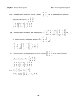 Chapter 4: General Vector Spaces SSM: Elementary Linear Algebra
108
7. (a) The standard matrix for reflection about the yz-plane is
1 0 0
0 1 0
0 0 1
−
⎡ ⎤
⎢ ⎥
⎢ ⎥
⎣ ⎦
and the standard matrix for orthogonal
projection on the xz-plane is
1 0 0
0 0 0
0 0 1
.
⎡ ⎤
⎢ ⎥
⎢ ⎥
⎣ ⎦
1 0 0 1 0 0 1 0 0
0 0 0 0 1 0 0 0 0
0 0 1 0 0 1 0 0 1
− −
⎡ ⎤ ⎡ ⎤ ⎡ ⎤
⎢ ⎥ ⎢ ⎥ ⎢ ⎥
=
⎢ ⎥ ⎢ ⎥ ⎢ ⎥
⎣ ⎦ ⎣ ⎦ ⎣ ⎦
(b) The standard matrix for a rotation of 45° about the y-axis is
1 1
2 2
1 1
2 2
0
45 0 45
0 1 0 0 1 0
45 0 45 0
cos sin
sin cos
⎡ ⎤
° °
⎡ ⎤ ⎢ ⎥
⎢ ⎥ = ⎢ ⎥
⎢ ⎥ ⎢ ⎥
− ° ° −
⎣ ⎦ ⎢ ⎥
⎣ ⎦
and
the standard matrix for a dilation with factor 2
k = is
2 0 0
0 2 0
0 0 2
.
⎡ ⎤
⎢ ⎥
⎢ ⎥
⎢ ⎥
⎣ ⎦
1 1
2 2
1 1
2 2
0
2 0 0 1 0 1
0 1 0
0 2 0 0 2 0
1 0 1
0
0 0 2
⎡ ⎤
⎡ ⎤ ⎡ ⎤
⎢ ⎥
⎢ ⎥ ⎢ ⎥
=
⎢ ⎥
⎢ ⎥ ⎢ ⎥
⎢ ⎥
⎢ ⎥ −
⎢ ⎥
− ⎣ ⎦
⎣ ⎦ ⎢ ⎥
⎣ ⎦
(c) The standard matrix for orthogonal projection on the xy-plane is
1 0 0
0 1 0
0 0 0
⎡ ⎤
⎢ ⎥
⎢ ⎥
⎣ ⎦
and the standard matrix for
reflection about the yz-plane is
1 0 0
0 1 0
0 0 1
.
−
⎡ ⎤
⎢ ⎥
⎢ ⎥
⎣ ⎦
1 0 0 1 0 0 1 0 0
0 1 0 0 1 0 0 1 0
0 0 1 0 0 0 0 0 0
− −
⎡ ⎤ ⎡ ⎤ ⎡ ⎤
⎢ ⎥ ⎢ ⎥ ⎢ ⎥
=
⎢ ⎥ ⎢ ⎥ ⎢ ⎥
⎣ ⎦ ⎣ ⎦ ⎣ ⎦
9. (a) 1
1 0
0 0
[ ]
T
⎡ ⎤
= ⎢ ⎥
⎣ ⎦
and 2
0 0
0 1
[ ] .
T
⎡ ⎤
= ⎢ ⎥
⎣ ⎦
1 2 2 1
0 0
0 0
[ ][ ] [ ][ ]
T T T T
⎡ ⎤
= = ⎢ ⎥
⎣ ⎦
so 1 2 2 1.
T T T T
=
 