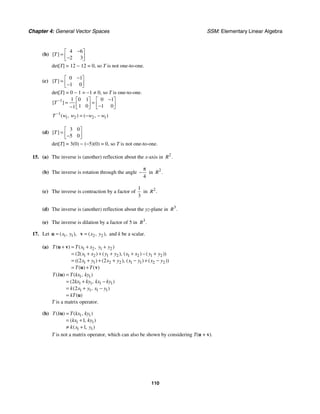 Chapter 4: General Vector Spaces SSM: Elementary Linear Algebra
110
(b)
4 6
2 3
[ ]
T
−
⎡ ⎤
= ⎢ ⎥
−
⎣ ⎦
det[T] = 12 − 12 = 0, so T is not one-to-one.
(c)
0 1
1 0
[ ]
T
−
⎡ ⎤
= ⎢ ⎥
−
⎣ ⎦
det[T] = 0 − 1 = −1 ≠ 0, so T is one-to-one.
1 1 0 1 0 1
1 0 1 0
1
[ ]
T − −
⎡ ⎤ ⎡ ⎤
= =
⎢ ⎥ ⎢ ⎥
−
− ⎣ ⎦ ⎣ ⎦
1
1 2 2 1
( , ) ( , )
T w w w w
−
= − −
(d)
3 0
5 0
[ ]
T
⎡ ⎤
= ⎢ ⎥
−
⎣ ⎦
det[T] = 3(0) − (−5)(0) = 0, so T is not one-to-one.
15. (a) The inverse is (another) reflection about the x-axis in 2
.
R
(b) The inverse is rotation through the angle
4
π
− in 2
.
R
(c) The inverse is contraction by a factor of
1
3
in 2
.
R
(d) The inverse is (another) reflection about the yz-plane in 3
.
R
(e) The inverse is dilation by a factor of 5 in 3
.
R
17. Let 1 1
( , ),
x y
=
u 2 2
( , ),
x y
=
v and k be a scalar.
(a) 1 2 1 2
1 2 1 2 1 2 1 2
1 1 2 2 1 1 2 2
2
2 2
( ) ( , )
( ( ) ( ), ( ) ( ))
(( ) ( ), ( ) ( ))
( ) ( )
T T x x y y
x x y y x x y y
x y x y x y x y
T T
+ = + +
= + + + + − +
= + + + − + −
= +
u v
u v
1 1
1 1 1 1
1 1 1 1
2
2
( ) ( , )
( , )
( , )
( )
T k T kx ky
kx ky kx ky
k x y x y
kT
=
= + −
= + −
=
u
u
T is a matrix operator.
(b) 1 1
1 1
1 1
1
1
( ) ( , )
( , )
( , )
T k T kx ky
kx ky
k x y
=
= +
≠ +
u
T is not a matrix operator, which can also be shown by considering T(u + v).
 