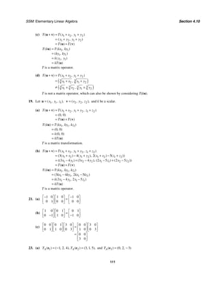SSM: Elementary Linear Algebra Section 4.10
111
(c) 1 2 1 2
1 2 1 2
( ) ( , )
( , )
( ) ( )
T T x x y y
y y y y
T T
+ = + +
= + +
= +
u v
u v
1 1
1 1
1 1
( ) ( , )
( , )
( , )
( )
T k T kx ky
ky ky
k y y
kT
=
=
=
=
u
u
T is a matrix operator.
(d)
( )
( )
1 2 1 2
3 3
1 2 1 2
3 3 3 3
1 2 1 2
( ) ( , )
,
,
T T x x y y
x x y y
x x y y
+ = + +
= + +
≠ + +
u v
T is not a matrix operator, which can also be shown by considering T(ku).
19. Let 1 1 1
( , , ),
x y z
=
u 2 2 2
( , , ),
x y z
=
v and k be a scalar.
(a) 1 2 1 2 1 2
0 0
( ) ( , , )
( , )
( ) ( )
T T x x y y z z
T T
+ = + + +
=
= +
u v
u v
1 1 1
0 0
0 0
( ) ( , , )
( , )
( , )
( )
T k T kx ky kz
k
kT
=
=
=
=
u
u
T is a matrix transformation.
(b) 1 2 1 2 1 2
1 2 1 2 1 2 1 2
1 1 2 2 1 1 2 2
3 4 2 5
3 4 3 4 2 5 2 5
( ) ( , , )
( ( ) ( ), ( ) ( ))
(( ) ( ), ( ) ( ))
( ) ( )
T T x x y y z z
x x y y x x z z
x y x y x z x z
T T
+ = + + +
= + − + + − +
= − + − − + −
= +
u v
u v
1 1 1
1 1 1 1
1 1 1 1
3 4 2 5
3 4 2 5
( ) ( , , )
( , )
( , )
( )
T k T kx ky kz
kx ky kx kz
k x y x z
kT
=
= − −
= − −
=
u
u
T is a matrix operator.
21. (a)
1 0 1 0 1 0
0 1 0 0 0 0
− −
⎡ ⎤ ⎡ ⎤ ⎡ ⎤
=
⎢ ⎥ ⎢ ⎥ ⎢ ⎥
⎣ ⎦ ⎣ ⎦ ⎣ ⎦
(b)
1 0 0 1 0 1
0 1 1 0 1 0
⎡ ⎤ ⎡ ⎤ ⎡ ⎤
=
⎢ ⎥ ⎢ ⎥ ⎢ ⎥
− −
⎣ ⎦ ⎣ ⎦ ⎣ ⎦
(c)
0 0 0 1 3 0 0 0 3 0
0 1 1 0 0 3 1 0 0 3
0 0
3 0
⎡ ⎤ ⎡ ⎤ ⎡ ⎤ ⎡ ⎤ ⎡ ⎤
=
⎢ ⎥ ⎢ ⎥ ⎢ ⎥ ⎢ ⎥ ⎢ ⎥
⎣ ⎦ ⎣ ⎦ ⎣ ⎦ ⎣ ⎦ ⎣ ⎦
= ⎡ ⎤
⎢ ⎥
⎣ ⎦
23. (a) 1 2
1 2 4 3 1 5
( ) ( , , ), ( ) ( , , ),
A A
T T
= − =
e e and 3 0 2 3
( ) ( , , )
A
T = −
e
 