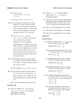 Chapter 4: General Vector Spaces SSM: Elementary Linear Algebra
112
(b) 1 2 3
1 3 0 2 1 2 4 5 3
2 5 6
( )
( , , )
( , , )
A
T + +
= − + + + + + −
=
e e e
(c) 3
7 7 0 2 3 0 14 21
( ) ( , , ) ( , , )
A
T = − = −
e
25. (a) Yes; if u and v are distinct vectors in the
domain of 1
T which is one-to-one, then
1( )
T u and 1( )
T v are distinct. If 1( )
T u and
1( )
T v are in the domain of 2
T which is also
one-to-one, then 2 1
( ( ))
T T u and 2 1
( ( ))
T T v
are distinct. Thus 2 1
T T is one-to-one.
(b) Yes; if 1 0
( , ) ( , , )
T x y x y
= and
2( , , ) ( , ),
T x y z x y
= then 1
T is one-to-one
but 2
T is not one-to-one and the
composition 2 1
T T is the identity
transformation on 2
R which is one-to-one.
However, when 1
T is not one-to-one and 2
T
is one-to-one, the composition 2 1
T T is not
one-to-one, since 1 1
( ) ( )
T T
=
u v for some
distinct vectors u and v in the domain of 1
T
and consequently 2 1 2 1
( ( )) ( ( ))
T T T T
=
u v for
those same vectors.
27. (a) The product of any m × n matrix and the
n × 1 matrix of all zeros (the zero vector in
)
n
R is the m × 1 matrix of all zero, which is
the zero vector in .
m
R
(b) One example is 2 2
1 2 1 2 1 2
( , ) ( , )
T x x x x x x
= +
29. (a) The range of T must be a proper subset of
,
n
R i.e., not all of .
n
R Since det(A) = 0,
there is some 1
b in n
R such that 1
A =
x b
is inconsistent, hence 1
b is not in the range
of T.
(b) T must map infinitely many vectors to 0.
True/False 4.10
(a) False; for example T: 2 2
R R
→ given by
2 2
1 2 1 2 1 2
( , ) ( , )
T x x x x x x
= + is not a matrix
transformation, although
T(0) = T(0, 0) = (0, 0) = 0.
(b) True; use 1 2 1
c c
= = to get the additivity
property and 1 ,
c k
= 2 0
c = to get the
homogeneity property.
(c) True; if T is a one-to-one matrix transformation
with matrix A, then Ax = 0 has only the trivial
solution. That is T(x − y) = 0 ⇒ A(x − y) = 0
⇒ x = y, so there are no such distinct vectors.
(d) False; the zero transformation is one example.
(e) False; the zero transformation is one example.
(f) False; the zero transformation is one example.
Section 4.11
Exercise Set 4.11
1. (a) Reflection about the line y = −x maps (1, 0)
to (0, −1) and (0, 1) to (−1, 0), so the
standard matrix is
0 1
1 0
.
−
⎡ ⎤
⎢ ⎥
−
⎣ ⎦
(b) Reflection through the origin maps (1, 0) to
(−1, 0) and (0, 1) to (0, −1), so the standard
matrix is
1 0
0 1
.
−
⎡ ⎤
⎢ ⎥
−
⎣ ⎦
(c) Orthogonal projection on the x-axis maps
(1, 0) to (1, 0) and (0, 1) to (0, 0), so the
standard matrix is
1 0
0 0
.
⎡ ⎤
⎢ ⎥
⎣ ⎦
(d) Orthogonal projection on the y-axis maps
(1, 0) to (0, 0) and (0, 1) to (0, 1), so the
standard matrix is
0 0
0 1
.
⎡ ⎤
⎢ ⎥
⎣ ⎦
3. (a) A reflection through the xy-plane maps
(1, 0, 0) to (1, 0, 0), (0, 1, 0) to (0, 1, 0), and
(0, 0, 1) to (0, 0, −1), so the standard matrix
is
1 0 0
0 1 0
0 0 1
.
⎡ ⎤
⎢ ⎥
⎢ ⎥
−
⎣ ⎦
(b) A reflection through the xz-plane maps
(1, 0, 0) to (1, 0, 0), (0, 1, 0) to (0, −1, 0),
and (0, 0, 1) to (0, 0, 1), so the standard
matrix is
1 0 0
0 1 0
0 0 1
.
⎡ ⎤
⎢ ⎥
−
⎢ ⎥
⎣ ⎦
 