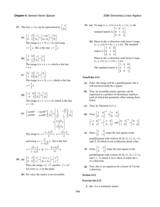 Chapter 4: General Vector Spaces SSM: Elementary Linear Algebra
114
17. The line y = 2x can be represented by
2
.
t
t
⎡ ⎤
⎢ ⎥
⎣ ⎦
(a)
1 3 6 7
0 1 2 0 2 2
t t t t
t t t
+
⎡ ⎤ ⎡ ⎤ ⎡ ⎤ ⎡ ⎤
= =
⎢ ⎥ ⎢ ⎥ ⎢ ⎥ ⎢ ⎥
+
⎣ ⎦ ⎣ ⎦ ⎣ ⎦ ⎣ ⎦
The image is x = 7t, y = 2t, and using
1
7
,
t x
= this is the line
2
7
.
y x
=
(b) 1
2
1 0
0 2
t t
t t
⎡ ⎤ ⎡ ⎤ ⎡ ⎤
=
⎢ ⎥ ⎢ ⎥ ⎢ ⎥
⎣ ⎦ ⎣ ⎦
⎣ ⎦
The image is x = t, y = t which is the line
y = x.
(c)
0 1 2
1 0 2
t t
t t
⎡ ⎤ ⎡ ⎤ ⎡ ⎤
=
⎢ ⎥ ⎢ ⎥ ⎢ ⎥
⎣ ⎦ ⎣ ⎦ ⎣ ⎦
The image is x = 2t, y = t, which is the line
1
2
.
y x
=
(d)
1 0
0 1 2 2
t t
t t
− −
⎡ ⎤ ⎡ ⎤ ⎡ ⎤
=
⎢ ⎥ ⎢ ⎥ ⎢ ⎥
⎣ ⎦ ⎣ ⎦ ⎣ ⎦
The image is x = −t, y = 2t, which is the line
y = −2x.
(e)
3
1
2 2
3 1
2 2
1 2 3
2
3 2
2
60 60
60 60 2 2
cos sin
sin cos
t t
t t
t
t
−
+
⎡ ⎤
−
° − °
⎡ ⎤ ⎡ ⎤ ⎡ ⎤
⎢ ⎥
=
⎢ ⎥ ⎢ ⎥ ⎢ ⎥
⎢ ⎥
° °
⎣ ⎦ ⎣ ⎦ ⎣ ⎦
⎣ ⎦
⎡ ⎤
=
⎢ ⎥
⎢ ⎥
⎣ ⎦
The image is
1 2 3
2
,
x t
−
=
3 2
2
,
y t
+
=
and using
2
1 2 3
,
t x
=
−
this is the line
3 2
1 2 3
y x
+
=
−
or
8 5 3
11
.
y x
+
= −
19. (a)
3 1 3
6 2 6 2
x x y x
y x y y
′
+
⎡ ⎤ ⎡ ⎤ ⎡ ⎤ ⎡ ⎤
= =
⎢ ⎥ ⎢ ⎥ ⎢ ⎥ ⎢ ⎥
′
+
⎣ ⎦ ⎣ ⎦ ⎣ ⎦ ⎣ ⎦
Thus, the image ( , )
x y
′ ′ satisfies 2
y x
′ ′
=
for every (x, y) in the plane.
(b) No, since the matrix is not invertible.
23. (a) To map (x, y, z) to (x + kz, y + kz, z), the
standard matrix is
1 0
0 1
0 0 1
.
k
k
⎡ ⎤
⎢ ⎥
⎢ ⎥
⎣ ⎦
(b) Shear in the xz-direction with factor k maps
(x, y, z) to (x + ky, y, z + ky). The standard
matrix is
1 0
0 1 0
0 1
.
k
k
⎡ ⎤
⎢ ⎥
⎢ ⎥
⎣ ⎦
Shear in the yz-direction with factor k maps
(x, y, z) to (x, y + kx, z + kx).
The standard matrix is
1 0 0
1 0
0 1
.
k
k
⎡ ⎤
⎢ ⎥
⎢ ⎥
⎣ ⎦
True/False 4.11
(a) False; the image will be a parallelogram, but it
will not necessarily be a square.
(b) True; an invertible matrix operator can be
expressed as a product of elementary matrices,
each of which has geometric effect among those
listed.
(c) True; by Theorem 4.11.3.
(d) True;
1
1 0 1 0
0 1 0 1
,
−
⎡ ⎤ ⎡ ⎤
=
⎢ ⎥ ⎢ ⎥
− −
⎣ ⎦ ⎣ ⎦
1
1 0 1 0
0 1 0 1
,
−
− −
⎡ ⎤ ⎡ ⎤
=
⎢ ⎥ ⎢ ⎥
⎣ ⎦ ⎣ ⎦
and
1
0 1 0 1
1 0 1 0
.
−
⎡ ⎤ ⎡ ⎤
=
⎢ ⎥ ⎢ ⎥
⎣ ⎦ ⎣ ⎦
(e) False;
1 1
1 1
⎡ ⎤
⎢ ⎥
−
⎣ ⎦
maps the unit square to the
parallelogram with vertices (0, 0), (1, 1), (1, −1),
and (2, 0) which is not a reflection about a line.
(f) False;
1 2
2 1
−
⎡ ⎤
⎢ ⎥
⎣ ⎦
maps the unit square to the
parallelogram with vertices (0, 0), (1, 2), (−2, 1),
and (−1, 3) which is not a shear in either the x-
or y-direction.
(g) True; this is an expansion by a factor of 3 in the
y-direction.
Section 4.12
Exercise Set 4.12
1. (a) A is a stochastic matrix.
 