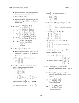 SSM: Elementary Linear Algebra Section 4.12
115
(b) A is not a stochastic matrix since the sums of
the entries in each column are not 1.
(c) A is a stochastic matrix.
(d) A is not a stochastic matrix because the third
column is not a probability vector due to the
negative entry.
3. 1 0
0 5 0 6 0 5 0 55
0 5 0 4 0 5 0 45
. . . .
. . . .
P
⎡ ⎤ ⎡ ⎤ ⎡ ⎤
= = =
⎢ ⎥ ⎢ ⎥ ⎢ ⎥
⎣ ⎦ ⎣ ⎦ ⎣ ⎦
x x
2 1
0 5 0 6 0 55 0 545
0 5 0 4 0 45 0 455
. . . .
. . . .
P
⎡ ⎤ ⎡ ⎤ ⎡ ⎤
= = =
⎢ ⎥ ⎢ ⎥ ⎢ ⎥
⎣ ⎦ ⎣ ⎦ ⎣ ⎦
x x
3 2
0 5 0 6 0 545 0 5455
0 5 0 4 0 455 0 4545
. . . .
. . . .
P
⎡ ⎤ ⎡ ⎤ ⎡ ⎤
= = =
⎢ ⎥ ⎢ ⎥ ⎢ ⎥
⎣ ⎦ ⎣ ⎦ ⎣ ⎦
x x
4 3
0 5 0 6 0 5455 0 54545
0 5 0 4 0 4545 0 45455
. . . .
. . . .
P
⎡ ⎤ ⎡ ⎤ ⎡ ⎤
= = =
⎢ ⎥ ⎢ ⎥ ⎢ ⎥
⎣ ⎦ ⎣ ⎦ ⎣ ⎦
x x
4
4 0
0 5455 0 5454 0 5
0 4545 0 4546 0 5
0 54545
0 45455
. . .
. . .
.
.
P
⎡ ⎤ ⎡ ⎤
= = ⎢ ⎥ ⎢ ⎥
⎣ ⎦ ⎣ ⎦
⎡ ⎤
= ⎢ ⎥
⎣ ⎦
x x
5. (a) P is a regular stochastic matrix.
(b) P is not a regular stochastic matrix, since the
entry in row 1, column 2 of k
P will be 0 for
all k ≥ 1.
(c) P is a regular stochastic matrix since
21 1
2 25 5
4 4
25 5
.
P
⎡ ⎤
⎢ ⎥
=
⎢ ⎥
⎣ ⎦
7. Since P is a stochastic matrix with all positive
entries, P is a regular stochastic matrix.
The system (I − P)q = 0 is
3 2
4 3 1
3 2
2
4 3
0
0
.
q
q
⎡ ⎤
− ⎡ ⎤ ⎡ ⎤
⎢ ⎥ =
⎢ ⎥ ⎢ ⎥
⎢ ⎥
− ⎣ ⎦
⎣ ⎦
⎣ ⎦
3 2
4 3
3 2
4 3
0
0
⎡ ⎤
−
⎢ ⎥
⎢ ⎥
−
⎣ ⎦
reduces to
8
9
1 0
0 0 0
⎡ ⎤
−
⎢ ⎥
⎢ ⎥
⎣ ⎦
so the
general solution is 1
8
9
,
q s
= 2 .
q s
= Since q
must be a probability vector 1 2
17
1
9
q q s
= + =
so
9
17
.
s = The steady-state vector is
( )
8 9 8
9 17 17
9
9
17
17
.
⎡ ⎤ ⎡ ⎤
⎢ ⎥ ⎢ ⎥
= =
⎢ ⎥ ⎢ ⎥
⎣ ⎦
⎣ ⎦
q
9. Each column of P is a probability vector and
3 1 1
8 2 6
2 3 7
1
3 8 18
7 1 4
24 8 9
,
P
⎡ ⎤
⎢ ⎥
⎢ ⎥
=
⎢ ⎥
⎢ ⎥
⎣ ⎦
so P is a regular stochastic
matrix. The system (I − P)q = 0 is
1 1
2 2 1
1 1 1
2
4 2 3
1 1 3
4 3
0
0
0
0
0
.
q
q
q
⎡ ⎤
− ⎡ ⎤ ⎡ ⎤
⎢ ⎥
⎢ ⎥ ⎢ ⎥
− − =
⎢ ⎥
⎢ ⎥ ⎢ ⎥
⎢ ⎥
⎣ ⎦
⎣ ⎦
−
⎢ ⎥
⎣ ⎦
The reduced row echelon form of I − P is
4
3
4
3
1 0
0 1
0 0 0
,
⎡ ⎤
−
⎢ ⎥
−
⎢ ⎥
⎢ ⎥
⎣ ⎦
so the general solution of the
system is 1
4
3
,
q s
= 2
4
3
,
q s
= 3 .
q s
= Since q
must be a probability vector,
1 2 3
11
1
3
,
q q q s
= + + = so
3
11
.
s =
The steady-state vector is
( )
( )
3
4 4
3 11 11
4
3
4
11
3 11
3
3
11
11
.
⎡ ⎤ ⎡ ⎤
⎢ ⎥ ⎢ ⎥
⎢ ⎥
= = ⎢ ⎥
⎢ ⎥ ⎢ ⎥
⎢ ⎥ ⎢ ⎥
⎣ ⎦
⎣ ⎦
q
11. (a) The entry 11
0 2
. p
= represents the
probability that something in state 1 stays in
state 1.
(b) The entry 12
0 1
. p
= represents the
probability that something in state 2 moves
to state 1.
(c)
0 2 0 1 1 0 2
0 8 0 9 0 0 8
. . .
. . .
⎡ ⎤ ⎡ ⎤ ⎡ ⎤
=
⎢ ⎥ ⎢ ⎥ ⎢ ⎥
⎣ ⎦ ⎣ ⎦ ⎣ ⎦
The probability is 0.8.
(d)
0 2 0 1 0 5 0 15
0 8 0 9 0 5 0 85
. . . .
. . . .
⎡ ⎤ ⎡ ⎤ ⎡ ⎤
=
⎢ ⎥ ⎢ ⎥ ⎢ ⎥
⎣ ⎦ ⎣ ⎦ ⎣ ⎦
The probability is 0.85.
 