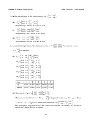 Chapter 4: General Vector Spaces SSM: Elementary Linear Algebra
116
13. (a) Let state 1 be good air. The transition matrix is
0 95 0 55
0 05 0 45
. .
.
. .
P
⎡ ⎤
= ⎢ ⎥
⎣ ⎦
(b) 2 1 0 93 0 77 1 0 93
0 0 07 0 23 0 0 07
. . .
. . .
P
⎡ ⎤ ⎡ ⎤ ⎡ ⎤ ⎡ ⎤
= =
⎢ ⎥ ⎢ ⎥ ⎢ ⎥ ⎢ ⎥
⎣ ⎦ ⎣ ⎦ ⎣ ⎦ ⎣ ⎦
The probability is 0.93 that the air will be good.
(c) 3 0 0 922 0 858 0 0 858
1 0 078 0 142 1 0 142
. . .
. . .
P
⎡ ⎤ ⎡ ⎤ ⎡ ⎤ ⎡ ⎤
= =
⎢ ⎥ ⎢ ⎥ ⎢ ⎥ ⎢ ⎥
⎣ ⎦ ⎣ ⎦ ⎣ ⎦ ⎣ ⎦
The probability is 0.142 that the air will be bad.
(d)
0 2 0 95 0 55 0 2 0 63
0 8 0 05 0 45 0 8 0 37
. . . . .
. . . . .
P
⎡ ⎤ ⎡ ⎤ ⎡ ⎤ ⎡ ⎤
= =
⎢ ⎥ ⎢ ⎥ ⎢ ⎥ ⎢ ⎥
⎣ ⎦ ⎣ ⎦ ⎣ ⎦ ⎣ ⎦
The probability is 0.63 that the air will be good.
15. Let state 1 be living in the city. Then the transition matrix is
0 95 0 03
0 05 0 97
. .
.
. .
P
⎡ ⎤
= ⎢ ⎥
⎣ ⎦
The initial state vector is
0
100
25
⎡ ⎤
= ⎢ ⎥
⎣ ⎦
x (in thousands).
(a) 0
0 95 0 03 100 95 75
0 05 0 97 25 29 25
. . .
. . .
P
⎡ ⎤ ⎡ ⎤ ⎡ ⎤
= =
⎢ ⎥ ⎢ ⎥ ⎢ ⎥
⎣ ⎦ ⎣ ⎦ ⎣ ⎦
x
2
2
0
0 95 0 03 100 91 84
0 05 0 97 25 33 16
. . .
. . .
P
⎡ ⎤ ⎡ ⎤ ⎡ ⎤
= =
⎢ ⎥ ⎢ ⎥ ⎢ ⎥
⎣ ⎦ ⎣ ⎦ ⎣ ⎦
x
3
3
0
0 95 0 03 100 88 243
0 05 0 97 25 36 757
. . .
. . .
P
⎡ ⎤ ⎡ ⎤ ⎡ ⎤
= ≈
⎢ ⎥ ⎢ ⎥ ⎢ ⎥
⎣ ⎦ ⎣ ⎦ ⎣ ⎦
x
4
4
0
0 95 0 03 100 84 933
0 05 0 97 25 40 067
. . .
. . .
P
⎡ ⎤ ⎡ ⎤ ⎡ ⎤
= ≈
⎢ ⎥ ⎢ ⎥ ⎢ ⎥
⎣ ⎦ ⎣ ⎦ ⎣ ⎦
x
5
5
0
0 95 0 03 100 81 889
0 05 0 97 25 43 111
. . .
. . .
P
⎡ ⎤ ⎡ ⎤ ⎡ ⎤
= ≈
⎢ ⎥ ⎢ ⎥ ⎢ ⎥
⎣ ⎦ ⎣ ⎦ ⎣ ⎦
x
Year 1 2 3 4 5
City 95,750 91,840 88,243 84,933 81,889
Suburbs 29,250 33,160 36,757 40,067 43,111
(b) The system (I − P)q = 0 is 1
2
0 05 0 03 0
0 05 0 03 0
. .
.
. .
q
q
− ⎡ ⎤
⎡ ⎤ ⎡ ⎤
=
⎢ ⎥
⎢ ⎥ ⎢ ⎥
−
⎣ ⎦ ⎣ ⎦
⎣ ⎦
The reduced row echelon form of I − P is
1 0 6
0 0
.
−
⎡ ⎤
⎢ ⎥
⎣ ⎦
so the general solution is 1 0 6
. ,
q s
= 2 .
q s
= Since
1 2
1 1 6
. ,
q q s
= + =
1
0 625
1 6
.
.
s = = and the steady-state vector is
0 6 0 625 0 375
0 625 0 625
. ( . ) .
.
. .
q
⎡ ⎤ ⎡ ⎤
= =
⎢ ⎥ ⎢ ⎥
⎣ ⎦ ⎣ ⎦
Over the long term, the population of 125,000 will be distributed with 0.375(125,000) = 46,875 in the city
and 0.625(125,000) = 78,125 in the suburbs.
 