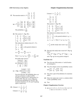 SSM: Elementary Linear Algebra Chapter 4 Supplementary Exercises
117
17. The transition matrix is
3
1 1
10 5 5
3
4 1
5 10 5
1 1 1
10 2 5
.
P
⎡ ⎤
⎢ ⎥
= ⎢ ⎥
⎢ ⎥
⎢ ⎥
⎣ ⎦
(a)
23 19 23
11
100 50 50 100
2 17 7 29 17
50 20 50 50
43 27 43
1
100 100 5 100
1 1
0 0
0 0
P
⎡ ⎤ ⎡ ⎤
⎡ ⎤ ⎡ ⎤
⎢ ⎥ ⎢ ⎥
⎢ ⎥ ⎢ ⎥
⎢ ⎥ ⎢ ⎥
= =
⎢ ⎥ ⎢ ⎥
⎢ ⎥ ⎢ ⎥
⎣ ⎦ ⎣ ⎦
⎢ ⎥ ⎢ ⎥
⎣ ⎦ ⎣ ⎦
The probability is
23
100
.
(b) The system (I − P)q = 0 is
9 3
1
10 5 5 1
7
4 1
2
5 10 5
1 1 4 3
10 2 5
0
0
0
.
q
q
q
⎡ ⎤
− − ⎡ ⎤ ⎡ ⎤
⎢ ⎥
⎢ ⎥ ⎢ ⎥
⎢ ⎥ =
− −
⎢ ⎥ ⎢ ⎥
⎢ ⎥
⎣ ⎦
⎣ ⎦
− −
⎢ ⎥
⎣ ⎦
The reduced row echelon form of I − P is
46
47
66
47
1 0
0 1
0 0 0
,
⎡ ⎤
−
⎢ ⎥
⎢ ⎥
−
⎢ ⎥
⎣ ⎦
so the general solution is
1
46
47
,
q s
= 2
66
47
,
q s
= 3 .
q s
=
Since 1 2 3
159
1
47
,
q q q s
= + + =
47
159
s = and
the steady-state vector is
( )
( )
46 47 46
47 159 159
22
66 47
53
47 159
47
47
159
159
.
⎡ ⎤ ⎡ ⎤
⎢ ⎥ ⎢ ⎥
⎢ ⎥
= = ⎢ ⎥
⎢ ⎥ ⎢ ⎥
⎢ ⎥ ⎢ ⎥
⎣ ⎦
⎣ ⎦
q
(c)
0 2893 35
120 120 0 4151 50
0 2956 35
.
.
.
⎡ ⎤ ⎡ ⎤
⎢ ⎥ ⎢ ⎥
≈ ≈
⎢ ⎥ ⎢ ⎥
⎣ ⎦ ⎣ ⎦
q
Over the long term, the probability that a car
ends up at location 1 is about 0.2893,
location 2 is about 0.4151, and location 3 is
about 0.2956. Thus the vector 120q gives
the long term distribution of 120 cars. The
locations should have 35, 50, and 35 parking
spaces, respectively.
19. Column 1:
7 1 1
1
10 10 5
− − =
Column 2:
3 3 1
1
10 5 10
− − =
Column 3:
1 3 1
1
5 10 2
− − =
7 1 1
10 10 5
3
1 1
5 10 2
3 3
1
10 5 10
P
⎡ ⎤
⎢ ⎥
⎢ ⎥
=
⎢ ⎥
⎢ ⎥
⎣ ⎦
The system (I − P)q = 0 is
3 1 1
10 10 5 1
7
1 1
2
5 10 2
3 7
1 3
10 5 10
0
0
0
.
q
q
q
⎡ ⎤
− − ⎡ ⎤ ⎡ ⎤
⎢ ⎥
⎢ ⎥ ⎢ ⎥
⎢ ⎥
− − =
⎢ ⎥ ⎢ ⎥
⎢ ⎥
⎣ ⎦
⎣ ⎦
− −
⎢ ⎥
⎣ ⎦
The reduced row echelon form of I − P is
1 0 1
0 1 1
0 0 0
,
−
⎡ ⎤
⎢ ⎥
−
⎢ ⎥
⎣ ⎦
so the general solution is 1 ,
q s
=
2 ,
q s
= 3 .
q s
= Since 1 2 3
1 3 ,
q q q s
= + + =
1
3
s = and the steady-state vector is
1
3
1
3
1
3
.
⎡ ⎤
⎢ ⎥
= ⎢ ⎥
⎢ ⎥
⎢ ⎥
⎣ ⎦
q
21. Since q is the steady-state vector for P, Pq = q,
hence
1 1 2
( ) ( )
k k k k
P P P P P P
− − −
= = = = =
q q q q q
and k
P =
q q for every positive integer k.
True/False 4.12
(a) True; the sum of the entries is 1 and all entries
are nonnegative.
(b) True; the column vectors are probability vectors
and
2
0 2 1 0 84 0 2
0 8 0 0 16 0 8
. . .
.
. . .
⎡ ⎤ ⎡ ⎤
=
⎢ ⎥ ⎢ ⎥
⎣ ⎦ ⎣ ⎦
(c) True; this is part of the definition of a transition
matrix.
(d) False; the steady-state vector is a solution which
is also a probability vector.
(e) True
Chapter 4 Supplementary Exercises
1. (a) u + v = (3 + 1, −2 + 5, 4 + (−2)) = (4, 3, 2)
(−1)u = ((−1)3, 0, 0) = ( −3, 0, 0)
 