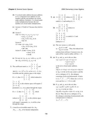 Chapter 4: General Vector Spaces SSM: Elementary Linear Algebra
118
(b) V is closed under addition because addition
in V is component-wise addition of real
numbers and the real numbers are closed
under addition. Similarly, V is closed under
scalar multiplication because the real
numbers are closed under multiplication.
(c) Axioms 1−5 hold in V because they hold in
3
.
R
(d) Axiom 7:
1 1 2 2 3 3
1 1
1 1
0 0
0 0 0 0
( ) ( , , )
( ( ), , )
( , , ) ( , , )
k k u v u v u v
k u v
ku kv
k k
+ = + + +
= +
= +
= +
u v
u v
Axiom 8:
1
1 1
0 0
0 0 0 0
( ) (( ) , , )
( , , ) ( , , )
k m k m u
ku mu
k m
+ = +
= +
= +
u
u u
Axiom 9: 1
1
0 0
0 0
( ) ( , , )
( , , )
( )
k m k mu
kmu
km
=
=
=
u
u
(e) For any 1 2 3
( , , )
u u u
=
u with 2 3 0
, ,
u u ≠
1 1 2 3
1 1 0 0
( , , ) ( , , ) .
u u u u
= ≠ =
u u
3. The coefficient matrix is
1 1
1 1
1 1
s
A s
s
⎡ ⎤
⎢ ⎥
=
⎢ ⎥
⎣ ⎦
and
2
1 2
det( ) ( ) ( ),
A s s
= − − + so for s ≠ 1, −2, A is
invertible and the solution space is the origin.
If s = 1, then
1 1 1
1 1 1
1 1 1
,
A
⎡ ⎤
⎢ ⎥
=
⎢ ⎥
⎣ ⎦
which reduced to
1 1 1
0 0 0
0 0 0
⎡ ⎤
⎢ ⎥
⎢ ⎥
⎣ ⎦
so the solution space will require 2
parameters, i.e., it is a plane through the origin.
If s = −2, then
1 1 2
1 2 1
2 1 1
,
A
−
⎡ ⎤
⎢ ⎥
= −
⎢ ⎥
−
⎣ ⎦
which
reduces to
1 0 1
0 1 1
0 0 0
,
−
⎡ ⎤
⎢ ⎥
−
⎢ ⎥
⎣ ⎦
so the solution space
will require 1 parameter, i.e., it will be a line
through the origin.
7. A must be an invertible matrix for 1,
Av
2, , n
A A
v v
… to be linearly independent.
9. (a)
1 0 1
0 1 0
1 0 1
A
⎡ ⎤
⎢ ⎥
=
⎢ ⎥
⎣ ⎦
reduces to
1 0 1
0 1 0
0 0 0
,
⎡ ⎤
⎢ ⎥
⎢ ⎥
⎣ ⎦
so
rank(A) = 2 and nullity(A) = 1.
(b)
1 0 1 0
0 1 0 1
1 0 1 0
0 1 0 1
A
⎡ ⎤
⎢ ⎥
= ⎢ ⎥
⎢ ⎥
⎢ ⎥
⎣ ⎦
reduces to
1 0 1 0
0 1 0 1
0 0 0 0
0 0 0 0
,
⎡ ⎤
⎢ ⎥
⎢ ⎥
⎢ ⎥
⎢ ⎥
⎣ ⎦
so rank(A) = 2 and
nullity(A) = 2.
(c) The row vectors i
r will satisfy
1
2
if is odd
if is even
.
i
i
i
⎧
= ⎨
⎩
r
r
r
Thus, the reduced row
echelon form will have 2 nonzero rows. Its
rank will be 2 and its nullity will be n − 2.
11. (a) If 1
p and 2
p are in the set, then
1 2 1 2
1 2
1 2
( )( ) ( ) ( )
( ) ( )
( )( )
p p x p x p x
p x p x
p p x
+ − = − + −
= +
= +
so the set is closed under addition.
Also
1 1 1 1
( )( ) ( ( )) ( ( )) ( )( )
kp x k p x k p x kp x
− = − = =
so 1
kp is in the set for any scalar k, and the
set is a subspace of ,
n
P the subspace
consisting of all even polynomials. A basis
is 2 4 2
1
{ , , , , }
m
x x x
… where 2m = n if n is
even and 2m = n − 1 if n is odd.
(b) If 1
p and 2
p are in the set, then
1 2 1 2
0 0 0 0
( )( ) ( ) ( ) ,
p p p p
+ = + = so
1 2
p p
+ is in the set. Also,
1 1
0 0 0 0
( )( ) ( ( )) ( ) ,
kp k p k
= = = so 1
kp is in
the set. Thus, the set is a subspace of ,
n
P
the subspace consisting of polynomials with
constant term 0. A basis is
2 3
{ , , , , }.
n
x x x x
…
 