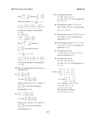 SSM: Elementary Linear Algebra Section 5.1
121
Since
12 3
4 12
⎡ ⎤
−
⎢ ⎥
−
⎣ ⎦
reduces to
3
12
1
0 0
,
⎡ ⎤
−
⎢ ⎥
⎢ ⎥
⎣ ⎦
the general solution is 1
3
12
,
x s
= 2 ,
x s
=
or
3 3
1 12 12
2 1
,
s
x
s
x s
⎡ ⎤ ⎡ ⎤
⎡ ⎤
= =
⎢ ⎥ ⎢ ⎥
⎢ ⎥
⎣ ⎦ ⎢ ⎥ ⎢ ⎥
⎣ ⎦ ⎣ ⎦
so
3
12
1
⎡ ⎤
⎢ ⎥
⎢ ⎥
⎣ ⎦
is a
basis for the eigenspace corresponding to
12.
λ =
12
λ = − gives
1
2
12 3 0
0
4 12
.
x
x
⎡ ⎤
− − ⎡ ⎤ ⎡ ⎤
=
⎢ ⎥ ⎢ ⎥ ⎢ ⎥
− − ⎣ ⎦
⎣ ⎦
⎣ ⎦
Since
12 3
4 12
⎡ ⎤
− −
⎢ ⎥
− −
⎣ ⎦
reduces to
3
12
1
0 0
,
⎡ ⎤
⎢ ⎥
⎢ ⎥
⎣ ⎦
the general solution is
1
3
12
,
x s
= − 2 ,
x s
= or
3 3
1 12 12
2 1
,
s
x
s
x s
⎡ ⎤ ⎡ ⎤
− −
⎡ ⎤
= =
⎢ ⎥ ⎢ ⎥
⎢ ⎥
⎣ ⎦ ⎢ ⎥ ⎢ ⎥
⎣ ⎦ ⎣ ⎦
so
3
12
1
⎡ ⎤
−
⎢ ⎥
⎢ ⎥
⎣ ⎦
is
a basis for the eigenspace corresponding to
12.
λ = −
(d) There are no eigenspaces since there are no
real eigenvalues.
(e) 1
2
0 0
0 0
x
x
λ ⎡ ⎤
⎡ ⎤ ⎡ ⎤
=
⎢ ⎥
⎢ ⎥ ⎢ ⎥
λ
⎣ ⎦ ⎣ ⎦
⎣ ⎦
λ = 0 gives 1
2
0 0 0
0 0 0
.
x
x
⎡ ⎤
⎡ ⎤ ⎡ ⎤
=
⎢ ⎥
⎢ ⎥ ⎢ ⎥
⎣ ⎦ ⎣ ⎦
⎣ ⎦
Clearly, every vector in 2
R is a solution, so
1
0
,
⎡ ⎤
⎢ ⎥
⎣ ⎦
0
1
⎡ ⎤
⎢ ⎥
⎣ ⎦
is a basis for the eigenspace
corresponding to λ = 0.
(f) 1
2
1 0 0
0 1 0
x
x
λ − ⎡ ⎤
⎡ ⎤ ⎡ ⎤
=
⎢ ⎥
⎢ ⎥ ⎢ ⎥
λ −
⎣ ⎦ ⎣ ⎦
⎣ ⎦
λ = 1 gives 1
2
0 0 0
0 0 0
.
x
x
⎡ ⎤
⎡ ⎤ ⎡ ⎤
=
⎢ ⎥
⎢ ⎥ ⎢ ⎥
⎣ ⎦ ⎣ ⎦
⎣ ⎦
Clearly, every vector in 2
R is a solution, so
1
0
,
⎡ ⎤
⎢ ⎥
⎣ ⎦
0
1
⎡ ⎤
⎢ ⎥
⎣ ⎦
is a basis for the eigenspace
corresponding to λ = 1.
7. (a) The eigenvalues satisfy
3 2
6 11 6 0
λ − λ + λ − = or
(λ − 1)(λ − 2)(λ − 3) = 0, so the eigenvalues
are λ = 1, 2, 3.
(b) The eigenvalues satisfy 3
2 0
λ − λ = or
( )( )
2 2 0,
λ λ + λ − = so the eigenvalues
are 0 2 2
, , .
λ = −
(c) The eigenvalues satisfy 3 2
8 8 0
λ + λ + λ + =
or 2
8 1 0
( )( ) ,
λ + λ + = so the only (real)
eigenvalue is λ = −8.
(d) The eigenvalues satisfy 3 2
2 0
λ − λ − λ − =
or 2
2 1 0
( )( ) ,
λ − λ + λ + = so the only (real
eigenvalue is λ = 2.
(e) The eigenvalues satisfy
3 2
6 12 8 0
λ − λ + λ − = or 3
2 0
( ) ,
λ − = so
the only eigenvalue is λ = 2.
(f) The eigenvalues satisfy
3 2
2 15 36 0
λ − λ − λ + = or
2
4 3 0
( )( ) ,
λ + λ − = so the eigenvalues are
λ = −4, 3.
9. (a)
0 2 0
1 1 0
0 1 2 0
0 0 0 1
det
λ −
⎡ ⎤
⎢ ⎥
− λ −
⎢ ⎥
− λ +
⎢ ⎥
λ −
⎢ ⎥
⎣ ⎦
3 2
4 3 2
0 2
1 1 1
0 1 2
1 2 1 2 1 0
1 2 2
3 2
( )det
( ){ [ ( ) ] ( )}
( )( )
λ −
⎡ ⎤
⎢ ⎥
= λ − − λ −
⎢ ⎥
− λ +
⎣ ⎦
= λ − λ λ λ + − − −
= λ − λ + λ − λ −
= λ + λ − λ − λ +
The characteristic equation is
4 3 2
3 2 0.
λ + λ − λ − λ + =
 