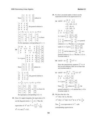 SSM: Elementary Linear Algebra Section 5.1
123
Since
1 0 2 0
1 1 1 0
0 1 1 0
0 0 0 2
− −
⎡ ⎤
⎢ ⎥
− − −
⎢ ⎥
−
⎢ ⎥
−
⎢ ⎥
⎣ ⎦
reduces to
1 0 2 0
0 1 1 0
0 0 0 1
0 0 0 0
,
⎡ ⎤
⎢ ⎥
−
⎢ ⎥
⎢ ⎥
⎢ ⎥
⎣ ⎦
the general solution is
1 2 ,
x s
= − 2 ,
x s
= 3 ,
x s
= 4 0
x = or
1
2
3
4
2 2
1
1
0 0
,
x s
x s
s
x s
x
⎡ ⎤ − −
⎡ ⎤ ⎡ ⎤
⎢ ⎥ ⎢ ⎥ ⎢ ⎥
⎢ ⎥ = =
⎢ ⎥ ⎢ ⎥
⎢ ⎥ ⎢ ⎥ ⎢ ⎥
⎢ ⎥ ⎢ ⎥ ⎢ ⎥
⎣ ⎦ ⎣ ⎦
⎣ ⎦
so
2
1
1
0
−
⎡ ⎤
⎢ ⎥
⎢ ⎥
⎢ ⎥
⎢ ⎥
⎣ ⎦
is a basis
for the eigenspace corresponding to λ = −1.
(b)
1
2
3
4
10 9 0 0 0
4 2 0 0 0
0 0 2 7 0
0 0 1 2 0
x
x
x
x
⎡ ⎤
λ −
⎡ ⎤ ⎡ ⎤
⎢ ⎥
⎢ ⎥ ⎢ ⎥
− λ +
⎢ ⎥ =
⎢ ⎥ ⎢ ⎥
λ + ⎢ ⎥
⎢ ⎥ ⎢ ⎥
⎢ ⎥
− λ −
⎢ ⎥ ⎢ ⎥
⎣ ⎦ ⎣ ⎦
⎣ ⎦
λ = 4 gives
1
2
3
4
6 9 0 0 0
4 6 0 0 0
0 0 6 7 0
0 0 1 2 0
.
x
x
x
x
⎡ ⎤
−
⎡ ⎤ ⎡ ⎤
⎢ ⎥
⎢ ⎥ ⎢ ⎥
−
⎢ ⎥ =
⎢ ⎥ ⎢ ⎥
− ⎢ ⎥
⎢ ⎥ ⎢ ⎥
⎢ ⎥
−
⎢ ⎥ ⎢ ⎥
⎣ ⎦ ⎣ ⎦
⎣ ⎦
Since
6 9 0 0
4 6 0 0
0 0 6 7
0 0 1 2
−
⎡ ⎤
⎢ ⎥
−
⎢ ⎥
−
⎢ ⎥
−
⎢ ⎥
⎣ ⎦
reduces to
3
2
1 0 0
0 0 1 0
0 0 0 1
0 0 0 0
,
⎡ ⎤
−
⎢ ⎥
⎢ ⎥
⎢ ⎥
⎢ ⎥
⎣ ⎦
the general solution is
1
3
2
,
x s
= 2 ,
x s
= 3 0,
x = 4 0
x = or
3 3
1 2 2
2
3
4
1
0 0
0 0
,
x s
x s s
x
x
⎡ ⎤ ⎡ ⎤
⎡ ⎤
⎢ ⎥ ⎢ ⎥
⎢ ⎥
⎢ ⎥ ⎢ ⎥
⎢ ⎥ = =
⎢ ⎥ ⎢ ⎥
⎢ ⎥
⎢ ⎥ ⎢ ⎥
⎢ ⎥
⎣ ⎦ ⎣ ⎦ ⎣ ⎦
so
3
2
1
0
0
⎡ ⎤
⎢ ⎥
⎢ ⎥
⎢ ⎥
⎢ ⎥
⎣ ⎦
is a basis for
the eigenspace corresponding to λ = 4.
13. Since A is upper triangular, the eigenvalues of A
are the diagonal entries:
1
1 0 2
2
, , , . Thus the
eigenvalues of 9
A are 9
1 1,
=
9
1
1
512
2
,
⎛ ⎞
=
⎜ ⎟
⎝ ⎠
9
0 0,
= and 9
2 512.
=
15. If a line is invariant under A, then it can be
expressed in terms of an eigenvector of A.
(a)
2
4 1
2 1
4 1 2
5 6
3 2
det( )
( )( )
( )( )
I A
λ −
λ − =
− λ −
= λ − λ − +
= λ − λ +
= λ − λ −
4 1 0
2 1 0
x
y
λ −
⎡ ⎤ ⎡ ⎤ ⎡ ⎤
=
⎢ ⎥ ⎢ ⎥ ⎢ ⎥
− λ −
⎣ ⎦ ⎣ ⎦ ⎣ ⎦
λ = 3 gives
1 1 0
2 2 0
.
x
y
−
⎡ ⎤ ⎡ ⎤ ⎡ ⎤
=
⎢ ⎥ ⎢ ⎥ ⎢ ⎥
−
⎣ ⎦ ⎣ ⎦ ⎣ ⎦
1 1
2 2
−
⎡ ⎤
⎢ ⎥
−
⎣ ⎦
reduces to
1 1
0 0
,
−
⎡ ⎤
⎢ ⎥
⎣ ⎦
so a general
solution is x = y. The line y = x is invariant
under A. λ = 2 gives
2 1 0
2 1 0
.
x
y
−
⎡ ⎤ ⎡ ⎤ ⎡ ⎤
=
⎢ ⎥ ⎢ ⎥ ⎢ ⎥
−
⎣ ⎦ ⎣ ⎦ ⎣ ⎦
2 1
2 1
−
⎡ ⎤
⎢ ⎥
−
⎣ ⎦
can be reduced to
2 1
0 0
,
−
⎡ ⎤
⎢ ⎥
⎣ ⎦
so a
general solution is 2x = y. The line y = 2x is
invariant under A.
(b) 2
1
1
1
det( )
I A
λ −
λ − = = λ +
λ
Since the characteristic equation 2
1 0
λ + =
has no real solutions, there are no lines that
are invariant under A.
(c) 2
2 3
2
0 2
det( ) ( )
I A
λ − −
λ − = = λ −
λ −
2 3 0
0 2 0
x
y
λ − −
⎡ ⎤ ⎡ ⎤ ⎡ ⎤
=
⎢ ⎥ ⎢ ⎥ ⎢ ⎥
λ −
⎣ ⎦ ⎣ ⎦ ⎣ ⎦
λ = 2 gives
0 3 0
0 0 0
.
x
y
−
⎡ ⎤ ⎡ ⎤ ⎡ ⎤
=
⎢ ⎥ ⎢ ⎥ ⎢ ⎥
⎣ ⎦ ⎣ ⎦ ⎣ ⎦
Since
0 3
0 0
−
⎡ ⎤
⎢ ⎥
⎣ ⎦
reduces to
0 1
0 0
,
⎡ ⎤
⎢ ⎥
⎣ ⎦
the
general solution is y = 0, and the line y = 0 is
invariant under A.
23. We have that Ax = λx.
1
( ) ,
A A I
−
= =
x x x but also
1 1 1
( ) ( ) ( )
A A A A
− − −
= λ = λ
x x x so 1 1
.
A−
=
λ
x x
Thus
1
λ
is an eigenvalue of 1
,
A−
with
corresponding eigenvector x.
 
