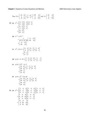 Chapter 1: Systems of Linear Equations and Matrices SSM: Elementary Linear Algebra
18
Thus
5 18
2 2
13 13 13 13
4 1 4 12
13 13 13 13
1 0
2
0 1
A
⎡ ⎤ ⎡ ⎤
− −
⎡ ⎤
⎢ ⎥ ⎢ ⎥
= − =
⎢ ⎥ −
⎢ ⎥ ⎣ ⎦ ⎢ ⎥
⎣ ⎦ ⎣ ⎦
and
9 1
13 13
6
2
13 13
.
A
⎡ ⎤
−
⎢ ⎥
=
⎢ ⎥
−
⎣ ⎦
19. (a) 3 3 1 3 1 3 1
2 1 2 1 2 1
11 4 3 1
8 3 2 1
41 15
30 11
A
⎛ ⎞
⎡ ⎤ ⎡ ⎤ ⎡ ⎤
= ⎜ ⎟
⎢ ⎥ ⎢ ⎥ ⎢ ⎥
⎣ ⎦ ⎣ ⎦ ⎣ ⎦
⎝ ⎠
⎡ ⎤ ⎡ ⎤
= ⎢ ⎥ ⎢ ⎥
⎣ ⎦ ⎣ ⎦
⎡ ⎤
= ⎢ ⎥
⎣ ⎦
(b) 3 3 1
1 11 15
30 41
41 11 15 30
11 15
30 41
( )
A A
− −
=
−
⎡ ⎤
= ⎢ ⎥
−
⋅ − ⋅ ⎣ ⎦
−
⎡ ⎤
= ⎢ ⎥
−
⎣ ⎦
(c) 2 11 4 6 2 1 0
2
8 3 4 2 0 1
6 2
4 2
A A I
⎡ ⎤ ⎡ ⎤ ⎡ ⎤
− + = − +
⎢ ⎥ ⎢ ⎥ ⎢ ⎥
⎣ ⎦ ⎣ ⎦ ⎣ ⎦
⎡ ⎤
= ⎢ ⎥
⎣ ⎦
(d)
3 1 2 0 1 1
2
2 1 0 2 2 1
( )
p A A I
⎡ ⎤ ⎡ ⎤ ⎡ ⎤
= − = − =
⎢ ⎥ ⎢ ⎥ ⎢ ⎥
−
⎣ ⎦ ⎣ ⎦ ⎣ ⎦
(e) 2
2
22 8 3 1 1 0
16 6 2 1 0 1
20 7
14 6
( )
p A A A I
= − +
⎡ ⎤ ⎡ ⎤ ⎡ ⎤
= − +
⎢ ⎥ ⎢ ⎥ ⎢ ⎥
⎣ ⎦ ⎣ ⎦ ⎣ ⎦
⎡ ⎤
= ⎢ ⎥
⎣ ⎦
(f) 3
2 4
41 15 6 2 4 0
30 11 4 2 0 4
39 13
26 13
( )
p A A A I
= − +
⎡ ⎤ ⎡ ⎤ ⎡ ⎤
= − +
⎢ ⎥ ⎢ ⎥ ⎢ ⎥
⎣ ⎦ ⎣ ⎦ ⎣ ⎦
⎡ ⎤
= ⎢ ⎥
⎣ ⎦
21. (a) 3
3 0 0 3 0 0 3 0 0
0 1 3 0 1 3 0 1 3
0 3 1 0 3 1 0 3 1
9 0 0 3 0 0
0 8 6 0 1 3
0 6 8 0 3 1
27 0 0
0 26 18
0 18 26
A
⎛ ⎞
⎡ ⎤ ⎡ ⎤ ⎡ ⎤
⎜ ⎟
⎢ ⎥ ⎢ ⎥ ⎢ ⎥
= − − −
⎜ ⎟
⎢ ⎥ ⎢ ⎥ ⎢ ⎥
⎜ ⎟
− − − − − −
⎣ ⎦ ⎣ ⎦ ⎣ ⎦
⎝ ⎠
⎡ ⎤ ⎡ ⎤
⎢ ⎥ ⎢ ⎥
= − − −
⎢ ⎥ ⎢ ⎥
− − −
⎣ ⎦ ⎣ ⎦
⎡ ⎤
⎢ ⎥
= −
⎢ ⎥
⎣ ⎦
 