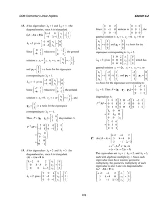 SSM: Elementary Linear Algebra Section 5.2
125
13. A has eigenvalues 1 1
λ = and 2 1
λ = − (the
diagonal entries, since A is triangular).
(λI − A)x = 0 is 1
2
1 0 0
6 1 0
.
x
x
λ − ⎡ ⎤
⎡ ⎤ ⎡ ⎤
=
⎢ ⎥
⎢ ⎥ ⎢ ⎥
− λ +
⎣ ⎦ ⎣ ⎦
⎣ ⎦
1 1
λ = gives 1
2
0 0 0
6 2 0
.
x
x
⎡ ⎤
⎡ ⎤ ⎡ ⎤
=
⎢ ⎥
⎢ ⎥ ⎢ ⎥
−
⎣ ⎦ ⎣ ⎦
⎣ ⎦
Since
0 0
6 2
⎡ ⎤
⎢ ⎥
−
⎣ ⎦
reduces to
1
3
1
0 0
,
⎡ ⎤
−
⎢ ⎥
⎣ ⎦
the general
solution is 1
1
3
,
x s
= 2 ,
x s
= or
1
1 3
2 1
,
x
s
x
⎡ ⎤
⎡ ⎤
= ⎢ ⎥
⎢ ⎥
⎣ ⎦ ⎣ ⎦
and
1
3
1
1
⎡ ⎤
= ⎢ ⎥
⎣ ⎦
p is a basis for the eigenspace
corresponding to 1 1.
λ =
2 1
λ = − gives 1
2
2 0 0
6 0 0
.
x
x
− ⎡ ⎤
⎡ ⎤ ⎡ ⎤
=
⎢ ⎥
⎢ ⎥ ⎢ ⎥
−
⎣ ⎦ ⎣ ⎦
⎣ ⎦
Since
2 0
6 0
−
⎡ ⎤
⎢ ⎥
−
⎣ ⎦
reduces to
1 0
0 0
,
⎡ ⎤
⎢ ⎥
⎣ ⎦
the general
solution is 1 0,
x = 2
x s
= or 1
2
0
1
,
x
s
x
⎡ ⎤ ⎡ ⎤
=
⎢ ⎥ ⎢ ⎥
⎣ ⎦
⎣ ⎦
and
2
0
1
⎡ ⎤
= ⎢ ⎥
⎣ ⎦
p is a basis for the eigenspace
corresponding to 2 1.
λ = −
Thus,
1
3
1 2
0
1 1
[ ]
P
⎡ ⎤
= = ⎢ ⎥
⎣ ⎦
p p diagonalizes A.
1
1 3
1
2
0
3 0 1 0
3 1 6 1 1 1
0
0
1 0
0 1
P AP
− ⎡ ⎤
⎡ ⎤ ⎡ ⎤
= ⎢ ⎥
⎢ ⎥ ⎢ ⎥
− −
⎣ ⎦ ⎣ ⎦ ⎣ ⎦
λ
⎡ ⎤
= ⎢ ⎥
λ
⎣ ⎦
⎡ ⎤
= ⎢ ⎥
−
⎣ ⎦
15. A has eigenvalues 1 2
λ = and 2 3
λ = (the
diagonal entries, since A is triangular).
( )
I A
λ − =
x 0 is
1
2
3
2 0 2 0
0 3 0 0
0 0 3 0
.
x
x
x
⎡ ⎤
λ −
⎡ ⎤ ⎡ ⎤
⎢ ⎥
⎢ ⎥ ⎢ ⎥
=
λ −
⎢ ⎥
⎢ ⎥ ⎢ ⎥
λ −
⎣ ⎦ ⎣ ⎦
⎣ ⎦
1 2
λ = gives
1
2
3
0 0 2 0
0 1 0 0
0 0 1 0
.
x
x
x
⎡ ⎤
⎡ ⎤ ⎡ ⎤
⎢ ⎥
⎢ ⎥ ⎢ ⎥
=
−
⎢ ⎥
⎢ ⎥ ⎢ ⎥
−
⎣ ⎦ ⎣ ⎦
⎣ ⎦
Since
0 0 2
0 1 0
0 0 1
⎡ ⎤
⎢ ⎥
−
⎢ ⎥
−
⎣ ⎦
reduces to
0 1 0
0 0 1
0 0 0
,
⎡ ⎤
⎢ ⎥
⎢ ⎥
⎣ ⎦
the
general solution is 1 ,
x s
= 2 0,
x = 3 0
x = or
1
2
3
1
0
0
x
x s
x
⎡ ⎤ ⎡ ⎤
⎢ ⎥ ⎢ ⎥
=
⎢ ⎥ ⎢ ⎥
⎣ ⎦
⎣ ⎦
and 1
1
0
0
⎡ ⎤
⎢ ⎥
=
⎢ ⎥
⎣ ⎦
p is a basis for the
eigenspace corresponding to 1 2.
λ =
2 3
λ = gives
1
2
3
1 0 2 0
0 0 0 0
0 0 0 0
x
x
x
⎡ ⎤
⎡ ⎤ ⎡ ⎤
⎢ ⎥
⎢ ⎥ ⎢ ⎥
=
⎢ ⎥
⎢ ⎥ ⎢ ⎥
⎣ ⎦ ⎣ ⎦
⎣ ⎦
which has
general solution 1 2 ,
x s
= − 2 ,
x t
= 3 ,
x s
= or
1
2
3
2 0
0 1
1 0
,
x
x s t
x
⎡ ⎤ −
⎡ ⎤ ⎡ ⎤
⎢ ⎥ ⎢ ⎥ ⎢ ⎥
= +
⎢ ⎥ ⎢ ⎥ ⎢ ⎥
⎣ ⎦ ⎣ ⎦
⎣ ⎦
and 2
2
0
1
,
−
⎡ ⎤
⎢ ⎥
=
⎢ ⎥
⎣ ⎦
p 3
0
1
0
⎡ ⎤
⎢ ⎥
=
⎢ ⎥
⎣ ⎦
p
is a basis for the eigenspace corresponding to
2 3.
λ = Thus 1 2 3
1 2 0
0 0 1
0 1 0
[ ]
P
−
⎡ ⎤
⎢ ⎥
= =
⎢ ⎥
⎣ ⎦
p p p
diagonalizes A.
1
1
2
2
1 0 2 2 0 2 1 2 0
0 0 1 0 3 0 0 0 1
0 1 0 0 0 3 0 1 0
0 0
0 0
0 0
2 0 0
0 3 0
0 0 3
P AP
−
− −
⎡ ⎤ ⎡ ⎤ ⎡ ⎤
⎢ ⎥ ⎢ ⎥ ⎢ ⎥
=
⎢ ⎥ ⎢ ⎥ ⎢ ⎥
⎣ ⎦ ⎣ ⎦ ⎣ ⎦
λ
⎡ ⎤
⎢ ⎥
= λ
⎢ ⎥
λ
⎣ ⎦
⎡ ⎤
⎢ ⎥
=
⎢ ⎥
⎣ ⎦
17.
3 2
1 4 2
3 4 0
3 1 3
6 11 6
1 2 3
det( )
( )( )( )
I A
x x x
x x x
λ + −
λ − = λ −
− λ −
= − + −
= − − −
The eigenvalues are 1 1,
λ = 2 2,
λ = and 3 3,
λ =
each with algebraic multiplicity 1. Since each
eigenvalue must have nonzero geometric
multiplicity, the geometric multiplicity of each
eigenvalue is also 1 and A is diagonalizable.
( )
I A
λ − =
x 0 is
1
2
3
1 4 2 0
3 4 0 0
3 1 3 0
.
x
x
x
⎡ ⎤
λ + −
⎡ ⎤ ⎡ ⎤
⎢ ⎥
⎢ ⎥ ⎢ ⎥
=
λ −
⎢ ⎥
⎢ ⎥ ⎢ ⎥
− λ −
⎣ ⎦ ⎣ ⎦
⎣ ⎦
 