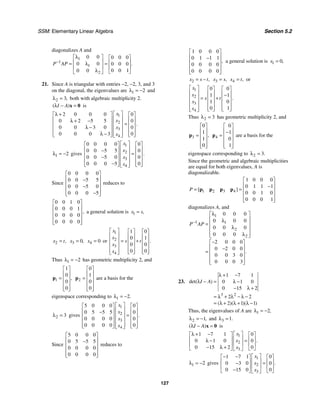 SSM: Elementary Linear Algebra Section 5.2
127
diagonalizes A and
1
1
1
2
0 0 0 0 0
0 0 0 0 0
0 0 1
0 0
.
P AP
−
λ
⎡ ⎤ ⎡ ⎤
⎢ ⎥ ⎢ ⎥
= =
λ
⎢ ⎥ ⎢ ⎥
λ ⎣ ⎦
⎣ ⎦
21. Since A is triangular with entries −2, −2, 3, and 3
on the diagonal, the eigenvalues are 1 2
λ = − and
2 3,
λ = both with algebraic multiplicity 2.
( )
I A
λ − =
x 0 is
1
2
3
4
2 0 0 0 0
0 2 5 5 0
0 0 3 0 0
0 0 0 3 0
.
x
x
x
x
⎡ ⎤
λ +
⎡ ⎤ ⎡ ⎤
⎢ ⎥
⎢ ⎥ ⎢ ⎥
λ + −
⎢ ⎥ =
⎢ ⎥ ⎢ ⎥
λ − ⎢ ⎥
⎢ ⎥ ⎢ ⎥
⎢ ⎥
λ −
⎢ ⎥ ⎢ ⎥
⎣ ⎦ ⎣ ⎦
⎣ ⎦
1 2
λ = − gives
1
2
3
4
0 0 0 0 0
0 0 5 5 0
0 0 5 0 0
0 0 0 5 0
.
x
x
x
x
⎡ ⎤
⎡ ⎤ ⎡ ⎤
⎢ ⎥
⎢ ⎥ ⎢ ⎥
−
⎢ ⎥ =
⎢ ⎥ ⎢ ⎥
− ⎢ ⎥
⎢ ⎥ ⎢ ⎥
⎢ ⎥
−
⎢ ⎥ ⎢ ⎥
⎣ ⎦ ⎣ ⎦
⎣ ⎦
Since
0 0 0 0
0 0 5 5
0 0 5 0
0 0 0 5
⎡ ⎤
⎢ ⎥
−
⎢ ⎥
−
⎢ ⎥
−
⎢ ⎥
⎣ ⎦
reduces to
0 0 1 0
0 0 0 1
0 0 0 0
0 0 0 0
,
⎡ ⎤
⎢ ⎥
⎢ ⎥
⎢ ⎥
⎢ ⎥
⎣ ⎦
a general solution is 1 ,
x s
=
2 ,
x t
= 3 0,
x = 4 0
x = or
1
2
3
4
1 0
0 1
0 0
0 0
.
x
x
s t
x
x
⎡ ⎤ ⎡ ⎤ ⎡ ⎤
⎢ ⎥ ⎢ ⎥ ⎢ ⎥
⎢ ⎥ = +
⎢ ⎥ ⎢ ⎥
⎢ ⎥ ⎢ ⎥ ⎢ ⎥
⎢ ⎥ ⎢ ⎥ ⎢ ⎥
⎣ ⎦ ⎣ ⎦
⎣ ⎦
Thus 1 2
λ = − has geometric multiplicity 2, and
1
1
0
0
0
,
⎡ ⎤
⎢ ⎥
= ⎢ ⎥
⎢ ⎥
⎢ ⎥
⎣ ⎦
p 2
0
1
0
0
⎡ ⎤
⎢ ⎥
= ⎢ ⎥
⎢ ⎥
⎢ ⎥
⎣ ⎦
p are a basis for the
eigenspace corresponding to 1 2.
λ = −
2 3
λ = gives
1
2
3
4
5 0 0 0 0
0 5 5 5 0
0 0 0 0 0
0 0 0 0 0
.
x
x
x
x
⎡ ⎤
⎡ ⎤ ⎡ ⎤
⎢ ⎥
⎢ ⎥ ⎢ ⎥
−
⎢ ⎥ =
⎢ ⎥ ⎢ ⎥
⎢ ⎥
⎢ ⎥ ⎢ ⎥
⎢ ⎥
⎢ ⎥ ⎢ ⎥
⎣ ⎦ ⎣ ⎦
⎣ ⎦
Since
5 0 0 0
0 5 5 5
0 0 0 0
0 0 0 0
⎡ ⎤
⎢ ⎥
−
⎢ ⎥
⎢ ⎥
⎢ ⎥
⎣ ⎦
reduces to
1 0 0 0
0 1 1 1
0 0 0 0
0 0 0 0
,
⎡ ⎤
⎢ ⎥
−
⎢ ⎥
⎢ ⎥
⎢ ⎥
⎣ ⎦
a general solution is 1 0,
x =
2 ,
x s t
= − 3 ,
x s
= 4 ,
x t
= or
1
2
3
4
0 0
1 1
1 0
0 1
.
x
x
s t
x
x
⎡ ⎤ ⎡ ⎤ ⎡ ⎤
⎢ ⎥ ⎢ ⎥ ⎢ ⎥
−
⎢ ⎥ = +
⎢ ⎥ ⎢ ⎥
⎢ ⎥ ⎢ ⎥ ⎢ ⎥
⎢ ⎥ ⎢ ⎥ ⎢ ⎥
⎣ ⎦ ⎣ ⎦
⎣ ⎦
Thus 2 3
λ = has geometric multiplicity 2, and
3
0
1
1
0
,
⎡ ⎤
⎢ ⎥
= ⎢ ⎥
⎢ ⎥
⎢ ⎥
⎣ ⎦
p 4
0
1
0
1
⎡ ⎤
⎢ ⎥
−
= ⎢ ⎥
⎢ ⎥
⎢ ⎥
⎣ ⎦
p are a basis for the
eigenspace corresponding to 2 3.
λ =
Since the geometric and algebraic multiplicities
are equal for both eigenvalues, A is
diagonalizable.
1 2 3 4
1 0 0 0
0 1 1 1
0 0 1 0
0 0 0 1
[ ]
P
⎡ ⎤
⎢ ⎥
−
= = ⎢ ⎥
⎢ ⎥
⎢ ⎥
⎣ ⎦
p p p p
diagonalizes A, and
1
1 1
2
2
0 0 0
0 0 0
0 0 0
0 0 0
2 0 0 0
0 2 0 0
0 0 3 0
0 0 0 3
.
P AP
−
λ
⎡ ⎤
⎢ ⎥
λ
= ⎢ ⎥
λ
⎢ ⎥
⎢ ⎥
λ
⎣ ⎦
−
⎡ ⎤
⎢ ⎥
−
= ⎢ ⎥
⎢ ⎥
⎢ ⎥
⎣ ⎦
23.
3 2
1 7 1
0 1 0
0 15 2
2 2
2 1 1
det( )
( )( )( )
I A
λ + −
λ − = λ −
− λ +
= λ + λ − λ −
= λ + λ + λ −
Thus, the eigenvalues of A are 1 2,
λ = −
2 1,
λ = − and 3 1.
λ =
( )
I A
λ − =
x 0 is
1
2
3
1 7 1 0
0 1 0 0
0 15 2 0
.
x
x
x
⎡ ⎤
λ + −
⎡ ⎤ ⎡ ⎤
⎢ ⎥
⎢ ⎥ ⎢ ⎥
=
λ −
⎢ ⎥
⎢ ⎥ ⎢ ⎥
− λ +
⎣ ⎦ ⎣ ⎦
⎣ ⎦
1 2
λ = − gives
1
2
3
1 7 1 0
0 3 0 0
0 15 0 0
.
x
x
x
⎡ ⎤
− −
⎡ ⎤ ⎡ ⎤
⎢ ⎥
⎢ ⎥ ⎢ ⎥
=
−
⎢ ⎥
⎢ ⎥ ⎢ ⎥
−
⎣ ⎦ ⎣ ⎦
⎣ ⎦
 