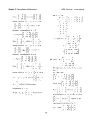 Chapter 5: Eigenvalues and Eigenvectors SSM: Elementary Linear Algebra
128
Since
1 7 1
0 3 0
0 15 0
− −
⎡ ⎤
⎢ ⎥
−
⎢ ⎥
−
⎣ ⎦
reduces to
1 0 1
0 1 0
0 0 0
,
−
⎡ ⎤
⎢ ⎥
⎢ ⎥
⎣ ⎦
a
general solution is 1 ,
x s
= 2 0,
x = 3 ,
x s
= or
1
2
3
1
0
1
,
x
x s
x
⎡ ⎤ ⎡ ⎤
⎢ ⎥ ⎢ ⎥
=
⎢ ⎥ ⎢ ⎥
⎣ ⎦
⎣ ⎦
so 1
1
0
1
⎡ ⎤
⎢ ⎥
=
⎢ ⎥
⎣ ⎦
p is a basis for the
eigenspace corresponding to 1 2.
λ = −
2 1
λ = − gives
1
2
3
0 7 1 0
0 2 0 0
0 15 1 0
.
x
x
x
⎡ ⎤
−
⎡ ⎤ ⎡ ⎤
⎢ ⎥
⎢ ⎥ ⎢ ⎥
=
−
⎢ ⎥
⎢ ⎥ ⎢ ⎥
−
⎣ ⎦ ⎣ ⎦
⎣ ⎦
Since
0 7 1
0 2 0
0 15 1
−
⎡ ⎤
⎢ ⎥
−
⎢ ⎥
−
⎣ ⎦
reduces to
0 1 0
0 0 1
0 0 0
,
⎡ ⎤
⎢ ⎥
⎢ ⎥
⎣ ⎦
a
general solution is 1 ,
x s
= 2 0,
x = 3 0,
x = or
1
2
3
1
0
0
x
x s
x
⎡ ⎤ ⎡ ⎤
⎢ ⎥ ⎢ ⎥
=
⎢ ⎥ ⎢ ⎥
⎣ ⎦
⎣ ⎦
so 2
1
0
0
⎡ ⎤
⎢ ⎥
=
⎢ ⎥
⎣ ⎦
p is a basis for the
eigenspace corresponding to 2 1.
λ = −
3 1
λ = gives
1
2
3
2 7 1 0
0 0 0 0
0 15 3 0
.
x
x
x
⎡ ⎤
−
⎡ ⎤ ⎡ ⎤
⎢ ⎥
⎢ ⎥ ⎢ ⎥
=
⎢ ⎥
⎢ ⎥ ⎢ ⎥
−
⎣ ⎦ ⎣ ⎦
⎣ ⎦
Since
2 7 1
0 0 0
0 15 3
−
⎡ ⎤
⎢ ⎥
⎢ ⎥
−
⎣ ⎦
reduces to
1
5
1
5
1 0
0 1
0 0 0
,
⎡ ⎤
−
⎢ ⎥
−
⎢ ⎥
⎢ ⎥
⎣ ⎦
a
general solution is 1
1
5
,
x s
= 2
1
5
,
x s
= 3
x s
= or
1 ,
x t
= 2 ,
x t
= 3 5
x t
= which is
1
2
3
1
1
5
x
x t
x
⎡ ⎤ ⎡ ⎤
⎢ ⎥ ⎢ ⎥
=
⎢ ⎥ ⎢ ⎥
⎣ ⎦
⎣ ⎦
so
3
1
1
5
⎡ ⎤
⎢ ⎥
=
⎢ ⎥
⎣ ⎦
p is a basis for the eigenspace
corresponding to 3 1.
λ =
1 2 3
1 1 1
0 0 1
1 0 5
[ ]
P
⎡ ⎤
⎢ ⎥
= =
⎢ ⎥
⎣ ⎦
p p p diagonalizes A,
and 1
1
2
3
0 5 1 1 7 1 1 1 1
1 4 1 0 1 0 0 0 1
0 1 0 0 15 2 1 0 5
0 0
0 0
0 0
2 0 0
0 1 0
0 0 1
D P AP
−
=
− − −
⎡ ⎤ ⎡ ⎤ ⎡ ⎤
⎢ ⎥ ⎢ ⎥ ⎢ ⎥
= −
⎢ ⎥ ⎢ ⎥ ⎢ ⎥
−
⎣ ⎦ ⎣ ⎦ ⎣ ⎦
λ
⎡ ⎤
⎢ ⎥
λ
=
⎢ ⎥
λ
⎣ ⎦
−
⎡ ⎤
⎢ ⎥
= −
⎢ ⎥
⎣ ⎦
11
11 11 1 1
11
11
1
2 0 0
0 1 0
0 0 1
2048 0 0
0 1 0
0 0 1
1 10 237 2047
0 1 0
0 10 245 2048
( )
( )
,
,
A PD P P P
P P
− −
−
⎡ ⎤
−
⎢ ⎥
= = −
⎢ ⎥
⎢ ⎥
⎣ ⎦
−
⎡ ⎤
⎢ ⎥
= −
⎢ ⎥
⎣ ⎦
− −
⎡ ⎤
⎢ ⎥
=
⎢ ⎥
−
⎣ ⎦
25.
3 2
3 1 0
1 2 1
0 1 3
8 19 12
1 3 4
det( )
( )( )( )
I A
λ −
λ − = λ −
λ −
= λ − λ + λ −
= λ − λ − λ −
The eigenvalues of A are 1 1,
λ = 2 3,
λ = and
3 4.
λ =
( )
I A
λ − =
x 0 is
1
2
3
3 1 0 0
1 2 1 0
0 1 3 0
.
x
x
x
⎡ ⎤
λ −
⎡ ⎤ ⎡ ⎤
⎢ ⎥
⎢ ⎥ ⎢ ⎥
=
λ −
⎢ ⎥
⎢ ⎥ ⎢ ⎥
λ −
⎣ ⎦ ⎣ ⎦
⎣ ⎦
1 1
λ = gives
1
2
3
2 1 0 0
1 1 1 0
0 1 2 0
.
x
x
x
⎡ ⎤
−
⎡ ⎤ ⎡ ⎤
⎢ ⎥
⎢ ⎥ ⎢ ⎥
=
−
⎢ ⎥
⎢ ⎥ ⎢ ⎥
−
⎣ ⎦ ⎣ ⎦
⎣ ⎦
Since
2 1 0
1 1 1
0 1 2
−
⎡ ⎤
⎢ ⎥
−
⎢ ⎥
−
⎣ ⎦
reduces to
1 0 1
0 1 2
0 0 0
,
−
⎡ ⎤
⎢ ⎥
−
⎢ ⎥
⎣ ⎦
a
general solution is 1 ,
x s
= 2 2 ,
x s
= 3
x s
= or
1
2
3
1
2
1
x
x s
x
⎡ ⎤ ⎡ ⎤
⎢ ⎥ ⎢ ⎥
=
⎢ ⎥ ⎢ ⎥
⎣ ⎦
⎣ ⎦
and 1
1
2
1
⎡ ⎤
⎢ ⎥
=
⎢ ⎥
⎣ ⎦
p is a basis for the
eigenspace corresponding to 1 1.
λ =
2 3
λ = gives
1
2
3
0 1 0 0
1 1 1 0
0 1 0 0
.
x
x
x
⎡ ⎤
⎡ ⎤ ⎡ ⎤
⎢ ⎥
⎢ ⎥ ⎢ ⎥
=
⎢ ⎥
⎢ ⎥ ⎢ ⎥
⎣ ⎦ ⎣ ⎦
⎣ ⎦
 
