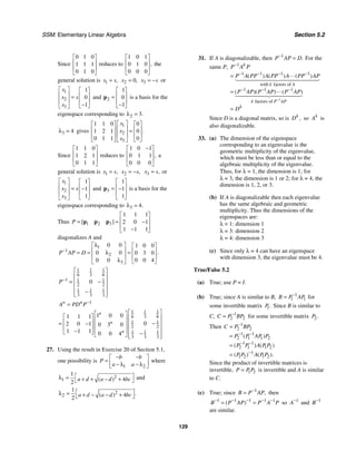 SSM: Elementary Linear Algebra Section 5.2
129
Since
0 1 0
1 1 1
0 1 0
⎡ ⎤
⎢ ⎥
⎢ ⎥
⎣ ⎦
reduces to
1 0 1
0 1 0
0 0 0
,
⎡ ⎤
⎢ ⎥
⎢ ⎥
⎣ ⎦
the
general solution is 1 ,
x s
= 2 0,
x = 3
x s
= − or
1
2
3
1
0
1
x
x s
x
⎡ ⎤ ⎡ ⎤
⎢ ⎥ ⎢ ⎥
=
⎢ ⎥ ⎢ ⎥
−
⎣ ⎦
⎣ ⎦
and 2
1
0
1
⎡ ⎤
⎢ ⎥
=
⎢ ⎥
−
⎣ ⎦
p is a basis for the
eigenspace corresponding to 2 3.
λ =
3 4
λ = gives
1
2
3
1 1 0 0
1 2 1 0
0 1 1 0
.
x
x
x
⎡ ⎤
⎡ ⎤ ⎡ ⎤
⎢ ⎥
⎢ ⎥ ⎢ ⎥
=
⎢ ⎥
⎢ ⎥ ⎢ ⎥
⎣ ⎦ ⎣ ⎦
⎣ ⎦
Since
1 1 0
1 2 1
0 1 1
⎡ ⎤
⎢ ⎥
⎢ ⎥
⎣ ⎦
reduces to
1 0 1
0 1 1
0 0 0
,
−
⎡ ⎤
⎢ ⎥
⎢ ⎥
⎣ ⎦
a
general solution is 1 ,
x s
= 2 ,
x s
= − 3 ,
x s
= or
1
2
3
1
1
1
x
x s
x
⎡ ⎤ ⎡ ⎤
⎢ ⎥ ⎢ ⎥
= −
⎢ ⎥ ⎢ ⎥
⎣ ⎦
⎣ ⎦
and 3
1
1
1
⎡ ⎤
⎢ ⎥
= −
⎢ ⎥
⎣ ⎦
p is a basis for the
eigenspace corresponding to 3 4.
λ =
Thus 1 2 3
1 1 1
2 0 1
1 1 1
[ ]
P
⎡ ⎤
⎢ ⎥
= = −
⎢ ⎥
−
⎣ ⎦
p p p
diagonalizes A and
1
1
2
3
0 0 1 0 0
0 0 0 3 0
0 0 4
0 0
.
P AP D
−
λ
⎡ ⎤ ⎡ ⎤
⎢ ⎥ ⎢ ⎥
λ
= = =
⎢ ⎥ ⎢ ⎥
λ ⎣ ⎦
⎣ ⎦
1 1 1
6 3 6
1 1 1
2 2
1 1 1
3 3 3
0
P−
⎡ ⎤
⎢ ⎥
= −
⎢ ⎥
⎢ ⎥
−
⎢ ⎥
⎣ ⎦
1
1 1 1
6 3 6
1 1
2 2
1 1 1
3 3 3
1 0 0
1 1 1
0
2 0 1 0 3 0
1 1 1 0 0 4
n n
n
n
n
A PD P−
=
⎡ ⎤
⎡ ⎤
⎡ ⎤ ⎢ ⎥
⎢ ⎥
⎢ ⎥
= −
⎢ ⎥
− ⎢ ⎥
⎢ ⎥ ⎢ ⎥
⎢ ⎥
−
⎣ ⎦ −
⎢ ⎥
⎣ ⎦ ⎣ ⎦
27. Using the result in Exercise 20 of Section 5.1,
one possibility is
1 2
b b
P
a a
− −
⎡ ⎤
= ⎢ ⎥
− λ − λ
⎣ ⎦
where
2
1
1
4
2
( )
a d a d bc
⎡ ⎤
λ = + + − +
⎣ ⎦
and
2
2
1
4
2
.
( )
a d a d bc
⎡ ⎤
λ = + − − +
⎣ ⎦
31. If A is diagonalizable, then 1
.
P AP D
−
= For the
same P,
1
1
1 1 1 1
with factors of
1 1 1
factors of
( ) ( ) ( )
( )( ) ( )
k
k A
k P AP
k
P A P
P A PP A PP A PP AP
P AP P AP P AP
D
−
−
− − − −
− − −
=
=
=



	





	


Since D is a diagonal matrix, so is ,
k
D so k
A is
also diagonalizable.
33. (a) The dimension of the eigenspace
corresponding to an eigenvalue is the
geometric multiplicity of the eigenvalue,
which must be less than or equal to the
algebraic multiplicity of the eigenvalue.
Thus, for λ = 1, the dimension is 1; for
λ = 3, the dimension is 1 or 2; for λ = 4, the
dimension is 1, 2, or 3.
(b) If A is diagonalizable then each eigenvalue
has the same algebraic and geometric
multiplicity. Thus the dimensions of the
eigenspaces are:
λ = 1: dimension 1
λ = 3: dimension 2
λ = 4: dimension 3
(c) Since only λ = 4 can have an eigenspace
with dimension 3, the eigenvalue must be 4.
True/False 5.2
(a) True; use P = I.
(b) True; since A is similar to B, 1
1 1
B P AP
−
= for
some invertible matrix 1.
P Since B is similar to
C, 1
2 2
C P BP
−
= for some invertible matrix 2.
P
Then 1
2 2
1 1
2 1 1 2
1 1
2 1 1 2
1
1 2 1 2
( )
( ) ( )
( ) ( ).
C P BP
P P AP P
P P A P P
P P A P P
−
− −
− −
−
=
=
=
=
Since the product of invertible matrices is
invertible, 1 2
P P P
= is invertible and A is similar
to C.
(c) True; since 1
,
B P AP
−
= then
1 1 1 1 1
( )
B P AP P A P
− − − − −
= = so 1
A−
and 1
B−
are similar.
 