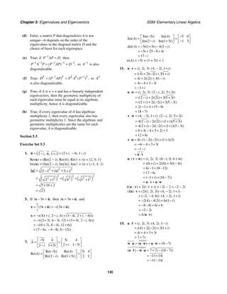 Chapter 5: Eigenvalues and Eigenvectors SSM: Elementary Linear Algebra
130
(d) False; a matrix P that diagonalizes A is not
unique⎯it depends on the order of the
eigenvalues in the diagonal matrix D and the
choice of basis for each eigenspace.
(e) True; if 1
,
P AP D
−
= then
1 1 1 1 1
( ) ,
P A P P AP D
− − − − −
= = so 1
A−
is also
diagonalizable.
(f) True; 1 1
( ) ( ) ,
T T T T T
D P AP P A P
− −
= = so T
A
is also diagonalizable.
(g) True; if A is n × n and has n linearly independent
eigenvectors, then the geometric multiplicity of
each eigenvalue must be equal to its algebraic
multiplicity, hence A is diagonalizable.
(h) True; if every eigenvalue of A has algebraic
multiplicity 1, then every eigenvalue also has
geometric multiplicity 1. Since the algebraic and
geometric multiplicities are the same for each
eigenvalue, A is diagonalizable.
Section 5.3
Exercise Set 5.3
1. ( ) 2 4 1
2 4 1 ( , , )
, , i i i
i i i
= = + − −
− +
u
Re(u) = (Re(2 − i), Re(4i), Re(1 + i)) = (2, 0, 1)
Im(u) = (Im(2 − i), Im(4i), Im(1 + i)) = (−1, 4, 1)
( ) ( ) ( )
2 2 2
2 2 2
2 2 2 2 2
2 4 1
2 1 4 1 1
5 16 2
23
i i i
= + +
− +
= + +
+ +
= + +
=
u
5. If 3 ,
i − =
x v u then 3 ,
i = +
x v u and
1
3 3
( ) ( ).
i
i
= + = − +
x v u v u
3 1 2 4 3 4 2 6
3 3 6 3 12 3 4 2 6
6 7 8 4 12 6
7 6 4 8 6 12
( ( , , ) ( , , ))
(( , , ) ( , , ))
( , , )
( , , )
i i i i i i
i i i i i i
i i i i
i i i
= − + − + − + −
= − + − + + −
= − + − +
= − − − −
x
7.
5 4 5 4
2 1 5
2 1 5
i i
A
i i
i i
⎡ ⎤
− ⎡ ⎤
= =
⎢ ⎥ ⎢ ⎥
+ −
− + ⎣ ⎦
⎣ ⎦
5 4 0 4
Re(
2 1 5 2 1
Re( ) Re( )
)
Re( ) Re( )
i
A
i i
−
⎡ ⎤ ⎡ ⎤
= =
⎢ ⎥ ⎢ ⎥
− +
⎣ ⎦ ⎣ ⎦
5 4 5 0
2 1 5 1 5
Im( ) Im( )
Im( )
Im( ) Im( )
i
A
i i
− −
⎡ ⎤ ⎡ ⎤
= =
⎢ ⎥ ⎢ ⎥
− + −
⎣ ⎦ ⎣ ⎦
5 1 5 4 2
5 25 8 4
17
det( ) ( ) ( )
A i i i
i i
i
= − + − −
= − + − +
= −
tr(A) = −5i + (1 + 5i) = 1
11. 2 3 4 2 1
4 2 2 3 1
4 2 2 3 1
4 4 3 3
1
( , , ) ( , , )
( ) ( ) ( )
( ) ( )
i i i i
i i i i
i i i i
i i
i
⋅ = ⋅ − +
= + − + +
= + + −
= − + −
= − +
u v
2 3 2 2 5 3
2 2 2 3 5 3
2 2 2 3 5 3
2 1 4 15 9
18 7
( , , ) ( , , )
( ) ( ) ( )
( ) ( ) ( )
i i i i i
i i i i i
i i i i i
i i
i
⋅ = ⋅ − +
= − + + +
= + + − + −
= − + + −
= −
u w
4 2 1 2 2 5 3
4 2 2 2 1 5 3
4 2 2 2 1 5 3
8 4 4 5 2 3
12 6
( , , ) ( , , )
( ) ( ) ( )( )
( ) ( ) ( )( )
i i i i i
i i i i i
i i i i i
i i
i
⋅ = − + ⋅ − +
= − − + + +
= + − − + + −
= + − + + +
= +
v w
4 2 2 1 3
4 4 3 3
1
( ) ( ) ( )( )
i i i i
i i
i
⋅ = − − − + +
= − − + +
= − −
= ⋅
v u
u v
2 3 6 0 6 4
6 2 0 3 6 4
6 1 18 12
17 6
1 18 7
( ) ( , , ) ( , , )
( ) ( ) ( )
( ) ( )
i i i i
i i i i
i i
i
i i
⋅ + = ⋅ − +
= + + + −
= − + −
= −
= − + + −
= ⋅ + ⋅
u v w
u v u w
k(u ⋅ v) = 2i(−1 + i) = −2i − 2 = −2 − 2i
2 2 3 4 2 1
2 4 6 4 2 1
2 4 4 2 6 1
8 8 6 6
2 2
( ) ( ( , , )) ( , , )
( , , ) ( , , )
( ) ( ) ( )
( )
k i i i i i
i i i
i i i
i i
i
k
⋅ = ⋅ − +
= − − ⋅ − +
= − − + −
= − − + +
= − −
= ⋅
u v
u v
13. 2 3 4 2 1
4 2 2 3 1
4 4 3 3
7 7
( , , ) ( , , )
( ) ( ) ( )
i i i i
i i i i
i i
i
⋅ = ⋅ −
= + − + +
= + + +
= +
u v
18 7
( ) i
⋅ = ⋅ = ⋅ = −
w u u w u w
7 7 18 7
11 14
11 14
( ) ( )
i i
i
i
⋅ − ⋅ = + − −
= − +
= − −
u v w u
 