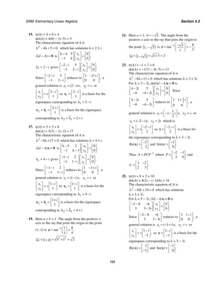 SSM: Elementary Linear Algebra Section 5.3
131
15. tr(A) = 4 + 0 = 4
det(A) = 4(0) − 1(−5) = 5
The characteristic equation of A is
2
4 5 0,
λ − λ + = which has solutions λ = 2 ± i.
( )
I A
λ − = 0 is 1
2
4 5 0
1 0
.
x
x
λ − ⎡ ⎤
⎡ ⎤ ⎡ ⎤
=
⎢ ⎥
⎢ ⎥ ⎢ ⎥
− λ
⎣ ⎦ ⎣ ⎦
⎣ ⎦
1 2 i
λ = − gives 1
2
2 5 0
1 2 0
.
x
i
i x
− − ⎡ ⎤
⎡ ⎤ ⎡ ⎤
=
⎢ ⎥
⎢ ⎥ ⎢ ⎥
− −
⎣ ⎦ ⎣ ⎦
⎣ ⎦
Since
2 5
1 2
i
i
− −
⎡ ⎤
⎢ ⎥
− −
⎣ ⎦
reduces to
1 2
0 0
,
i
− +
⎡ ⎤
⎢ ⎥
⎣ ⎦
a
general solution is 1 2
( ) ,
x i s
= − 2
x s
= or
1
2
2
1
x i
s
x
−
⎡ ⎤ ⎡ ⎤
=
⎢ ⎥ ⎢ ⎥
⎣ ⎦
⎣ ⎦
so 1
2
1
i
−
⎡ ⎤
= ⎢ ⎥
⎣ ⎦
x is a basis for the
eigenspace corresponding to 1 2 .
i
λ = −
2 1
2
1
i
+
⎡ ⎤
= = ⎢ ⎥
⎣ ⎦
x x is a basis for the eigenspace
corresponding to 2 1 2 .
i
λ = λ = +
17. tr(A) = 5 + 3 = 8
det(A) = 5(3) − 1(−2) = 17
The characteristic equation of A is
2
8 17 0
λ − λ + = which has solutions λ = 4 ± i.
( )
I A
λ − =
x 0 is 1
2
5 2 0
1 3 0
.
x
x
λ − ⎡ ⎤
⎡ ⎤ ⎡ ⎤
=
⎢ ⎥
⎢ ⎥ ⎢ ⎥
− λ −
⎣ ⎦ ⎣ ⎦
⎣ ⎦
1 4 i
λ = − gives 1
2
1 2 0
1 1 0
.
x
i
i x
⎡ ⎤
− −
⎡ ⎤ ⎡ ⎤
=
⎢ ⎥
⎢ ⎥ ⎢ ⎥
− −
⎣ ⎦ ⎣ ⎦
⎣ ⎦
Since
1 2
1 1
i
i
− −
⎡ ⎤
⎢ ⎥
− −
⎣ ⎦
reduces to
1 1
0 0
,
i
− +
⎡ ⎤
⎢ ⎥
⎣ ⎦
a
general solution is 1 1
( ) ,
x i s
= − 2
x s
= or
1
2
1
1
x i
s
x
−
⎡ ⎤ ⎡ ⎤
=
⎢ ⎥ ⎢ ⎥
⎣ ⎦
⎣ ⎦
so 1
1
1
i
−
⎡ ⎤
= ⎢ ⎥
⎣ ⎦
x is a basis for the
eigenspace corresponding to 1 4 .
i
λ = −
2 1
1
1
i
+
⎡ ⎤
= = ⎢ ⎥
⎣ ⎦
x x is a basis for the eigenspace
corresponding to 2 1 4 .
i
λ = λ = +
19. Here a = b = 1. The angle from the positive x-
axis to the ray that joins the origin to the point
(1, 1) is 1 1
4
1
tan .
φ − π
⎛ ⎞
= =
⎜ ⎟
⎝ ⎠
2 2
1 1 2
1 1i
= = + =
λ +
21. Here a = 1, 3.
b = − The angle from the
positive x-axis to the ray that joins the origin to
the point ( )
1 3
, − is 1 3
3
1
tan .
φ − π
⎛ ⎞
−
= = −
⎜ ⎟
⎝ ⎠
1 3 2
1 3
i
= = + =
λ −
23. tr(A) = −1 + 7 = 6
det(A) = −1(7) − 4(−5) = 13
The characteristic equation of A is
2
6 13 0
λ − λ + = which has solutions λ = 3 ± 2i.
For λ = 3 − 2i, det(λI − A)x = 0 is
1
2
4 2 5 0
4 4 2 0
.
x
i
i x
− ⎡ ⎤
⎡ ⎤ ⎡ ⎤
=
⎢ ⎥
⎢ ⎥ ⎢ ⎥
− − −
⎣ ⎦ ⎣ ⎦
⎣ ⎦
Since
4 2 5
4 4 2
i
i
−
⎡ ⎤
⎢ ⎥
− − −
⎣ ⎦
reduces to
1
2
1 1
0 0
,
i
⎡ ⎤
+
⎢ ⎥
⎣ ⎦
a
general solution is 1
1
1
2
,
x s
i
⎛ ⎞
= − −
⎜ ⎟
⎝ ⎠
2
x s
= or
1 2
( ) ,
x i t
= − − 2 2
x t
= which is
1
2
2
2
x i
t
x
− −
⎡ ⎤ ⎡ ⎤
=
⎢ ⎥ ⎢ ⎥
⎣ ⎦
⎣ ⎦
so
2
2
i
− −
⎡ ⎤
= ⎢ ⎥
⎣ ⎦
x is a basis for
the eigenspace corresponding to λ = 3 − 2i.
2
2
Re( )
−
⎡ ⎤
= ⎢ ⎥
⎣ ⎦
x and
1
0
Im( ) .
−
⎡ ⎤
= ⎢ ⎥
⎣ ⎦
x
Thus 1
A PCP−
= where
2 1
2 0
P
− −
⎡ ⎤
= ⎢ ⎥
⎣ ⎦
and
3 2
2 3
.
C
−
⎡ ⎤
= ⎢ ⎥
⎣ ⎦
25. tr(A) = 8 + 2 = 10
det(A) = 8(2) − (−3)(6) = 34
The characteristic equation of A is
2
10 34 0
λ − λ + = which has solutions
λ = 5 ± 3i.
For λ = 5 − 3i, (λI − A)x = 0 is
1
2
3 3 6 0
3 3 3 0
.
x
i
i x
− − − ⎡ ⎤
⎡ ⎤ ⎡ ⎤
=
⎢ ⎥
⎢ ⎥ ⎢ ⎥
−
⎣ ⎦ ⎣ ⎦
⎣ ⎦
Since
3 3 6
3 3 3
i
i
− − −
⎡ ⎤
⎢ ⎥
−
⎣ ⎦
reduces to
1 1
0 0
,
i
−
⎡ ⎤
⎢ ⎥
⎣ ⎦
a
general solution is 1 1
( ) ,
x i s
= − + 2
x s
= or
1
2
1
1
,
x i
s
x
−
⎡ ⎤ ⎡ ⎤
=
⎢ ⎥ ⎢ ⎥
−
⎣ ⎦
⎣ ⎦
so
1
1
i
−
⎡ ⎤
= ⎢ ⎥
−
⎣ ⎦
x is a basis for the
eigenspace corresponding to λ = 5 − 3i.
1
1
Re( )
⎡ ⎤
= ⎢ ⎥
−
⎣ ⎦
x and
1
0
Im( ) .
−
⎡ ⎤
= ⎢ ⎥
⎣ ⎦
x
 