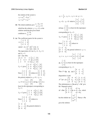 SSM: Elementary Linear Algebra Section 5.4
133
the solution of the system is
5
1 1 2
5
2 1 2
2
x x
x x
y c e c e
y c e c e
−
−
= −
= +
.
(b) The initial conditions give 1 2
1 2
2 0
0
c c
c c
− =
+ =
which has the solution 1 2 0,
c c
= = so the
solution satisfying the given initial
conditions is 1
2
0
0
y
y
=
=
.
3. (a) The coefficient matrix for the system is
4 0 1
2 1 0
2 0 1
.
A
⎡ ⎤
⎢ ⎥
= −
⎢ ⎥
−
⎣ ⎦
3 2
6 11 6
1 2 3
det( )
( )( )( )
I A
λ − = λ − λ + λ −
= λ − λ − λ −
The eigenvalues of A are 1 1,
λ = 2 2,
λ =
and 3 3.
λ =
(λI − A)x = 0 is
1
2
3
4 0 1 0
2 1 0 0
2 0 1 0
.
x
x
x
⎡ ⎤
λ − −
⎡ ⎤ ⎡ ⎤
⎢ ⎥
⎢ ⎥ ⎢ ⎥
=
λ −
⎢ ⎥
⎢ ⎥ ⎢ ⎥
λ −
⎣ ⎦ ⎣ ⎦
⎣ ⎦
1 1
λ = gives
1
2
3
3 0 1 0
2 0 0 0
2 0 0 0
.
x
x
x
⎡ ⎤
− −
⎡ ⎤ ⎡ ⎤
⎢ ⎥
⎢ ⎥ ⎢ ⎥
=
⎢ ⎥
⎢ ⎥ ⎢ ⎥
⎣ ⎦ ⎣ ⎦
⎣ ⎦
Since
3 0 1
2 0 0
2 0 0
− −
⎡ ⎤
⎢ ⎥
⎢ ⎥
⎣ ⎦
reduces to
1 0 0
0 0 1
0 0 0
,
⎡ ⎤
⎢ ⎥
⎢ ⎥
⎣ ⎦
the general solution is 1 0,
x = 2 ,
x s
=
3 0
x = or
1
2
3
0
1
0
x
x s
x
⎡ ⎤ ⎡ ⎤
⎢ ⎥ ⎢ ⎥
=
⎢ ⎥ ⎢ ⎥
⎣ ⎦
⎣ ⎦
and 1
0
1
0
⎡ ⎤
⎢ ⎥
=
⎢ ⎥
⎣ ⎦
p is a
basis for the eigenspace corresponding to
1 1.
λ =
2 2
λ = gives
1
1
3
2 0 1 0
2 1 0 0
2 0 1 0
.
x
x
x
⎡ ⎤
− −
⎡ ⎤ ⎡ ⎤
⎢ ⎥
⎢ ⎥ ⎢ ⎥
=
⎢ ⎥
⎢ ⎥ ⎢ ⎥
⎣ ⎦ ⎣ ⎦
⎣ ⎦
Since
2 0 1
2 1 0
2 0 1
− −
⎡ ⎤
⎢ ⎥
⎢ ⎥
⎣ ⎦
reduces to
1
2
1 0
0 1 1
0 0 0
,
⎡ ⎤
⎢ ⎥
−
⎢ ⎥
⎢ ⎥
⎣ ⎦
the general solution is
1
1
2
,
x s
= − 2 ,
x s
= 3
x s
= or 1 ,
x t
= −
2 2 ,
x t
= 3 2
x t
= which is
1
2
3
1
2
2
x
x t
x
⎡ ⎤ −
⎡ ⎤
⎢ ⎥ ⎢ ⎥
=
⎢ ⎥ ⎢ ⎥
⎣ ⎦
⎣ ⎦
and 2
1
2
2
−
⎡ ⎤
⎢ ⎥
=
⎢ ⎥
⎣ ⎦
p is a basis for the eigenspace
corresponding to 2 2.
λ =
3 3
λ = gives
1
2
3
1 0 1 0
2 2 0 0
2 0 2 0
.
x
x
x
⎡ ⎤
− −
⎡ ⎤ ⎡ ⎤
⎢ ⎥
⎢ ⎥ ⎢ ⎥
=
⎢ ⎥
⎢ ⎥ ⎢ ⎥
⎣ ⎦ ⎣ ⎦
⎣ ⎦
Since
1 0 1
2 2 0
2 0 2
− −
⎡ ⎤
⎢ ⎥
⎢ ⎥
⎣ ⎦
reduces to
1 0 1
0 1 1
0 0 0
,
⎡ ⎤
⎢ ⎥
−
⎢ ⎥
⎣ ⎦
the general solution is 1 ,
x s
=
2 ,
x s
= − 3
x s
= − or
1
2
3
1
1
1
x
x s
x
⎡ ⎤ ⎡ ⎤
⎢ ⎥ ⎢ ⎥
= −
⎢ ⎥ ⎢ ⎥
−
⎣ ⎦
⎣ ⎦
and
3
1
1
1
⎡ ⎤
⎢ ⎥
= −
⎢ ⎥
−
⎣ ⎦
p is a basis for the eigenspace
corresponding to 3 3.
λ =
Thus 1 2 3
0 1 1
1 2 1
0 2 1
[ ]
P
−
⎡ ⎤
⎢ ⎥
= = −
⎢ ⎥
−
⎣ ⎦
p p p
diagonalizes A and
1
1
2
3
0 0 1 0 0
0 0 0 2 0
0 0 3
0 0
.
P AP D
−
λ
⎡ ⎤ ⎡ ⎤
⎢ ⎥ ⎢ ⎥
λ
= = =
⎢ ⎥ ⎢ ⎥
λ ⎣ ⎦
⎣ ⎦
The substitutions y = Pu and P
′ ′
=
y u give
the “diagonal system”
1 0 0
0 2 0
0 0 3
D
⎡ ⎤
⎢ ⎥
′ = =
⎢ ⎥
⎣ ⎦
u u u or
1 1
2 2
3 3
2
3
u u
u u
u u
′ =
′ =
′ =
which
has the solution
1
2
2
3
3
.
x
x
x
c e
c e
c e
⎡ ⎤
⎢ ⎥
= ⎢ ⎥
⎢ ⎥
⎣ ⎦
u Then y = Pu
gives the solution
 