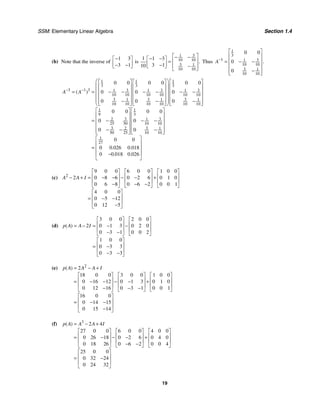 SSM: Elementary Linear Algebra Section 1.4
19
(b) Note that the inverse of
1 3
3 1
−
⎡ ⎤
⎢ ⎥
− −
⎣ ⎦
is
3
1
10 10
3 1
10 10
1 1 3
3 1
10
.
⎡ ⎤
− −
− −
⎡ ⎤ ⎢ ⎥
=
⎢ ⎥
− ⎢ ⎥
⎣ ⎦ −
⎣ ⎦
Thus
1
3
1 3
1
10 10
3 1
10 10
0 0
0
0
.
A−
⎡ ⎤
⎢ ⎥
⎢ ⎥
= − −
⎢ ⎥
−
⎢ ⎥
⎣ ⎦
1 1 1
3 3 3
3 1 3 3 3 3
1 1 1
10 10 10 10 10 10
3 3 3
1 1 1
10 10 10 10 10 10
1 1
9 3
3 3
2 1
25 50 10 10
3 3
2 1
50 25 10 10
1
27
0 0 0 0 0 0
0 0 0
0 0 0
0 0 0 0
0 0
0 0
0 0
0 0 02
( )
.
A A
− −
⎛ ⎞
⎡ ⎤ ⎡ ⎤ ⎡ ⎤
⎜ ⎟
⎢ ⎥ ⎢ ⎥ ⎢ ⎥
⎜ ⎟
⎢ ⎥ ⎢ ⎥ ⎢ ⎥
= = − − − − − −
⎜ ⎟
⎢ ⎥ ⎢ ⎥ ⎢ ⎥
⎜ ⎟
− − −
⎢ ⎥ ⎢ ⎥ ⎢ ⎥
⎣ ⎦ ⎣ ⎦ ⎣ ⎦
⎝ ⎠
⎡ ⎤ ⎡ ⎤
⎢ ⎥ ⎢ ⎥
⎢ ⎥ ⎢ ⎥
= − − −
⎢ ⎥ ⎢ ⎥
− − −
⎢ ⎥ ⎢ ⎥
⎣ ⎦ ⎣ ⎦
= 6 0 018
0 0 018 0 026
.
. .
⎡ ⎤
⎢ ⎥
⎢ ⎥
⎢ ⎥
−
⎣ ⎦
(c) 2
9 0 0 6 0 0 1 0 0
2 0 8 6 0 2 6 0 1 0
0 6 8 0 6 2 0 0 1
4 0 0
0 5 12
0 12 5
A A I
⎡ ⎤ ⎡ ⎤ ⎡ ⎤
⎢ ⎥ ⎢ ⎥ ⎢ ⎥
− + = − − − − +
⎢ ⎥ ⎢ ⎥ ⎢ ⎥
− − −
⎣ ⎦ ⎣ ⎦ ⎣ ⎦
⎡ ⎤
⎢ ⎥
= − −
⎢ ⎥
−
⎣ ⎦
(d)
3 0 0 2 0 0
2 0 1 3 0 2 0
0 3 1 0 0 2
1 0 0
0 3 3
0 3 3
( )
p A A I
⎡ ⎤ ⎡ ⎤
⎢ ⎥ ⎢ ⎥
= − = − −
⎢ ⎥ ⎢ ⎥
− −
⎣ ⎦ ⎣ ⎦
⎡ ⎤
⎢ ⎥
= −
⎢ ⎥
− −
⎣ ⎦
(e) 2
2
18 0 0 3 0 0 1 0 0
0 16 12 0 1 3 0 1 0
0 12 16 0 3 1 0 0 1
16 0 0
0 14 15
0 15 14
( )
p A A A I
= − +
⎡ ⎤ ⎡ ⎤ ⎡ ⎤
⎢ ⎥ ⎢ ⎥ ⎢ ⎥
= − − − − +
⎢ ⎥ ⎢ ⎥ ⎢ ⎥
− − −
⎣ ⎦ ⎣ ⎦ ⎣ ⎦
⎡ ⎤
⎢ ⎥
= − −
⎢ ⎥
−
⎣ ⎦
(f) 3
2 4
27 0 0 6 0 0 4 0 0
0 26 18 0 2 6 0 4 0
0 18 26 0 6 2 0 0 4
25 0 0
0 32 24
0 24 32
( )
p A A A I
= − +
⎡ ⎤ ⎡ ⎤ ⎡ ⎤
⎢ ⎥ ⎢ ⎥ ⎢ ⎥
= − − − +
⎢ ⎥ ⎢ ⎥ ⎢ ⎥
− −
⎣ ⎦ ⎣ ⎦ ⎣ ⎦
⎡ ⎤
⎢ ⎥
= −
⎢ ⎥
⎣ ⎦
 