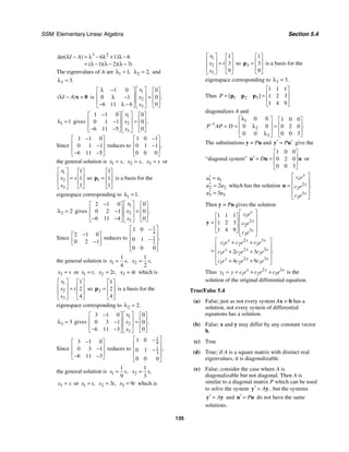 SSM: Elementary Linear Algebra Section 5.4
135
3 2
6 11 6
1 2 3
det( )
( )( )( )
I A
λ − = λ − λ + λ −
= λ − λ − λ −
The eigenvalues of A are 1 1,
λ = 2 2,
λ = and
3 3.
λ =
( )
I A
λ − =
x 0 is
1
2
3
1 0 0
0 1 0
6 11 6 0
.
x
x
x
⎡ ⎤
λ −
⎡ ⎤ ⎡ ⎤
⎢ ⎥
⎢ ⎥ ⎢ ⎥
=
λ −
⎢ ⎥
⎢ ⎥ ⎢ ⎥
− λ −
⎣ ⎦ ⎣ ⎦
⎣ ⎦
1 1
λ = gives
1
2
3
1 1 0 0
0 1 1 0
6 11 5 0
.
x
x
x
⎡ ⎤
−
⎡ ⎤ ⎡ ⎤
⎢ ⎥
⎢ ⎥ ⎢ ⎥
=
−
⎢ ⎥
⎢ ⎥ ⎢ ⎥
− −
⎣ ⎦ ⎣ ⎦
⎣ ⎦
Since
1 1 0
0 1 1
6 11 5
−
⎡ ⎤
⎢ ⎥
−
⎢ ⎥
− −
⎣ ⎦
reduces to
1 0 1
0 1 1
0 0 0
,
−
⎡ ⎤
⎢ ⎥
−
⎢ ⎥
⎣ ⎦
the general solution is 1 ,
x s
= 2 ,
x s
= 3
x s
= or
1
2
3
1
1
1
x
x s
x
⎡ ⎤ ⎡ ⎤
⎢ ⎥ ⎢ ⎥
=
⎢ ⎥ ⎢ ⎥
⎣ ⎦
⎣ ⎦
so 1
1
1
1
⎡ ⎤
⎢ ⎥
=
⎢ ⎥
⎣ ⎦
p is a basis for the
eigenspace corresponding to 1 1.
λ =
2 2
λ = gives
1
2
3
2 1 0 0
0 2 1 0
6 11 4 0
.
x
x
x
⎡ ⎤
−
⎡ ⎤ ⎡ ⎤
⎢ ⎥
⎢ ⎥ ⎢ ⎥
=
−
⎢ ⎥
⎢ ⎥ ⎢ ⎥
− −
⎣ ⎦ ⎣ ⎦
⎣ ⎦
Since
2 1 0
0 2 1
−
⎡ ⎤
⎢ ⎥
−
⎣ ⎦
reduces to
1
4
1
2
1 0
0 1
0 0 0
,
⎡ ⎤
−
⎢ ⎥
−
⎢ ⎥
⎢ ⎥
⎣ ⎦
the general solution is 1
1
4
,
x s
= 2
1
2
,
x s
=
3
x s
= or 1 ,
x t
= 2 2 ,
x t
= 3 4
x t
= which is
1
2
3
1
2
4
x
x t
x
⎡ ⎤ ⎡ ⎤
⎢ ⎥ ⎢ ⎥
=
⎢ ⎥ ⎢ ⎥
⎣ ⎦
⎣ ⎦
so 2
1
2
4
⎡ ⎤
⎢ ⎥
=
⎢ ⎥
⎣ ⎦
p is a basis for the
eigenspace corresponding to 2 2.
λ =
3 3
λ = gives
1
2
3
3 1 0 0
0 3 1 0
6 11 3 0
.
x
x
x
⎡ ⎤
−
⎡ ⎤ ⎡ ⎤
⎢ ⎥
⎢ ⎥ ⎢ ⎥
=
−
⎢ ⎥
⎢ ⎥ ⎢ ⎥
− −
⎣ ⎦ ⎣ ⎦
⎣ ⎦
Since
3 1 0
0 3 1
6 11 3
−
⎡ ⎤
⎢ ⎥
−
⎢ ⎥
− −
⎣ ⎦
reduces to
1
9
1
3
1 0
0 1
0 0 0
,
⎡ ⎤
−
⎢ ⎥
−
⎢ ⎥
⎢ ⎥
⎣ ⎦
the general solution is 1
1
9
,
x s
= 2
1
3
,
x s
=
3
x s
= or 1 ,
x t
= 2 3 ,
x t
= 3 9
x t
= which is
1
2
3
1
3
9
x
x t
x
⎡ ⎤ ⎡ ⎤
⎢ ⎥ ⎢ ⎥
=
⎢ ⎥ ⎢ ⎥
⎣ ⎦
⎣ ⎦
so 3
1
3
9
⎡ ⎤
⎢ ⎥
=
⎢ ⎥
⎣ ⎦
p is a basis for the
eigenspace corresponding to 3 3.
λ =
Thus 1 2 3
1 1 1
1 2 3
1 4 9
[ ]
P
⎡ ⎤
⎢ ⎥
= =
⎢ ⎥
⎣ ⎦
p p p
diagonalizes A and
1
1
2
3
0 0 1 0 0
0 0 0 2 0
0 0 3
0 0
.
P AP D
−
λ
⎡ ⎤ ⎡ ⎤
⎢ ⎥ ⎢ ⎥
λ
= = =
⎢ ⎥ ⎢ ⎥
λ ⎣ ⎦
⎣ ⎦
The substitutions y = Pu and P
′ ′
=
y u give the
“diagonal system”
1 0 0
0 2 0
0 0 3
D
⎡ ⎤
⎢ ⎥
′ = =
⎢ ⎥
⎣ ⎦
u u u or
1 1
2 2
3 3
2
3
u u
u u
u u
′ =
′ =
′ =
which has the solution
1
2
2
3
3
.
x
x
x
c e
c e
c e
⎡ ⎤
⎢ ⎥
= ⎢ ⎥
⎢ ⎥
⎣ ⎦
u
Then y = Pu gives the solution
1
2
2
3
3
2 3
1 2 3
2 3
1 2 3
2 3
1 2 3
1 1 1
1 2 3
1 4 9
2 3
4 9
.
x
x
x
x x x
x x x
x x x
c e
c e
c e
c e c e c e
c e c e c e
c e c e c e
⎡ ⎤
⎡ ⎤ ⎢ ⎥
⎢ ⎥
= ⎢ ⎥
⎢ ⎥ ⎢ ⎥
⎣ ⎦
⎣ ⎦
⎡ ⎤
+ +
⎢ ⎥
= + +
⎢ ⎥
⎢ ⎥
+ +
⎣ ⎦
y
Thus 2 3
1 1 2 3
x x x
y y c e c e c e
= = + + is the
solution of the original differential equation.
True/False 5.4
(a) False; just as not every system Ax = b has a
solution, not every system of differential
equations has a solution.
(b) False; x and y may differ by any constant vector
b.
(c) True
(d) True; if A is a square matrix with distinct real
eigenvalues, it is diagonalizable.
(e) False; consider the case where A is
diagonalizable but not diagonal. Then A is
similar to a diagonal matrix P which can be used
to solve the system ,
A
′ =
y y but the systems
A
′ =
y y and P
′ =
u u do not have the same
solutions.
 
