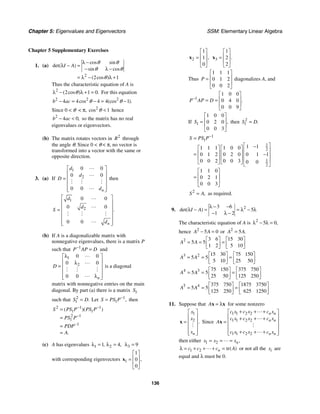Chapter 5: Eigenvalues and Eigenvectors SSM: Elementary Linear Algebra
136
Chapter 5 Supplementary Exercises
1. (a)
2
2 1
cos sin
det( )
sin cos
( cos )
I A
θ θ
θ θ
θ
λ −
λ − =
− λ −
= λ − λ +
Thus the characteristic equation of A is
2
2 1 0
( cos ) .
θ
λ − λ + = For this equation
2 2 2
4 4 4 4 1
cos (cos ).
b ac θ θ
− = − = −
Since 0  θ  π, 2
1
cos θ  hence
2
4 0,
b ac
−  so the matrix has no real
eigenvalues or eigenvectors.
(b) The matrix rotates vectors in 2
R through
the angle θ. Since 0  θ  π, no vector is
transformed into a vector with the same or
opposite direction.
3. (a) If
1
2
0 0
0 0
0 0 n
d
d
D
d
⎡ ⎤
⎢ ⎥
= ⎢ ⎥
⎢ ⎥
⎢ ⎥
⎣ ⎦


# # #

then
1
2
0 0
0 0
0 0
.
n
d
d
S
d
⎡ ⎤
⎢ ⎥
⎢ ⎥
=
⎢ ⎥
⎢ ⎥
⎢ ⎥
⎣ ⎦


# # #

(b) If A is a diagonalizable matrix with
nonnegative eigenvalues, there is a matrix P
such that 1
P AP D
−
= and
1
2
0 0
0 0
0 0 n
D
λ
⎡ ⎤
⎢ ⎥
λ
= ⎢ ⎥
⎢ ⎥
⎢ λ ⎥
⎣ ⎦


# # #

is a diagonal
matrix with nonnegative entries on the main
diagonal. By part (a) there is a matrix 1
S
such that 2
1 .
S D
= Let 1
1 ,
S PS P−
= then
2 1 1
1 1
2 1
1
1
( )( )
.
S PS P PS P
PS P
PDP
A
− −
−
−
=
=
=
=
(c) A has eigenvalues 1 2
1 4
, ,
λ = λ = 3 9
λ =
with corresponding eigenvectors 1
1
0
0
,
⎡ ⎤
⎢ ⎥
=
⎢ ⎥
⎣ ⎦
x
2
1
1
0
,
⎡ ⎤
⎢ ⎥
=
⎢ ⎥
⎣ ⎦
x 3
1
2
2
.
⎡ ⎤
⎢ ⎥
=
⎢ ⎥
⎣ ⎦
x
Thus
1 1 1
0 1 2
0 0 2
P
⎡ ⎤
⎢ ⎥
=
⎢ ⎥
⎣ ⎦
diagonalizes A, and
1
1 0 0
0 4 0
0 0 9
.
P AP D
−
⎡ ⎤
⎢ ⎥
= =
⎢ ⎥
⎣ ⎦
If 1
1 0 0
0 2 0
0 0 3
,
S
⎡ ⎤
⎢ ⎥
=
⎢ ⎥
⎣ ⎦
then 2
1 .
S D
=
1
1
1
2
1
2
1 1
1 1 1 1 0 0
0 1 2 0 2 0 0 1 1
0 0 2 0 0 3 0 0
1 1 0
0 2 1
0 0 3
S PS P−
=
⎡ ⎤
−
⎡ ⎤ ⎡ ⎤ ⎢ ⎥
⎢ ⎥ ⎢ ⎥
= −
⎢ ⎥
⎢ ⎥ ⎢ ⎥ ⎢ ⎥
⎣ ⎦ ⎣ ⎦ ⎣ ⎦
⎡ ⎤
⎢ ⎥
=
⎢ ⎥
⎣ ⎦
2
,
S A
= as required.
9. 2
3 6
5
1 2
det( )
I A
λ − −
λ − = = λ − λ
− λ −
The characteristic equation of A is 2
5 0,
λ − λ =
hence 2
5 0
A A
− = or 2
5 .
A A
=
2 3 6 15 30
5 5
1 2 5 10
A A
⎡ ⎤ ⎡ ⎤
= = =
⎢ ⎥ ⎢ ⎥
⎣ ⎦ ⎣ ⎦
3 2 15 30 75 150
5 5
5 10 25 50
A A
⎡ ⎤ ⎡ ⎤
= = =
⎢ ⎥ ⎢ ⎥
⎣ ⎦ ⎣ ⎦
4 3 75 150 375 750
5 5
25 50 125 250
A A
⎡ ⎤ ⎡ ⎤
= = =
⎢ ⎥ ⎢ ⎥
⎣ ⎦ ⎣ ⎦
5 4 375 750 1875 3750
5 5
125 250 625 1250
A A
⎡ ⎤ ⎡ ⎤
= = =
⎢ ⎥ ⎢ ⎥
⎣ ⎦ ⎣ ⎦
11. Suppose that A = λ
x x for some nonzero
1
2 .
n
x
x
x
⎡ ⎤
⎢ ⎥
= ⎢ ⎥
⎢ ⎥
⎢ ⎥
⎣ ⎦
x
#
Since
1 1 2 2
1 1 2 2
1 1 2 2
n n
n n
n n
c x c x c x
c x c x c x
A
c x c x c x
+ + +
⎡ ⎤
⎢ ⎥
+ + +
= ⎢ ⎥
⎢ ⎥
⎢ ⎥
+ + +
⎣ ⎦
x


#

then either 1 2 ,
n
x x x
= = =

1 2 tr( )
n
c c c A
λ = + + + =
 or not all the i
x are
equal and λ must be 0.
 