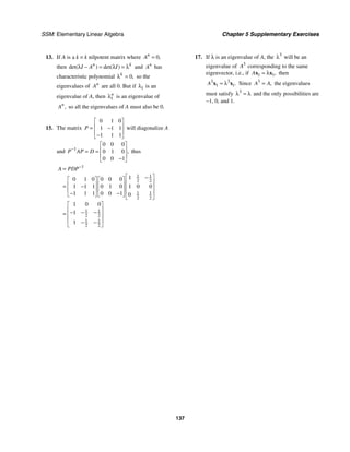 SSM: Elementary Linear Algebra Chapter 5 Supplementary Exercises
137
13. If A is a k × k nilpotent matrix where 0,
n
A =
then det( ) det( )
n k
I A I
λ − = λ = λ and n
A has
characteristic polynomial 0,
k
λ = so the
eigenvalues of n
A are all 0. But if 1
λ is an
eigenvalue of A, then 1
n
λ is an eigenvalue of
,
n
A so all the eigenvalues of A must also be 0.
15. The matrix
0 1 0
1 1 1
1 1 1
P
⎡ ⎤
⎢ ⎥
= −
⎢ ⎥
−
⎣ ⎦
will diagonalize A
and 1
0 0 0
0 1 0
0 0 1
,
P AP D
−
⎡ ⎤
⎢ ⎥
= =
⎢ ⎥
−
⎣ ⎦
thus
1
1 1
2 2
1 1
2 2
1 1
2 2
1 1
2 2
1
0 1 0 0 0 0
1 1 1 0 1 0 1 0 0
1 1 1 0 0 1 0
1 0 0
1
1
A PDP−
=
⎡ ⎤
−
⎡ ⎤ ⎡ ⎤ ⎢ ⎥
⎢ ⎥ ⎢ ⎥
= − ⎢ ⎥
⎢ ⎥ ⎢ ⎥ ⎢ ⎥
− −
⎣ ⎦ ⎣ ⎦ ⎣ ⎦
⎡ ⎤
⎢ ⎥
− − −
= ⎢ ⎥
⎢ ⎥
− −
⎣ ⎦
17. If λ is an eigenvalue of A, the 3
λ will be an
eigenvalue of 3
A corresponding to the same
eigenvector, i.e., if 1 1,
A = λ
x x then
3 3
1 1.
A = λ
x x Since 3
,
A A
= the eigenvalues
must satisfy 3
λ = λ and the only possibilities are
−1, 0, and 1.
 