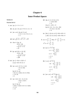 138
Chapter 6
Inner Product Spaces
Section 6.1
Exercise Set 6.1
1. (a) 1 3 1 2 5
, = ⋅ + ⋅ =
u v
(b) 9 0 6 1 6
3 ( )
, ,
k = = ⋅ + ⋅ − = −
v w v w
(c)
1 0 1 1 3 0 2 1
3
, , ,
( ) ( )
= +
+
= ⋅ + ⋅ − + ⋅ + ⋅ −
= −
u v w u w v w
(d) 2 2
3 2 13
,
= = + =
v v
v
(e)
2 2
2 1
2 1
5
( , )
( , )
( ) ( )
d = −
= − −
= − + −
=
u v u v
(f)
2 2
1 1 3 3 2
8 5
8 5
89
( , ) ( , )
( , )
( ) ( )
k = −
−
= − −
= − + −
=
u v
3. (a) 3 4 2 5 2
( ) ( )( )
, = + − =
u v
4 3 5 2 2
( ) ( )
, = + − =
v u
(b) 7 3 1 6
7 1 3 6
11
, ( , ), ( , )
( ) ( )
=
+ −
= − +
=
u v w
3 1 2 6 4 1 5 6
15 26
11
, ,
( ( ) ( )( )) ( ( ) ( ))
+
= − + − + − +
= − +
=
u w v w
(c) 3 2 3 11
3 3 2 11
13
, ( , ), ( , )
( ) ( )( )
=
+ −
= + −
= −
u v w
3 4 2 5 3 1 2 6
2 15
13
, ,
( ( ) ( )( )) ( ( ) ( )( ))
+
= + − + − + −
= −
= −
u v u w
(d) 12 8 4 5
12 4 8 5
8
, ( , ), ( , )
( ) ( )
k = −
= − +
= −
u v
4 2 8
( )
,
k = − = −
u v
3 2 16 20
3 16 2 20
8
, ( , ), ( , )
( ) ( )( )
k = − − −
= − + − −
= −
u v
(e) 0 4 0 5 0
0 0 4 5 ( ) ( )
, ( , ), ( , )
= = + =
0 v
4 0 5 0 0
4 5 0 0 ( ) ( )
, ( , ), ( , )
= = + =
v 0
5. Let
2 1
1 1
.
A
⎡ ⎤
= ⎢ ⎥
⎣ ⎦
Then
2 1
1 1
T
A A
⎡ ⎤
= =
⎢ ⎥
⎣ ⎦
so
2 5 3
3 2
.
T
A A A
⎡ ⎤
= = ⎢ ⎥
⎣ ⎦
(a)
5 3 2
1 1
3 2 1
2
2 1
1
4 1
5
,
[ ]
[ ]
T T
A A
=
⎡ ⎤ ⎡ ⎤
= − ⎢ ⎥ ⎢ ⎥
⎣ ⎦ ⎣ ⎦
⎡ ⎤
= − − ⎢ ⎥
⎣ ⎦
= − −
= −
v u
u v
(b)
5 3 1
0 1
3 2 1
1
3 2
1
3 2
1
,
[ ]
[ ]
T T
A A
=
−
⎡ ⎤ ⎡ ⎤
= − ⎢ ⎥ ⎢ ⎥
⎣ ⎦ ⎣ ⎦
−
⎡ ⎤
= − − ⎢ ⎥
⎣ ⎦
= −
=
w v
v w
(c)
5 3 1
0 1
3 2 2
1
3 2
2
3 4
7
( )
,
[ ]
[ ]
T T
A A
= +
+
⎡ ⎤ ⎡ ⎤
= − ⎢ ⎥ ⎢ ⎥
⎣ ⎦ ⎣ ⎦
⎡ ⎤
= − − ⎢ ⎥
⎣ ⎦
= − −
= −
w u v
u v w
 