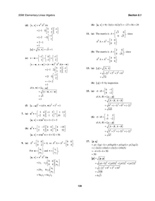 SSM: Elementary Linear Algebra Section 6.1
139
(d)
5 3 1
1 1
3 2 1
1
2 1
1
2 1
1
,
[ ]
[ ]
T T
A A
=
−
⎡ ⎤ ⎡ ⎤
= − ⎢ ⎥ ⎢ ⎥
⎣ ⎦ ⎣ ⎦
−
⎡ ⎤
= − − ⎢ ⎥
⎣ ⎦
= −
=
v v
v v
1 1
,
= = =
v v
v
(e)
1 0 1
1 1 2
− −
⎡ ⎤ ⎡ ⎤ ⎡ ⎤
− = − =
⎢ ⎥ ⎢ ⎥ ⎢ ⎥
−
⎣ ⎦ ⎣ ⎦ ⎣ ⎦
v w
5 3 1
1 2
3 2 2
1
1 1
2
1 2
1
( ) ( )
,
[ ]
[ ]
T T
A A
= − −
− −
−
⎡ ⎤ ⎡ ⎤
= − ⎢ ⎥ ⎢ ⎥
⎣ ⎦ ⎣ ⎦
−
⎡ ⎤
= ⎢ ⎥
⎣ ⎦
= − +
=
v w v w
v w v w
1
1
( , )
,
d = −
= − −
=
=
v w v w
v w v w
(f) 2 2
2
1 1
( ( , ))
d
= = =
− v w
v w
7. (a)
3 4 1 3 1 13
2 8 1 1 10 2
T −
⎡ ⎤ ⎡ ⎤ ⎡ ⎤
= =
⎢ ⎥ ⎢ ⎥ ⎢ ⎥
−
⎣ ⎦ ⎣ ⎦ ⎣ ⎦
u v
tr 1 2 3
( )
, T
= = + =
u v
u v
(b)
1 3 4 6 4 18
2 5 0 8 8 52
T − −
⎡ ⎤ ⎡ ⎤ ⎡ ⎤
= =
⎢ ⎥ ⎢ ⎥ ⎢ ⎥
⎣ ⎦ ⎣ ⎦ ⎣ ⎦
u v
tr 4 52 56
( )
, T
= = + =
u v
u v
9. (a)
3 0
0 2
,
T
A A
⎡ ⎤
= =
⎢ ⎥
⎣ ⎦
so 2 9 0
0 4
.
T
A A A
⎡ ⎤
= = ⎢ ⎥
⎣ ⎦
For 1
2
u
u
⎡ ⎤
= ⎢ ⎥
⎣ ⎦
u and 1
2
,
v
v
⎡ ⎤
= ⎢ ⎥
⎣ ⎦
v
1
1 2
2
1
1 2
2
1 1 2 2
9 0
0 4
9 4
9 4
,
[ ]
[ ]
T T
A A
u
v v
u
u
v v
u
u v u v
=
⎡ ⎤
⎡ ⎤
= ⎢ ⎥
⎢ ⎥
⎣ ⎦ ⎣ ⎦
⎡ ⎤
= ⎢ ⎥
⎣ ⎦
= +
v u
u v
(b) 9 3 1 4 2 7 27 56 29
( )( ) ( )( )
, = − + = − + =
u v
11. (a) The matrix is
3 0
0 5
,
A
⎡ ⎤
= ⎢ ⎥
⎣ ⎦
since
2 3 0
0 5
.
T
A A A
⎡ ⎤
= = ⎢ ⎥
⎣ ⎦
(b) The matrix is
2 0
0 6
,
A
⎡ ⎤
= ⎢ ⎥
⎣ ⎦
since
2 4 0
0 6
.
T
A A A
⎡ ⎤
= = ⎢ ⎥
⎣ ⎦
13. (a)
2 2 2 2
2 5 3 6
74
,
( )
A A
A =
= − + + +
=
(b) 0
A = by inspection.
15. (a)
6 1
8 2
A B
−
⎡ ⎤
− = ⎢ ⎥
−
⎣ ⎦
2 2 2 2
6 1 8 2
105
( , )
,
( ) ( )
d A B A B
A B A B
= −
= − −
= + − + + −
=
(b)
3 3
5 2
A B
⎡ ⎤
− = ⎢ ⎥
− −
⎣ ⎦
2 2 2 2
3 3 5 2
47
( , )
,
( ) ( )
d A B A B
A B A B
= −
= − −
= + + − + −
=
17.
1 1 0 0 1 1 2 2
2 2 0 1 2 2 10 5
4 0 4 50
50
,
( ) ( ) ( ) ( ) ( ) ( ) ( ) ( )
( )( ) ( )( ) ( )( ) ( )( )
p q p q p q p q
= − − + + +
= − + + +
= − + + +
=
p q
2 2 2 2
2 2 2 2
1 0 1 2
2 0 2 10
108
6 3
,
[ ( )] [ ( )] [ ( )] [ ( )]
( )
p p p p
=
= − + + +
= − + + +
=
=
p p p
 